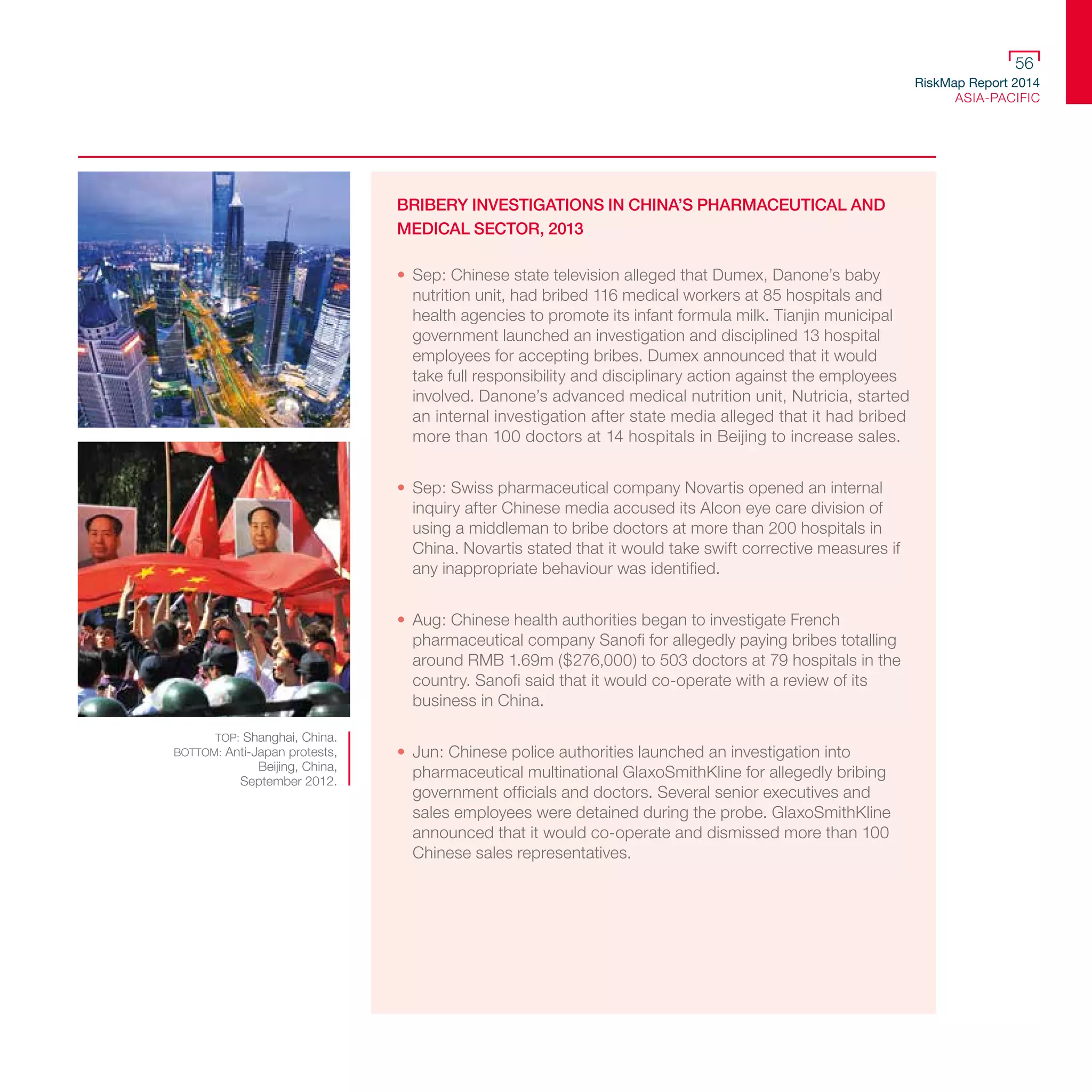 RiskMap Report 2014
ASIA-PACIFIC
56
BRIBERY INVESTIGATIONS IN CHINA’S PHARMACEUTICAL AND
MEDICAL SECTOR, 2013
•	 Sep: Chinese state television alleged that Dumex, Danone’s baby
nutrition unit, had bribed 116 medical workers at 85 hospitals and
health agencies to promote its infant formula milk. Tianjin municipal
government launched an investigation and disciplined 13 hospital
employees for accepting bribes. Dumex announced that it would
take full responsibility and disciplinary action against the employees
involved. Danone’s advanced medical nutrition unit, Nutricia, started
an internal investigation after state media alleged that it had bribed
more than 100 doctors at 14 hospitals in Beijing to increase sales.
•	 Sep: Swiss pharmaceutical company Novartis opened an internal
inquiry after Chinese media accused its Alcon eye care division of
using a middleman to bribe doctors at more than 200 hospitals in
China. Novartis stated that it would take swift corrective measures if
any inappropriate behaviour was identified.
•	 Aug: Chinese health authorities began to investigate French
pharmaceutical company Sanofi for allegedly paying bribes totalling
around RMB 1.69m ($276,000) to 503 doctors at 79 hospitals in the
country. Sanofi said that it would co-operate with a review of its
business in China.
•	 Jun: Chinese police authorities launched an investigation into
pharmaceutical multinational GlaxoSmithKline for allegedly bribing
government officials and doctors. Several senior executives and
sales employees were detained during the probe. GlaxoSmithKline
announced that it would co-operate and dismissed more than 100
Chinese sales representatives.
TOP: Shanghai, China.
BOTTOM: Anti-Japan protests,
Beijing, China,
September 2012.
 