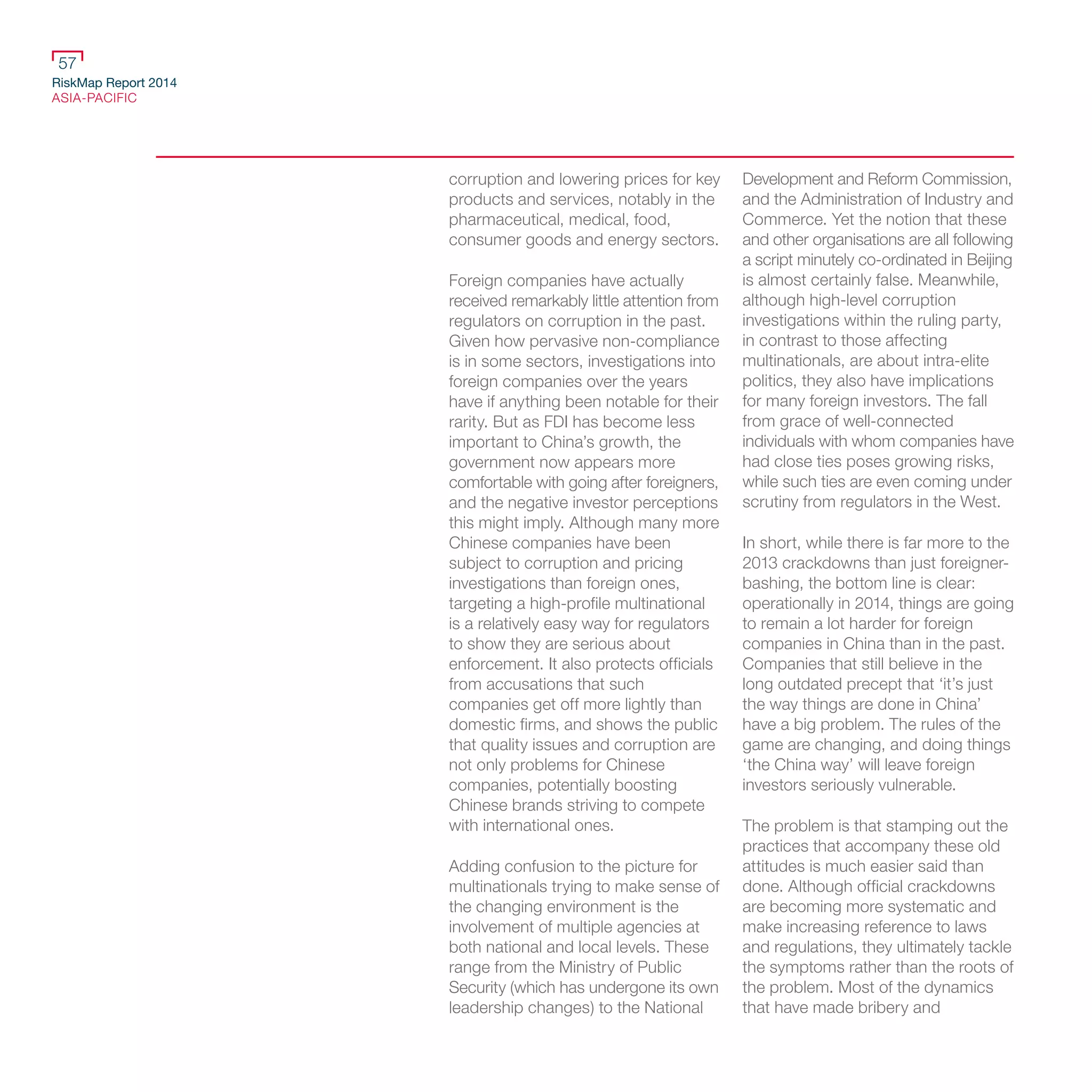 RiskMap Report 2014
ASIA-PACIFIC
57
corruption and lowering prices for key
products and services, notably in the
pharmaceutical, medical, food,
consumer goods and energy sectors.
Foreign companies have actually
received remarkably little attention from
regulators on corruption in the past.
Given how pervasive non-compliance
is in some sectors, investigations into
foreign companies over the years
have if anything been notable for their
rarity. But as FDI has become less
important to China’s growth, the
government now appears more
comfortable with going after foreigners,
and the negative investor perceptions
this might imply. Although many more
Chinese companies have been
subject to corruption and pricing
investigations than foreign ones,
targeting a high-profile multinational
is a relatively easy way for regulators
to show they are serious about
enforcement. It also protects officials
from accusations that such
companies get off more lightly than
domestic firms, and shows the public
that quality issues and corruption are
not only problems for Chinese
companies, potentially boosting
Chinese brands striving to compete
with international ones.
Adding confusion to the picture for
multinationals trying to make sense of
the changing environment is the
involvement of multiple agencies at
both national and local levels. These
range from the Ministry of Public
Security (which has undergone its own
leadership changes) to the National
Development and Reform Commission,
and the Administration of Industry and
Commerce. Yet the notion that these
and other organisations are all following
a script minutely co-ordinated in Beijing
is almost certainly false. Meanwhile,
although high-level corruption
investigations within the ruling party,
in contrast to those affecting
multinationals, are about intra-elite
politics, they also have implications
for many foreign investors. The fall
from grace of well-connected
individuals with whom companies have
had close ties poses growing risks,
while such ties are even coming under
scrutiny from regulators in the West.
In short, while there is far more to the
2013 crackdowns than just foreigner-
bashing, the bottom line is clear:
operationally in 2014, things are going
to remain a lot harder for foreign
companies in China than in the past.
Companies that still believe in the
long outdated precept that ‘it’s just
the way things are done in China’
have a big problem. The rules of the
game are changing, and doing things
‘the China way’ will leave foreign
investors seriously vulnerable.
The problem is that stamping out the
practices that accompany these old
attitudes is much easier said than
done. Although official crackdowns
are becoming more systematic and
make increasing reference to laws
and regulations, they ultimately tackle
the symptoms rather than the roots of
the problem. Most of the dynamics
that have made bribery and
 