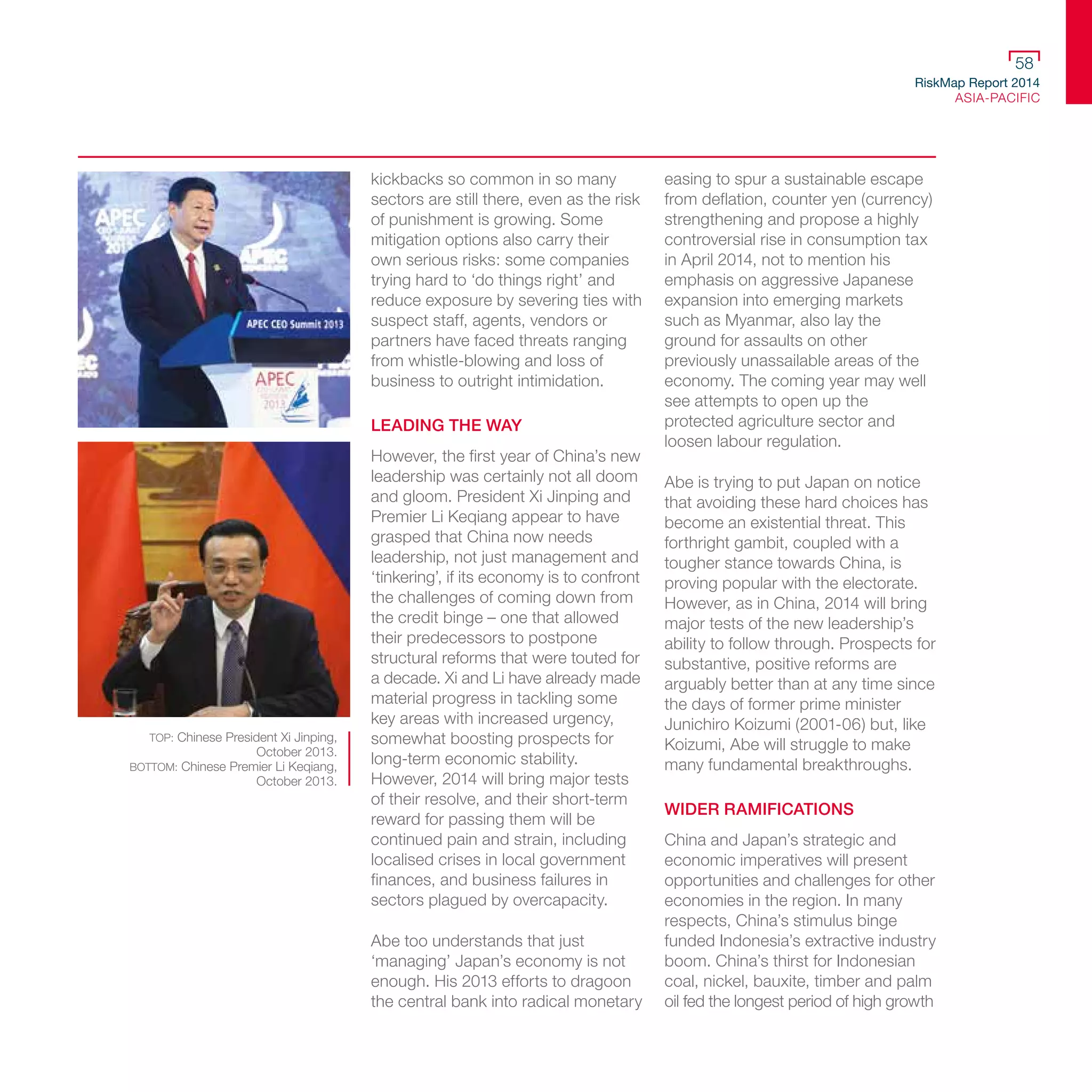 RiskMap Report 2014
ASIA-PACIFIC
58
kickbacks so common in so many
sectors are still there, even as the risk
of punishment is growing. Some
mitigation options also carry their
own serious risks: some companies
trying hard to ‘do things right’ and
reduce exposure by severing ties with
suspect staff, agents, vendors or
partners have faced threats ranging
from whistle-blowing and loss of
business to outright intimidation.
LEADING THE WAY
However, the first year of China’s new
leadership was certainly not all doom
and gloom. President Xi Jinping and
Premier Li Keqiang appear to have
grasped that China now needs
leadership, not just management and
‘tinkering’, if its economy is to confront
the challenges of coming down from
the credit binge – one that allowed
their predecessors to postpone
structural reforms that were touted for
a decade. Xi and Li have already made
material progress in tackling some
key areas with increased urgency,
somewhat boosting prospects for
long-term economic stability.
However, 2014 will bring major tests
of their resolve, and their short-term
reward for passing them will be
continued pain and strain, including
localised crises in local government
finances, and business failures in
sectors plagued by overcapacity.
Abe too understands that just
‘managing’ Japan’s economy is not
enough. His 2013 efforts to dragoon
the central bank into radical monetary
easing to spur a sustainable escape
from deflation, counter yen (currency)
strengthening and propose a highly
controversial rise in consumption tax
in April 2014, not to mention his
emphasis on aggressive Japanese
expansion into emerging markets
such as Myanmar, also lay the
ground for assaults on other
previously unassailable areas of the
economy. The coming year may well
see attempts to open up the
protected agriculture sector and
loosen labour regulation.
Abe is trying to put Japan on notice
that avoiding these hard choices has
become an existential threat. This
forthright gambit, coupled with a
tougher stance towards China, is
proving popular with the electorate.
However, as in China, 2014 will bring
major tests of the new leadership’s
ability to follow through. Prospects for
substantive, positive reforms are
arguably better than at any time since
the days of former prime minister
Junichiro Koizumi (2001-06) but, like
Koizumi, Abe will struggle to make
many fundamental breakthroughs.
WIDER RAMIFICATIONS
China and Japan’s strategic and
economic imperatives will present
opportunities and challenges for other
economies in the region. In many
respects, China’s stimulus binge
funded Indonesia’s extractive industry
boom. China’s thirst for Indonesian
coal, nickel, bauxite, timber and palm
oil fed the longest period of high growth
TOP: Chinese President Xi Jinping,
October 2013.
BOTTOM: Chinese Premier Li Keqiang,
October 2013.
 