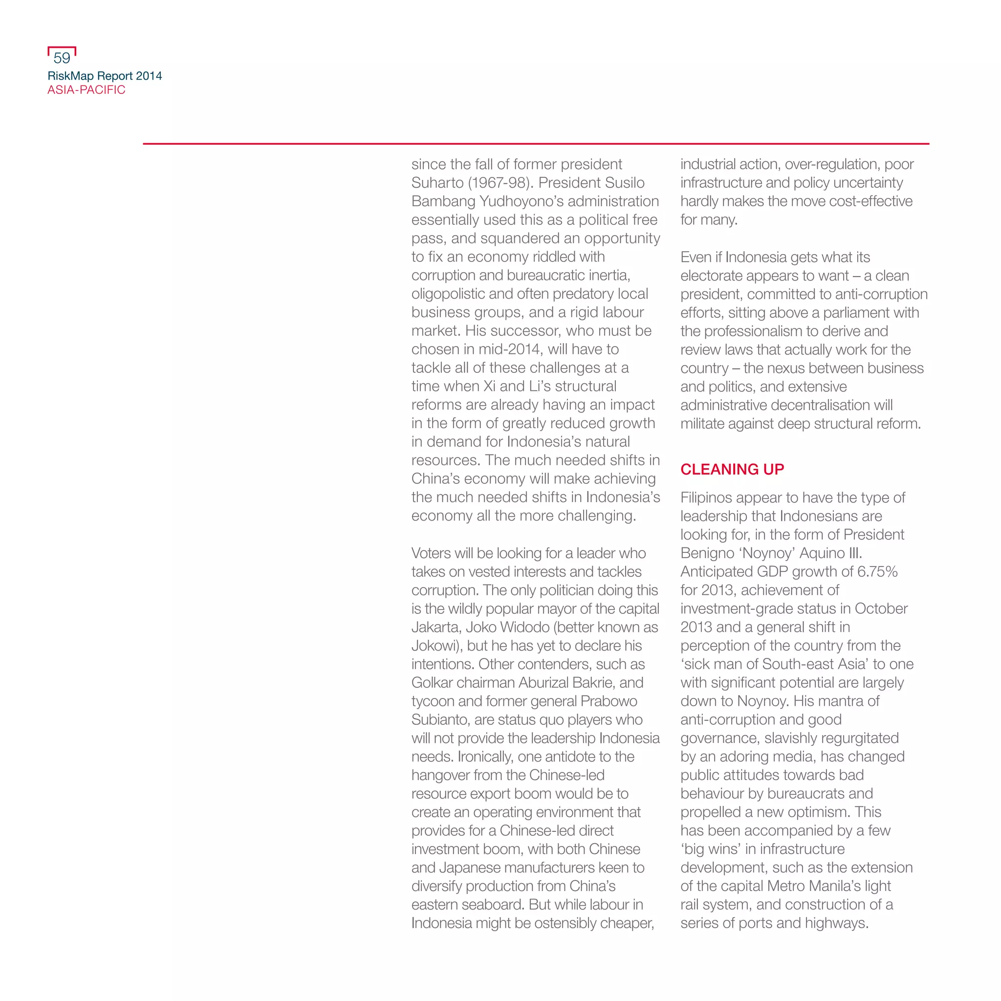 RiskMap Report 2014
ASIA-PACIFIC
59
since the fall of former president
Suharto (1967-98). President Susilo
Bambang Yudhoyono’s administration
essentially used this as a political free
pass, and squandered an opportunity
to fix an economy riddled with
corruption and bureaucratic inertia,
oligopolistic and often predatory local
business groups, and a rigid labour
market. His successor, who must be
chosen in mid-2014, will have to
tackle all of these challenges at a
time when Xi and Li’s structural
reforms are already having an impact
in the form of greatly reduced growth
in demand for Indonesia’s natural
resources. The much needed shifts in
China’s economy will make achieving
the much needed shifts in Indonesia’s
economy all the more challenging.
Voters will be looking for a leader who
takes on vested interests and tackles
corruption. The only politician doing this
is the wildly popular mayor of the capital
Jakarta, Joko Widodo (better known as
Jokowi), but he has yet to declare his
intentions. Other contenders, such as
Golkar chairman Aburizal Bakrie, and
tycoon and former general Prabowo
Subianto, are status quo players who
will not provide the leadership Indonesia
needs. Ironically, one antidote to the
hangover from the Chinese-led
resource export boom would be to
create an operating environment that
provides for a Chinese-led direct
investment boom, with both Chinese
and Japanese manufacturers keen to
diversify production from China’s
eastern seaboard. But while labour in
Indonesia might be ostensibly cheaper,
industrial action, over-regulation, poor
infrastructure and policy uncertainty
hardly makes the move cost-effective
for many.
Even if Indonesia gets what its
electorate appears to want – a clean
president, committed to anti-corruption
efforts, sitting above a parliament with
the professionalism to derive and
review laws that actually work for the
country – the nexus between business
and politics, and extensive
administrative decentralisation will
militate against deep structural reform.
CLEANING UP
Filipinos appear to have the type of
leadership that Indonesians are
looking for, in the form of President
Benigno ‘Noynoy’ Aquino III.
Anticipated GDP growth of 6.75%
for 2013, achievement of
investment-grade status in October
2013 and a general shift in
perception of the country from the
‘sick man of South-east Asia’ to one
with significant potential are largely
down to Noynoy. His mantra of
anti-corruption and good
governance, slavishly regurgitated
by an adoring media, has changed
public attitudes towards bad
behaviour by bureaucrats and
propelled a new optimism. This
has been accompanied by a few
‘big wins’ in infrastructure
development, such as the extension
of the capital Metro Manila’s light
rail system, and construction of a
series of ports and highways.
 