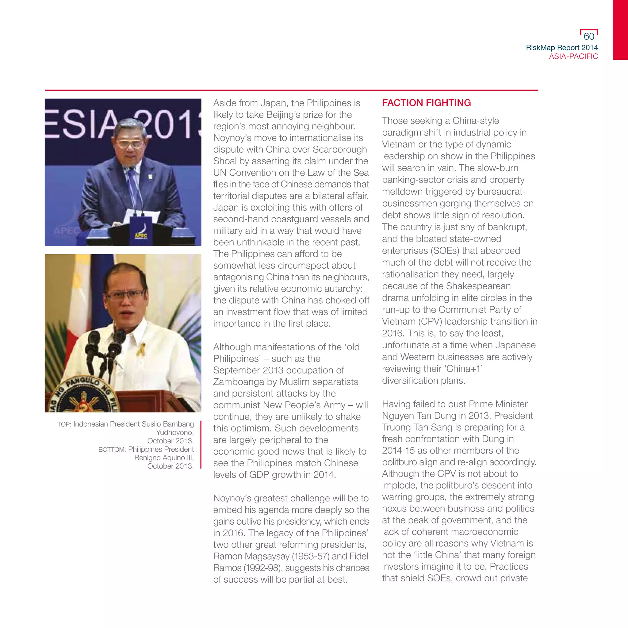 RiskMap Report 2014
ASIA-PACIFIC
60
Aside from Japan, the Philippines is
likely to take Beijing’s prize for the
region’s most annoying neighbour.
Noynoy’s move to internationalise its
dispute with China over Scarborough
Shoal by asserting its claim under the
UN Convention on the Law of the Sea
flies in the face of Chinese demands that
territorial disputes are a bilateral affair.
Japan is exploiting this with offers of
second-hand coastguard vessels and
military aid in a way that would have
been unthinkable in the recent past.
The Philippines can afford to be
somewhat less circumspect about
antagonising China than its neighbours,
given its relative economic autarchy:
the dispute with China has choked off
an investment flow that was of limited
importance in the first place.
Although manifestations of the ‘old
Philippines’ – such as the
September 2013 occupation of
Zamboanga by Muslim separatists
and persistent attacks by the
communist New People’s Army – will
continue, they are unlikely to shake
this optimism. Such developments
are largely peripheral to the
economic good news that is likely to
see the Philippines match Chinese
levels of GDP growth in 2014.
Noynoy’s greatest challenge will be to
embed his agenda more deeply so the
gains outlive his presidency, which ends
in 2016. The legacy of the Philippines’
two other great reforming presidents,
Ramon Magsaysay (1953-57) and Fidel
Ramos (1992-98), suggests his chances
of success will be partial at best.
FACTION FIGHTING
Those seeking a China-style
paradigm shift in industrial policy in
Vietnam or the type of dynamic
leadership on show in the Philippines
will search in vain. The slow-burn
banking-sector crisis and property
meltdown triggered by bureaucrat-
businessmen gorging themselves on
debt shows little sign of resolution.
The country is just shy of bankrupt,
and the bloated state-owned
enterprises (SOEs) that absorbed
much of the debt will not receive the
rationalisation they need, largely
because of the Shakespearean
drama unfolding in elite circles in the
run-up to the Communist Party of
Vietnam (CPV) leadership transition in
2016. This is, to say the least,
unfortunate at a time when Japanese
and Western businesses are actively
reviewing their ‘China+1’
diversification plans.
Having failed to oust Prime Minister
Nguyen Tan Dung in 2013, President
Truong Tan Sang is preparing for a
fresh confrontation with Dung in
2014-15 as other members of the
politburo align and re-align accordingly.
Although the CPV is not about to
implode, the politburo’s descent into
warring groups, the extremely strong
nexus between business and politics
at the peak of government, and the
lack of coherent macroeconomic
policy are all reasons why Vietnam is
not the ‘little China’ that many foreign
investors imagine it to be. Practices
that shield SOEs, crowd out private
TOP: Indonesian President Susilo Bambang
Yudhoyono,
October 2013.
BOTTOM: Philippines President
Benigno Aquino III,
October 2013.
 
