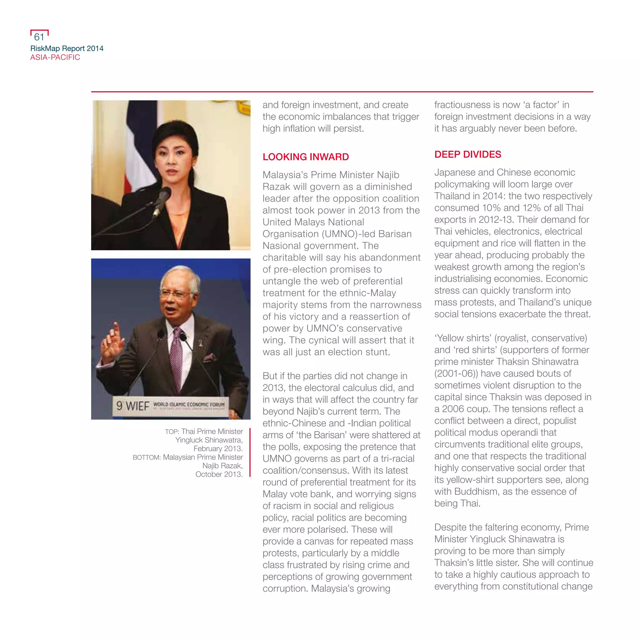 RiskMap Report 2014
ASIA-PACIFIC
61
and foreign investment, and create
the economic imbalances that trigger
high inflation will persist.
LOOKING INWARD
Malaysia’s Prime Minister Najib
Razak will govern as a diminished
leader after the opposition coalition
almost took power in 2013 from the
United Malays National
Organisation (UMNO)-led Barisan
Nasional government. The
charitable will say his abandonment
of pre-election promises to
untangle the web of preferential
treatment for the ethnic-Malay
majority stems from the narrowness
of his victory and a reassertion of
power by UMNO’s conservative
wing. The cynical will assert that it
was all just an election stunt.
But if the parties did not change in
2013, the electoral calculus did, and
in ways that will affect the country far
beyond Najib’s current term. The
ethnic-Chinese and -Indian political
arms of ‘the Barisan’ were shattered at
the polls, exposing the pretence that
UMNO governs as part of a tri-racial
coalition/consensus. With its latest
round of preferential treatment for its
Malay vote bank, and worrying signs
of racism in social and religious
policy, racial politics are becoming
ever more polarised. These will
provide a canvas for repeated mass
protests, particularly by a middle
class frustrated by rising crime and
perceptions of growing government
corruption. Malaysia’s growing
fractiousness is now ‘a factor’ in
foreign investment decisions in a way
it has arguably never been before.
DEEP DIVIDES
Japanese and Chinese economic
policymaking will loom large over
Thailand in 2014: the two respectively
consumed 10% and 12% of all Thai
exports in 2012-13. Their demand for
Thai vehicles, electronics, electrical
equipment and rice will flatten in the
year ahead, producing probably the
weakest growth among the region’s
industrialising economies. Economic
stress can quickly transform into
mass protests, and Thailand’s unique
social tensions exacerbate the threat.
‘Yellow shirts’ (royalist, conservative)
and ‘red shirts’ (supporters of former
prime minister Thaksin Shinawatra
(2001-06)) have caused bouts of
sometimes violent disruption to the
capital since Thaksin was deposed in
a 2006 coup. The tensions reflect a
conflict between a direct, populist
political modus operandi that
circumvents traditional elite groups,
and one that respects the traditional
highly conservative social order that
its yellow-shirt supporters see, along
with Buddhism, as the essence of
being Thai.
Despite the faltering economy, Prime
Minister Yingluck Shinawatra is
proving to be more than simply
Thaksin’s little sister. She will continue
to take a highly cautious approach to
everything from constitutional change
TOP: Thai Prime Minister
Yingluck Shinawatra,
February 2013.
BOTTOM: Malaysian Prime Minister
Najib Razak,
October 2013.
 