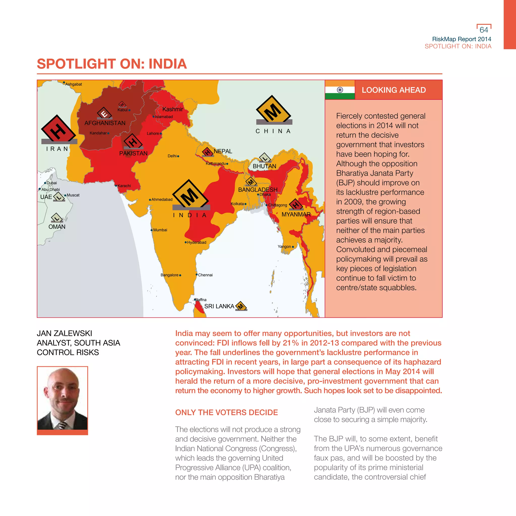 RiskMap Report 2014
SPOTLIGHT ON: INDIA
64
RiskMap Report 2014
SPOTLIGHT ON: INDIA
64
MYANMAR
OMAN
UAE
SRI LANKA
PAKISTAN
AFGHANISTAN
I N D I A
NEPAL
BHUTAN
BANGLADESH
D
LAOS
CAMBODIA
V
C H I N A
Kashmir
Ashgabat
Kabul
Kandahar
Islamabad
Lahore
Karachi
Delhi
Ahmedabad
Mumbai
Hyderabad
Bangalore Chennai
Jaffna
Kolkata Chittagong
Dhaka
Kathmandu
Yangon
Vientiane
Hanoi
Kunming
Ho C
Chon
Chengdu
Muscat
Abu Dhabi
Dubai
I R A N
SPOTLIGHT ON: INDIA
LOOKING AHEAD
Fiercely contested general
elections in 2014 will not
return the decisive
government that investors
have been hoping for.
Although the opposition
Bharatiya Janata Party
(BJP) should improve on
its lacklustre performance
in 2009, the growing
strength of region-based
parties will ensure that
neither of the main parties
achieves a majority.
Convoluted and piecemeal
policymaking will prevail as
key pieces of legislation
continue to fall victim to
centre/state squabbles.
India may seem to offer many opportunities, but investors are not
convinced: FDI inflows fell by 21% in 2012-13 compared with the previous
year. The fall underlines the government’s lacklustre performance in
attracting FDI in recent years, in large part a consequence of its haphazard
policymaking. Investors will hope that general elections in May 2014 will
herald the return of a more decisive, pro-investment government that can
return the economy to higher growth. Such hopes look set to be disappointed.
ONLY THE VOTERS DECIDE
The elections will not produce a strong
and decisive government. Neither the
Indian National Congress (Congress),
which leads the governing United
Progressive Alliance (UPA) coalition,
nor the main opposition Bharatiya
Janata Party (BJP) will even come
close to securing a simple majority.
The BJP will, to some extent, benefit
from the UPA’s numerous governance
faux pas, and will be boosted by the
popularity of its prime ministerial
candidate, the controversial chief
JAN ZALEWSKI
ANALYST, SOUTH ASIA
CONTROL RISKS
 