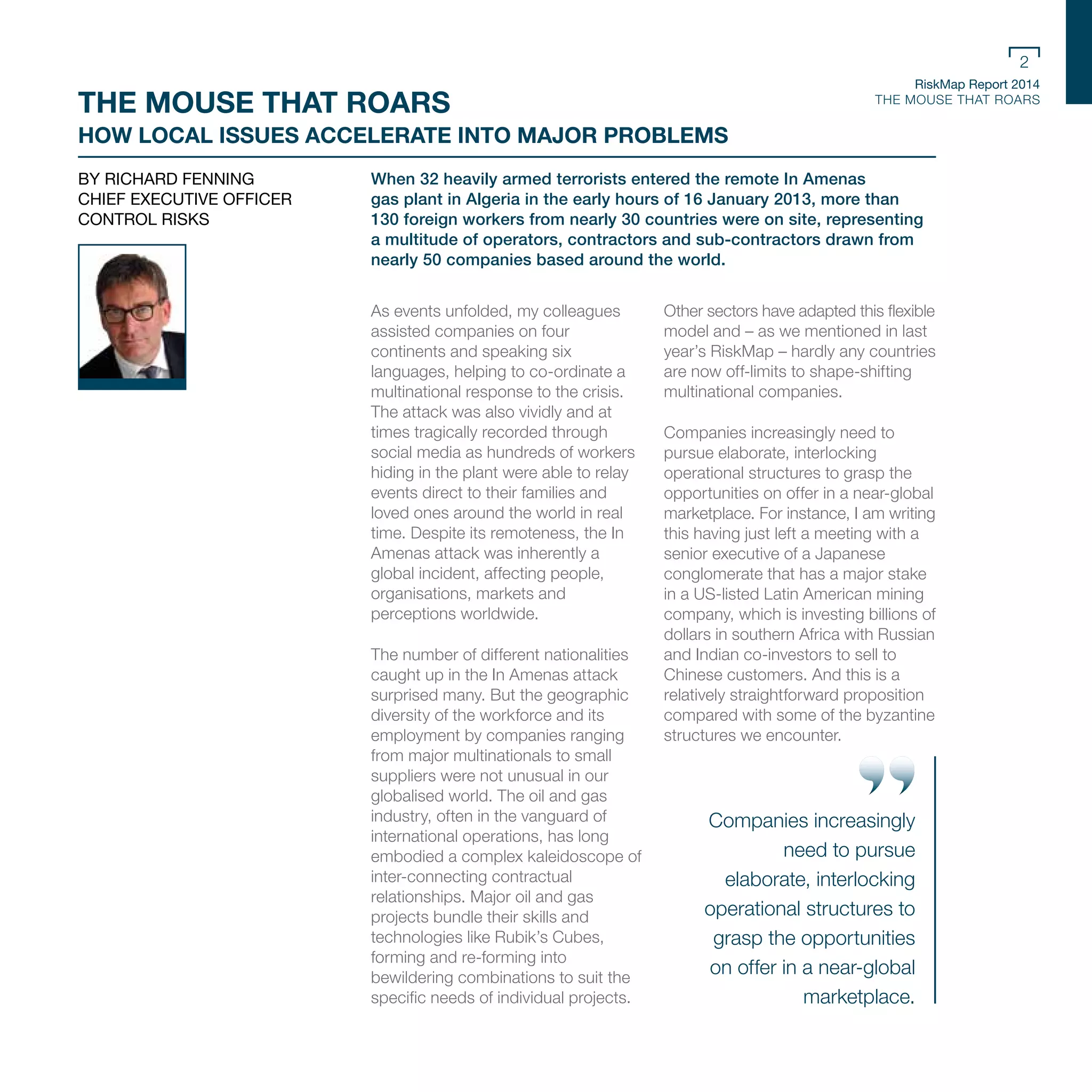 RiskMap Report 2014
THE MOUSE THAT ROARS
2
When 32 heavily armed terrorists entered the remote In Amenas
gas plant in Algeria in the early hours of 16 January 2013, more than
130 foreign workers from nearly 30 countries were on site, representing
a multitude of operators, contractors and sub-contractors drawn from
nearly 50 companies based around the world.
As events unfolded, my colleagues
assisted companies on four
continents and speaking six
languages, helping to co-ordinate a
multinational response to the crisis.
The attack was also vividly and at
times tragically recorded through
social media as hundreds of workers
hiding in the plant were able to relay
events direct to their families and
loved ones around the world in real
time. Despite its remoteness, the In
Amenas attack was inherently a
global incident, affecting people,
organisations, markets and
perceptions worldwide.
The number of different nationalities
caught up in the In Amenas attack
surprised many. But the geographic
diversity of the workforce and its
employment by companies ranging
from major multinationals to small
suppliers were not unusual in our
globalised world. The oil and gas
industry, often in the vanguard of
international operations, has long
embodied a complex kaleidoscope of
inter-connecting contractual
relationships. Major oil and gas
projects bundle their skills and
technologies like Rubik’s Cubes,
forming and re-forming into
bewildering combinations to suit the
specific needs of individual projects.
Other sectors have adapted this flexible
model and – as we mentioned in last
year’s RiskMap – hardly any countries
are now off-limits to shape-shifting
multinational companies.
Companies increasingly need to
pursue elaborate, interlocking
operational structures to grasp the
opportunities on offer in a near-global
marketplace. For instance, I am writing
this having just left a meeting with a
senior executive of a Japanese
conglomerate that has a major stake
in a US-listed Latin American mining
company, which is investing billions of
dollars in southern Africa with Russian
and Indian co-investors to sell to
Chinese customers. And this is a
relatively straightforward proposition
compared with some of the byzantine
structures we encounter.
BY RICHARD FENNING
CHIEF EXECUTIVE OFFICER
CONTROL RISKS
THE MOUSE THAT ROARS
HOW LOCAL ISSUES ACCELERATE INTO MAJOR PROBLEMS
Companies increasingly
need to pursue
elaborate, interlocking
operational structures to
grasp the opportunities
on offer in a near-global
marketplace.
 