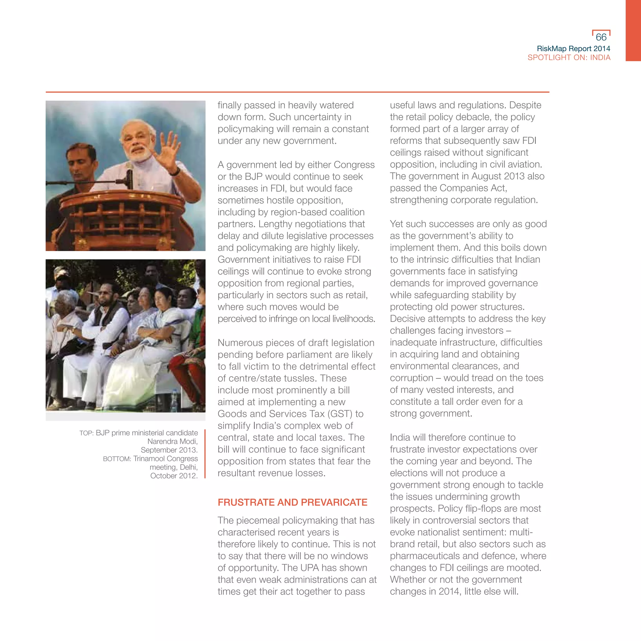 RiskMap Report 2014
SPOTLIGHT ON: INDIA
66
finally passed in heavily watered
down form. Such uncertainty in
policymaking will remain a constant
under any new government.
A government led by either Congress
or the BJP would continue to seek
increases in FDI, but would face
sometimes hostile opposition,
including by region-based coalition
partners. Lengthy negotiations that
delay and dilute legislative processes
and policymaking are highly likely.
Government initiatives to raise FDI
ceilings will continue to evoke strong
opposition from regional parties,
particularly in sectors such as retail,
where such moves would be
perceived to infringe on local livelihoods.
Numerous pieces of draft legislation
pending before parliament are likely
to fall victim to the detrimental effect
of centre/state tussles. These
include most prominently a bill
aimed at implementing a new
Goods and Services Tax (GST) to
simplify India’s complex web of
central, state and local taxes. The
bill will continue to face significant
opposition from states that fear the
resultant revenue losses.
FRUSTRATE AND PREVARICATE
The piecemeal policymaking that has
characterised recent years is
therefore likely to continue. This is not
to say that there will be no windows
of opportunity. The UPA has shown
that even weak administrations can at
times get their act together to pass
useful laws and regulations. Despite
the retail policy debacle, the policy
formed part of a larger array of
reforms that subsequently saw FDI
ceilings raised without significant
opposition, including in civil aviation.
The government in August 2013 also
passed the Companies Act,
strengthening corporate regulation.
Yet such successes are only as good
as the government’s ability to
implement them. And this boils down
to the intrinsic difficulties that Indian
governments face in satisfying
demands for improved governance
while safeguarding stability by
protecting old power structures.
Decisive attempts to address the key
challenges facing investors –
inadequate infrastructure, difficulties
in acquiring land and obtaining
environmental clearances, and
corruption – would tread on the toes
of many vested interests, and
constitute a tall order even for a
strong government.
India will therefore continue to
frustrate investor expectations over
the coming year and beyond. The
elections will not produce a
government strong enough to tackle
the issues undermining growth
prospects. Policy flip-flops are most
likely in controversial sectors that
evoke nationalist sentiment: multi-
brand retail, but also sectors such as
pharmaceuticals and defence, where
changes to FDI ceilings are mooted.
Whether or not the government
changes in 2014, little else will.
TOP: BJP prime ministerial candidate
Narendra Modi,
September 2013.
BOTTOM: Trinamool Congress
meeting, Delhi,
October 2012.
 