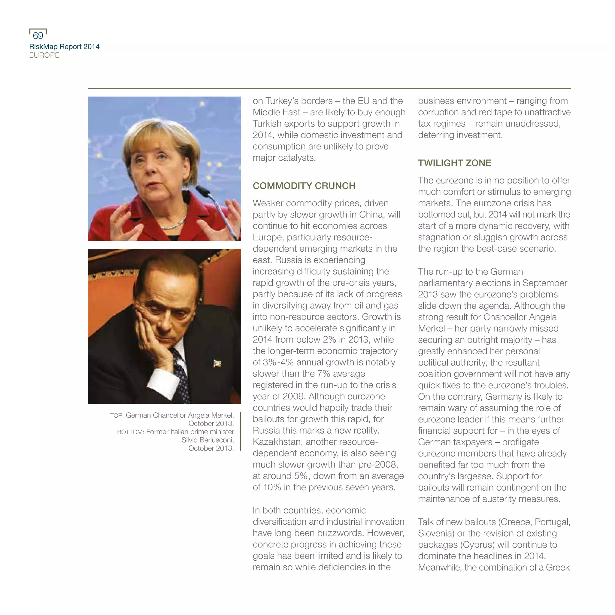 RiskMap Report 2014
EUROPE
69
TOP: German Chancellor Angela Merkel,
October 2013.
BOTTOM: Former Italian prime minister
Silvio Berlusconi,
October 2013.
on Turkey’s borders – the EU and the
Middle East – are likely to buy enough
Turkish exports to support growth in
2014, while domestic investment and
consumption are unlikely to prove
major catalysts.
COMMODITY CRUNCH
Weaker commodity prices, driven
partly by slower growth in China, will
continue to hit economies across
Europe, particularly resource-
dependent emerging markets in the
east. Russia is experiencing
increasing difficulty sustaining the
rapid growth of the pre-crisis years,
partly because of its lack of progress
in diversifying away from oil and gas
into non-resource sectors. Growth is
unlikely to accelerate significantly in
2014 from below 2% in 2013, while
the longer-term economic trajectory
of 3%-4% annual growth is notably
slower than the 7% average
registered in the run-up to the crisis
year of 2009. Although eurozone
countries would happily trade their
bailouts for growth this rapid, for
Russia this marks a new reality.
Kazakhstan, another resource-
dependent economy, is also seeing
much slower growth than pre-2008,
at around 5%, down from an average
of 10% in the previous seven years.
In both countries, economic
diversification and industrial innovation
have long been buzzwords. However,
concrete progress in achieving these
goals has been limited and is likely to
remain so while deficiencies in the
business environment – ranging from
corruption and red tape to unattractive
tax regimes – remain unaddressed,
deterring investment.
TWILIGHT ZONE
The eurozone is in no position to offer
much comfort or stimulus to emerging
markets. The eurozone crisis has
bottomed out, but 2014 will not mark the
start of a more dynamic recovery, with
stagnation or sluggish growth across
the region the best-case scenario.
The run-up to the German
parliamentary elections in September
2013 saw the eurozone’s problems
slide down the agenda. Although the
strong result for Chancellor Angela
Merkel – her party narrowly missed
securing an outright majority – has
greatly enhanced her personal
political authority, the resultant
coalition government will not have any
quick fixes to the eurozone’s troubles.
On the contrary, Germany is likely to
remain wary of assuming the role of
eurozone leader if this means further
financial support for – in the eyes of
German taxpayers – profligate
eurozone members that have already
benefited far too much from the
country’s largesse. Support for
bailouts will remain contingent on the
maintenance of austerity measures.
Talk of new bailouts (Greece, Portugal,
Slovenia) or the revision of existing
packages (Cyprus) will continue to
dominate the headlines in 2014.
Meanwhile, the combination of a Greek
 