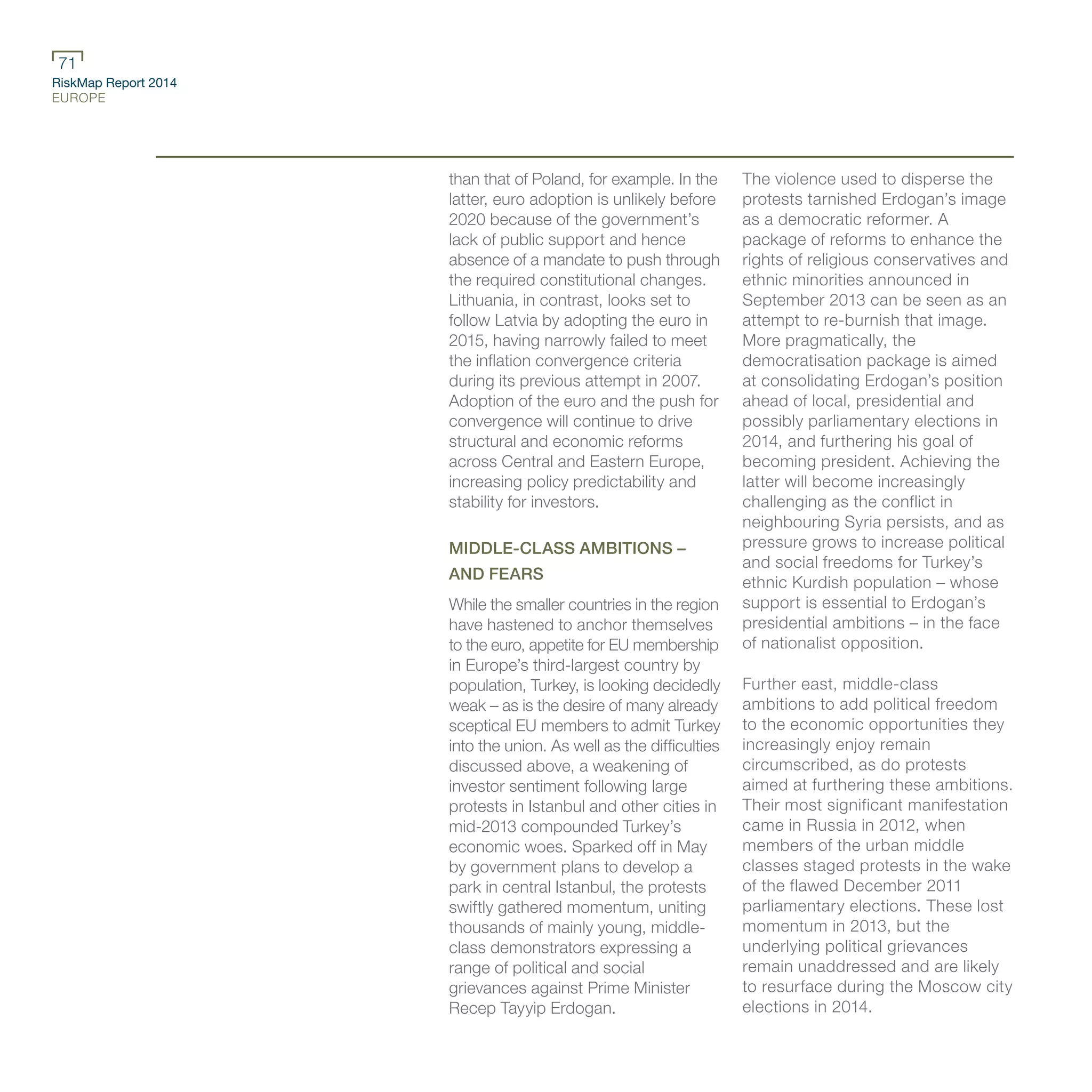 RiskMap Report 2014
EUROPE
71
than that of Poland, for example. In the
latter, euro adoption is unlikely before
2020 because of the government’s
lack of public support and hence
absence of a mandate to push through
the required constitutional changes.
Lithuania, in contrast, looks set to
follow Latvia by adopting the euro in
2015, having narrowly failed to meet
the inflation convergence criteria
during its previous attempt in 2007.
Adoption of the euro and the push for
convergence will continue to drive
structural and economic reforms
across Central and Eastern Europe,
increasing policy predictability and
stability for investors.
MIDDLE-CLASS AMBITIONS –
AND FEARS
While the smaller countries in the region
have hastened to anchor themselves
to the euro, appetite for EU membership
in Europe’s third-largest country by
population, Turkey, is looking decidedly
weak – as is the desire of many already
sceptical EU members to admit Turkey
into the union. As well as the difficulties
discussed above, a weakening of
investor sentiment following large
protests in Istanbul and other cities in
mid-2013 compounded Turkey’s
economic woes. Sparked off in May
by government plans to develop a
park in central Istanbul, the protests
swiftly gathered momentum, uniting
thousands of mainly young, middle-
class demonstrators expressing a
range of political and social
grievances against Prime Minister
Recep Tayyip Erdogan.
The violence used to disperse the
protests tarnished Erdogan’s image
as a democratic reformer. A
package of reforms to enhance the
rights of religious conservatives and
ethnic minorities announced in
September 2013 can be seen as an
attempt to re-burnish that image.
More pragmatically, the
democratisation package is aimed
at consolidating Erdogan’s position
ahead of local, presidential and
possibly parliamentary elections in
2014, and furthering his goal of
becoming president. Achieving the
latter will become increasingly
challenging as the conflict in
neighbouring Syria persists, and as
pressure grows to increase political
and social freedoms for Turkey’s
ethnic Kurdish population – whose
support is essential to Erdogan’s
presidential ambitions – in the face
of nationalist opposition.
Further east, middle-class
ambitions to add political freedom
to the economic opportunities they
increasingly enjoy remain
circumscribed, as do protests
aimed at furthering these ambitions.
Their most significant manifestation
came in Russia in 2012, when
members of the urban middle
classes staged protests in the wake
of the flawed December 2011
parliamentary elections. These lost
momentum in 2013, but the
underlying political grievances
remain unaddressed and are likely
to resurface during the Moscow city
elections in 2014.
 