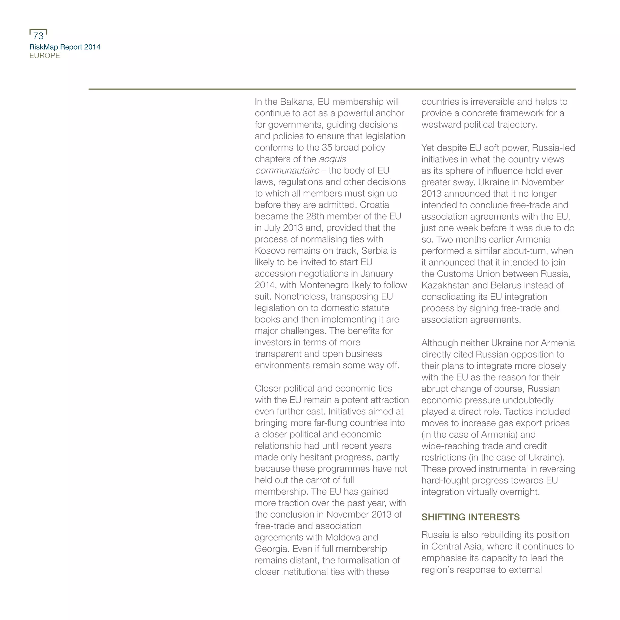 RiskMap Report 2014
EUROPE
73
In the Balkans, EU membership will
continue to act as a powerful anchor
for governments, guiding decisions
and policies to ensure that legislation
conforms to the 35 broad policy
chapters of the acquis
communautaire – the body of EU
laws, regulations and other decisions
to which all members must sign up
before they are admitted. Croatia
became the 28th member of the EU
in July 2013 and, provided that the
process of normalising ties with
Kosovo remains on track, Serbia is
likely to be invited to start EU
accession negotiations in January
2014, with Montenegro likely to follow
suit. Nonetheless, transposing EU
legislation on to domestic statute
books and then implementing it are
major challenges. The benefits for
investors in terms of more
transparent and open business
environments remain some way off.
Closer political and economic ties
with the EU remain a potent attraction
even further east. Initiatives aimed at
bringing more far-flung countries into
a closer political and economic
relationship had until recent years
made only hesitant progress, partly
because these programmes have not
held out the carrot of full
membership. The EU has gained
more traction over the past year, with
the conclusion in November 2013 of
free-trade and association
agreements with Moldova and
Georgia. Even if full membership
remains distant, the formalisation of
closer institutional ties with these
countries is irreversible and helps to
provide a concrete framework for a
westward political trajectory.
Yet despite EU soft power, Russia-led
initiatives in what the country views
as its sphere of influence hold ever
greater sway. Ukraine in November
2013 announced that it no longer
intended to conclude free-trade and
association agreements with the EU,
just one week before it was due to do
so. Two months earlier Armenia
performed a similar about-turn, when
it announced that it intended to join
the Customs Union between Russia,
Kazakhstan and Belarus instead of
consolidating its EU integration
process by signing free-trade and
association agreements.
Although neither Ukraine nor Armenia
directly cited Russian opposition to
their plans to integrate more closely
with the EU as the reason for their
abrupt change of course, Russian
economic pressure undoubtedly
played a direct role. Tactics included
moves to increase gas export prices
(in the case of Armenia) and
wide-reaching trade and credit
restrictions (in the case of Ukraine).
These proved instrumental in reversing
hard-fought progress towards EU
integration virtually overnight.
SHIFTING INTERESTS
Russia is also rebuilding its position
in Central Asia, where it continues to
emphasise its capacity to lead the
region’s response to external
 