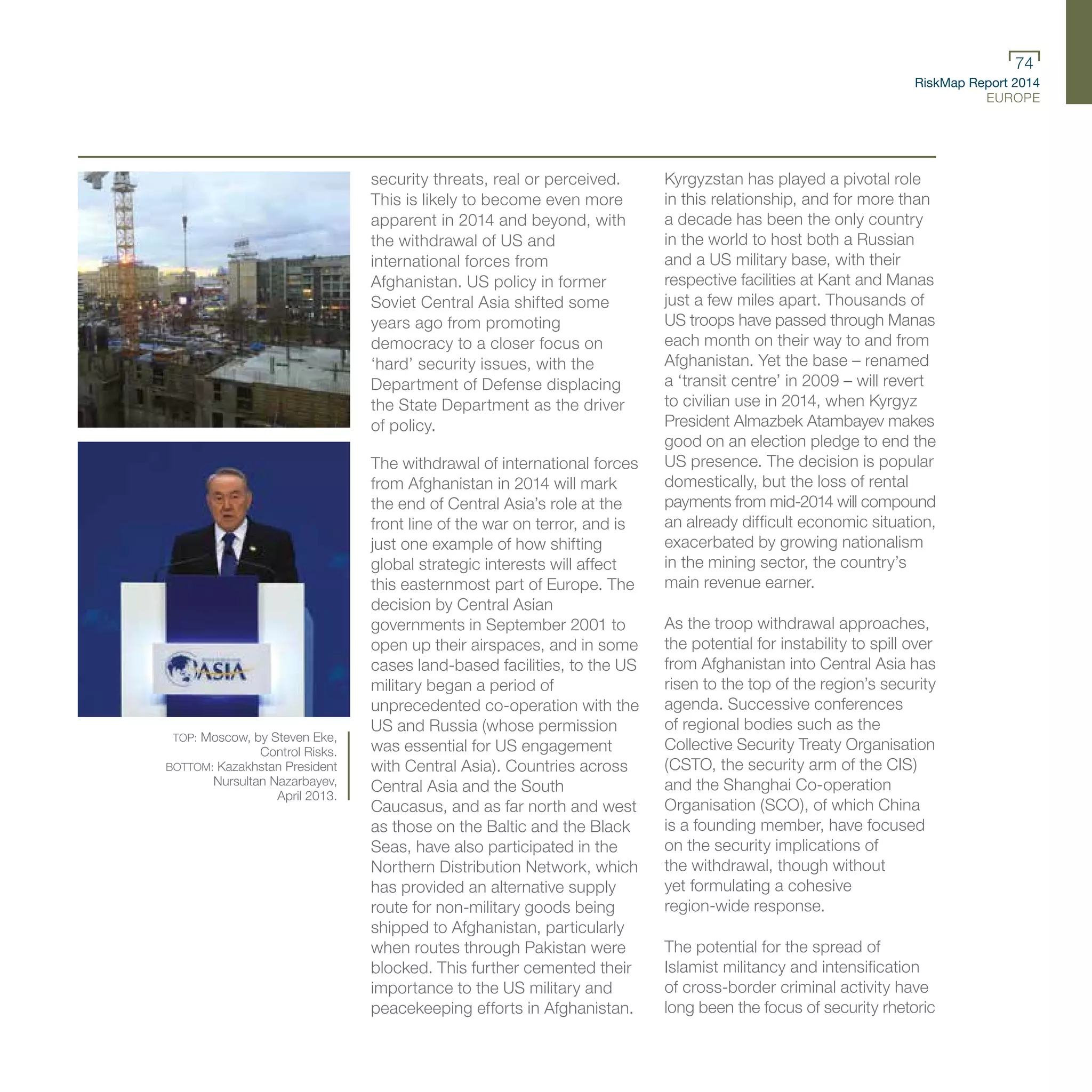 RiskMap Report 2014
EUROPE
74
security threats, real or perceived.
This is likely to become even more
apparent in 2014 and beyond, with
the withdrawal of US and
international forces from
Afghanistan. US policy in former
Soviet Central Asia shifted some
years ago from promoting
democracy to a closer focus on
‘hard’ security issues, with the
Department of Defense displacing
the State Department as the driver
of policy.
The withdrawal of international forces
from Afghanistan in 2014 will mark
the end of Central Asia’s role at the
front line of the war on terror, and is
just one example of how shifting
global strategic interests will affect
this easternmost part of Europe. The
decision by Central Asian
governments in September 2001 to
open up their airspaces, and in some
cases land-based facilities, to the US
military began a period of
unprecedented co-operation with the
US and Russia (whose permission
was essential for US engagement
with Central Asia). Countries across
Central Asia and the South
Caucasus, and as far north and west
as those on the Baltic and the Black
Seas, have also participated in the
Northern Distribution Network, which
has provided an alternative supply
route for non-military goods being
shipped to Afghanistan, particularly
when routes through Pakistan were
blocked. This further cemented their
importance to the US military and
peacekeeping efforts in Afghanistan.
Kyrgyzstan has played a pivotal role
in this relationship, and for more than
a decade has been the only country
in the world to host both a Russian
and a US military base, with their
respective facilities at Kant and Manas
just a few miles apart. Thousands of
US troops have passed through Manas
each month on their way to and from
Afghanistan. Yet the base – renamed
a ‘transit centre’ in 2009 – will revert
to civilian use in 2014, when Kyrgyz
President Almazbek Atambayev makes
good on an election pledge to end the
US presence. The decision is popular
domestically, but the loss of rental
payments from mid-2014 will compound
an already difficult economic situation,
exacerbated by growing nationalism
in the mining sector, the country’s
main revenue earner.
As the troop withdrawal approaches,
the potential for instability to spill over
from Afghanistan into Central Asia has
risen to the top of the region’s security
agenda. Successive conferences
of regional bodies such as the
Collective Security Treaty Organisation
(CSTO, the security arm of the CIS)
and the Shanghai Co-operation
Organisation (SCO), of which China
is a founding member, have focused
on the security implications of
the withdrawal, though without
yet formulating a cohesive
region-wide response.
The potential for the spread of
Islamist militancy and intensification
of cross-border criminal activity have
long been the focus of security rhetoric
TOP: Moscow, by Steven Eke,
Control Risks.
BOTTOM: Kazakhstan President
Nursultan Nazarbayev,
April 2013.
 