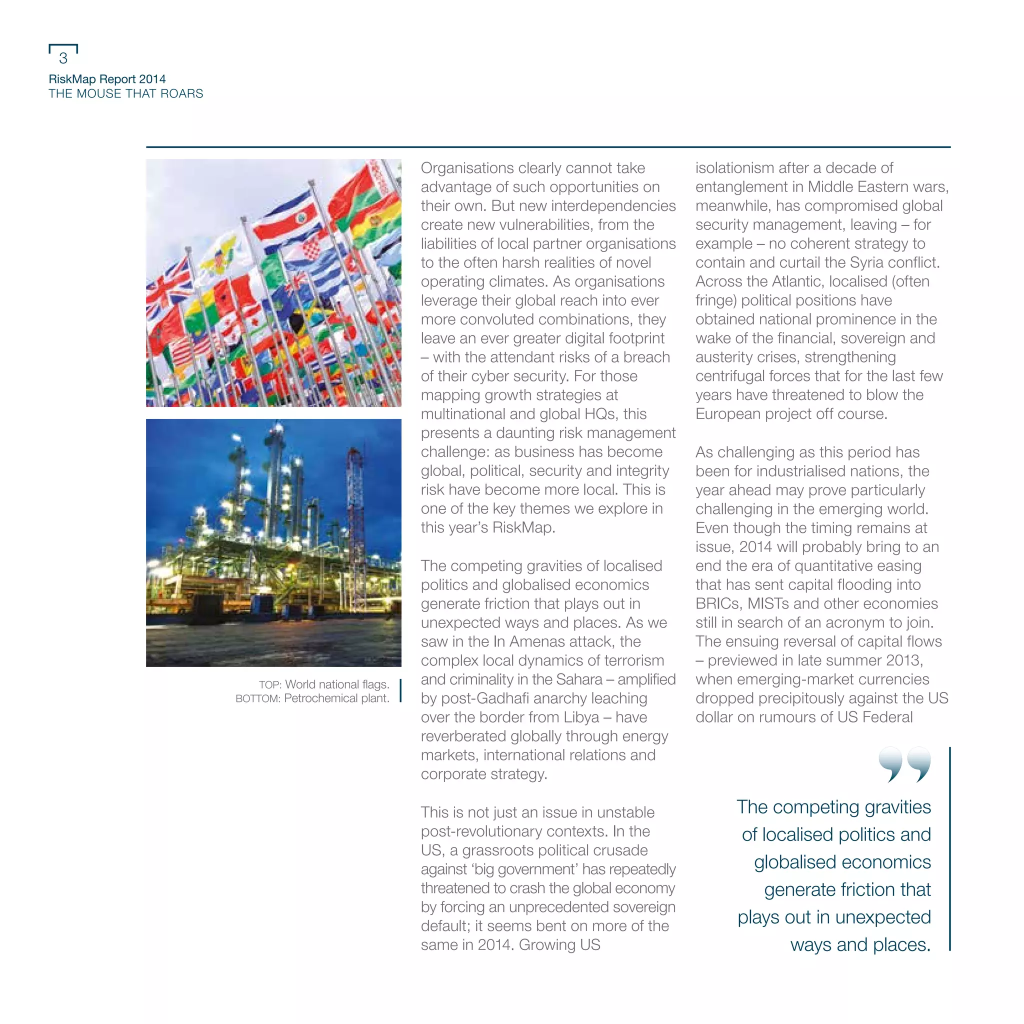 RiskMap Report 2014
THE MOUSE THAT ROARS
3
Organisations clearly cannot take
advantage of such opportunities on
their own. But new interdependencies
create new vulnerabilities, from the
liabilities of local partner organisations
to the often harsh realities of novel
operating climates. As organisations
leverage their global reach into ever
more convoluted combinations, they
leave an ever greater digital footprint
– with the attendant risks of a breach
of their cyber security. For those
mapping growth strategies at
multinational and global HQs, this
presents a daunting risk management
challenge: as business has become
global, political, security and integrity
risk have become more local. This is
one of the key themes we explore in
this year’s RiskMap.
The competing gravities of localised
politics and globalised economics
generate friction that plays out in
unexpected ways and places. As we
saw in the In Amenas attack, the
complex local dynamics of terrorism
and criminality in the Sahara – amplified
by post-Gadhafi anarchy leaching
over the border from Libya – have
reverberated globally through energy
markets, international relations and
corporate strategy.
This is not just an issue in unstable
post-revolutionary contexts. In the
US, a grassroots political crusade
against ‘big government’ has repeatedly
threatened to crash the global economy
by forcing an unprecedented sovereign
default; it seems bent on more of the
same in 2014. Growing US
isolationism after a decade of
entanglement in Middle Eastern wars,
meanwhile, has compromised global
security management, leaving – for
example – no coherent strategy to
contain and curtail the Syria conflict.
Across the Atlantic, localised (often
fringe) political positions have
obtained national prominence in the
wake of the financial, sovereign and
austerity crises, strengthening
centrifugal forces that for the last few
years have threatened to blow the
European project off course.
As challenging as this period has
been for industrialised nations, the
year ahead may prove particularly
challenging in the emerging world.
Even though the timing remains at
issue, 2014 will probably bring to an
end the era of quantitative easing
that has sent capital flooding into
BRICs, MISTs and other economies
still in search of an acronym to join.
The ensuing reversal of capital flows
– previewed in late summer 2013,
when emerging-market currencies
dropped precipitously against the US
dollar on rumours of US Federal
TOP: World national flags.
BOTTOM: Petrochemical plant.
The competing gravities
of localised politics and
globalised economics
generate friction that
plays out in unexpected
ways and places.
 