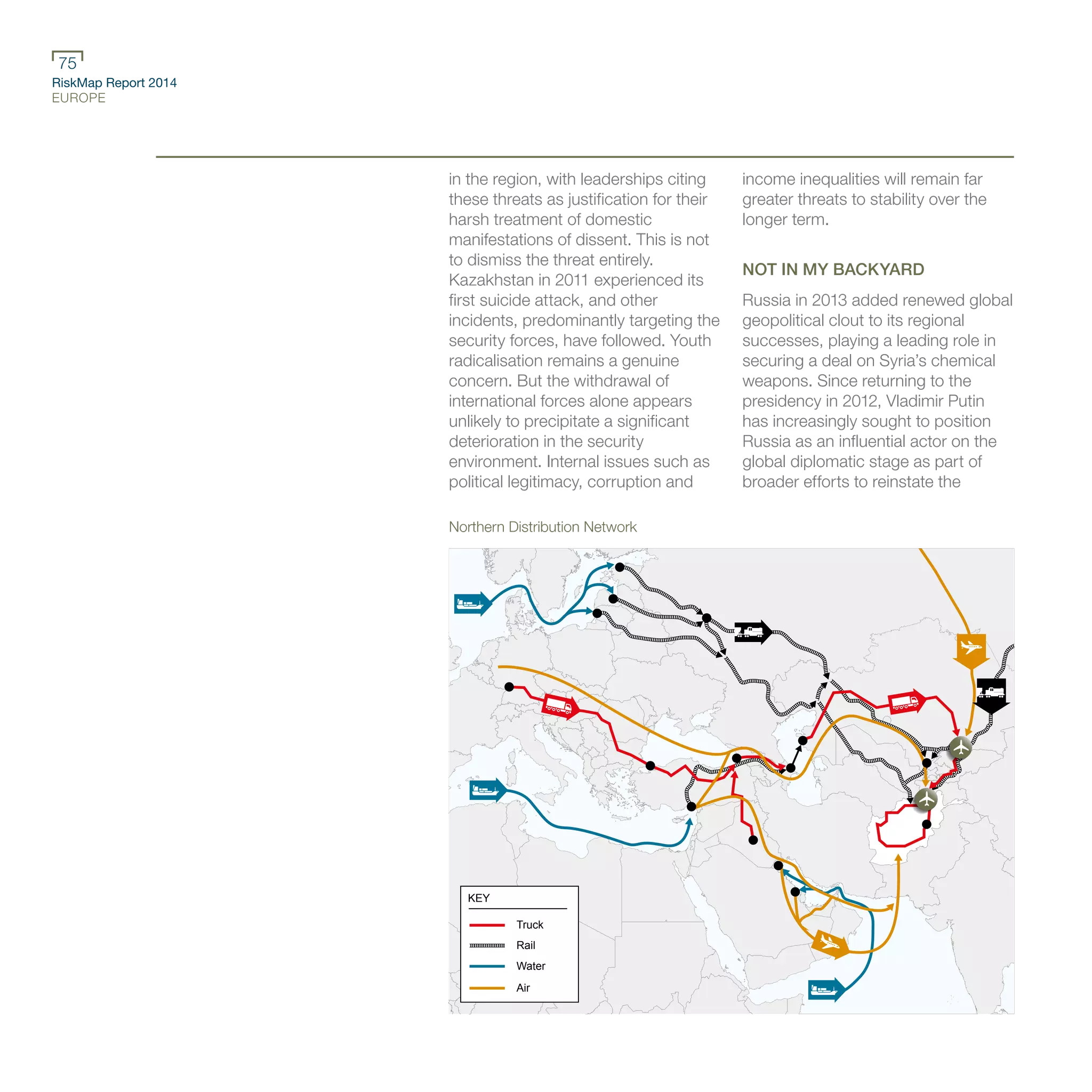 RiskMap Report 2014
EUROPE
75
in the region, with leaderships citing
these threats as justification for their
harsh treatment of domestic
manifestations of dissent. This is not
to dismiss the threat entirely.
Kazakhstan in 2011 experienced its
first suicide attack, and other
incidents, predominantly targeting the
security forces, have followed. Youth
radicalisation remains a genuine
concern. But the withdrawal of
international forces alone appears
unlikely to precipitate a significant
deterioration in the security
environment. Internal issues such as
political legitimacy, corruption and
income inequalities will remain far
greater threats to stability over the
longer term.
NOT IN MY BACKYARD
Russia in 2013 added renewed global
geopolitical clout to its regional
successes, playing a leading role in
securing a deal on Syria’s chemical
weapons. Since returning to the
presidency in 2012, Vladimir Putin
has increasingly sought to position
Russia as an influential actor on the
global diplomatic stage as part of
broader efforts to reinstate the
KEY
Truck
Rail
Water
Air
Northern Distribution Network
 