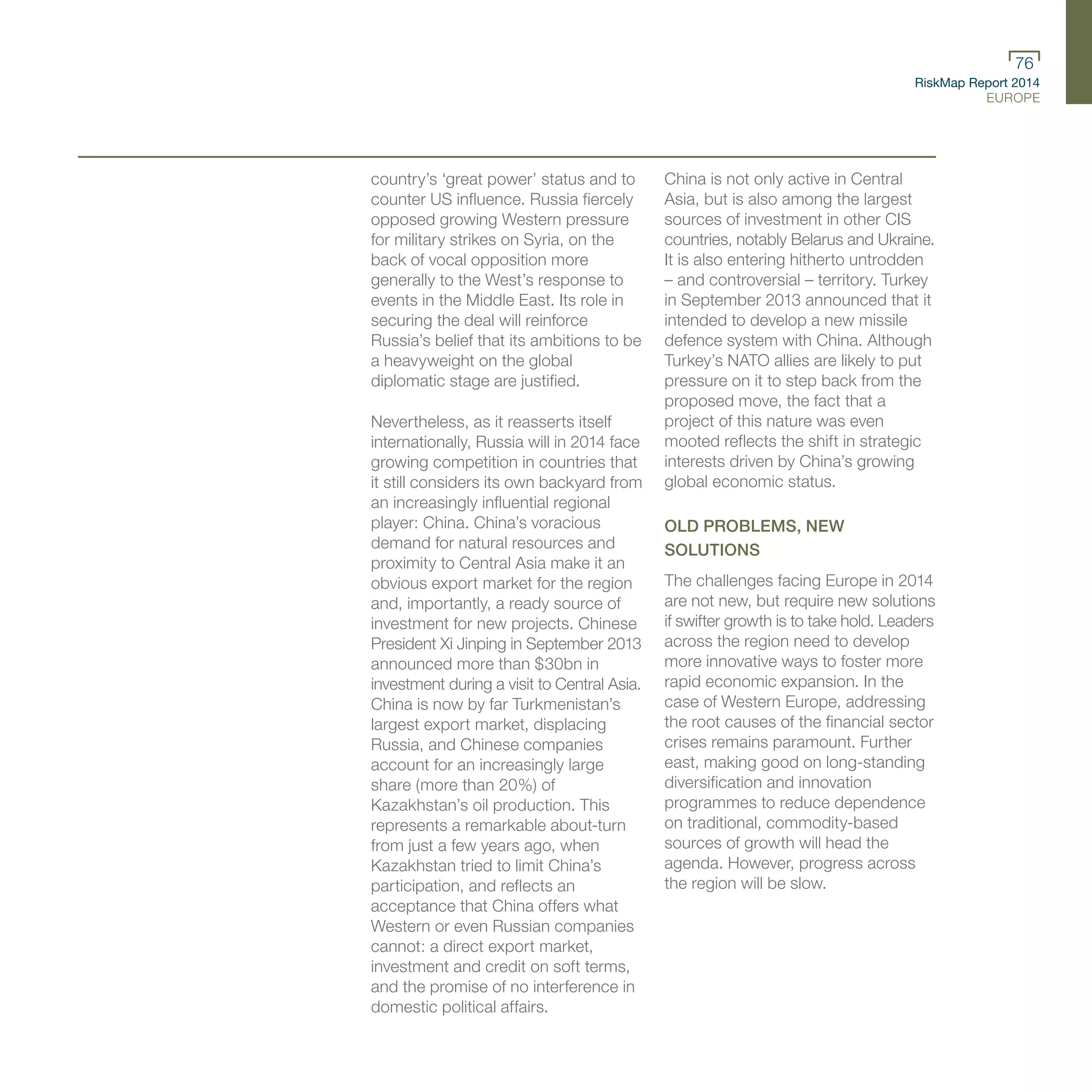 RiskMap Report 2014
EUROPE
76
country’s ‘great power’ status and to
counter US influence. Russia fiercely
opposed growing Western pressure
for military strikes on Syria, on the
back of vocal opposition more
generally to the West’s response to
events in the Middle East. Its role in
securing the deal will reinforce
Russia’s belief that its ambitions to be
a heavyweight on the global
diplomatic stage are justified.
Nevertheless, as it reasserts itself
internationally, Russia will in 2014 face
growing competition in countries that
it still considers its own backyard from
an increasingly influential regional
player: China. China’s voracious
demand for natural resources and
proximity to Central Asia make it an
obvious export market for the region
and, importantly, a ready source of
investment for new projects. Chinese
President Xi Jinping in September 2013
announced more than $30bn in
investment during a visit to Central Asia.
China is now by far Turkmenistan’s
largest export market, displacing
Russia, and Chinese companies
account for an increasingly large
share (more than 20%) of
Kazakhstan’s oil production. This
represents a remarkable about-turn
from just a few years ago, when
Kazakhstan tried to limit China’s
participation, and reflects an
acceptance that China offers what
Western or even Russian companies
cannot: a direct export market,
investment and credit on soft terms,
and the promise of no interference in
domestic political affairs.
China is not only active in Central
Asia, but is also among the largest
sources of investment in other CIS
countries, notably Belarus and Ukraine.
It is also entering hitherto untrodden
– and controversial – territory. Turkey
in September 2013 announced that it
intended to develop a new missile
defence system with China. Although
Turkey’s NATO allies are likely to put
pressure on it to step back from the
proposed move, the fact that a
project of this nature was even
mooted reflects the shift in strategic
interests driven by China’s growing
global economic status.
OLD PROBLEMS, NEW
SOLUTIONS
The challenges facing Europe in 2014
are not new, but require new solutions
if swifter growth is to take hold. Leaders
across the region need to develop
more innovative ways to foster more
rapid economic expansion. In the
case of Western Europe, addressing
the root causes of the financial sector
crises remains paramount. Further
east, making good on long-standing
diversification and innovation
programmes to reduce dependence
on traditional, commodity-based
sources of growth will head the
agenda. However, progress across
the region will be slow.
 