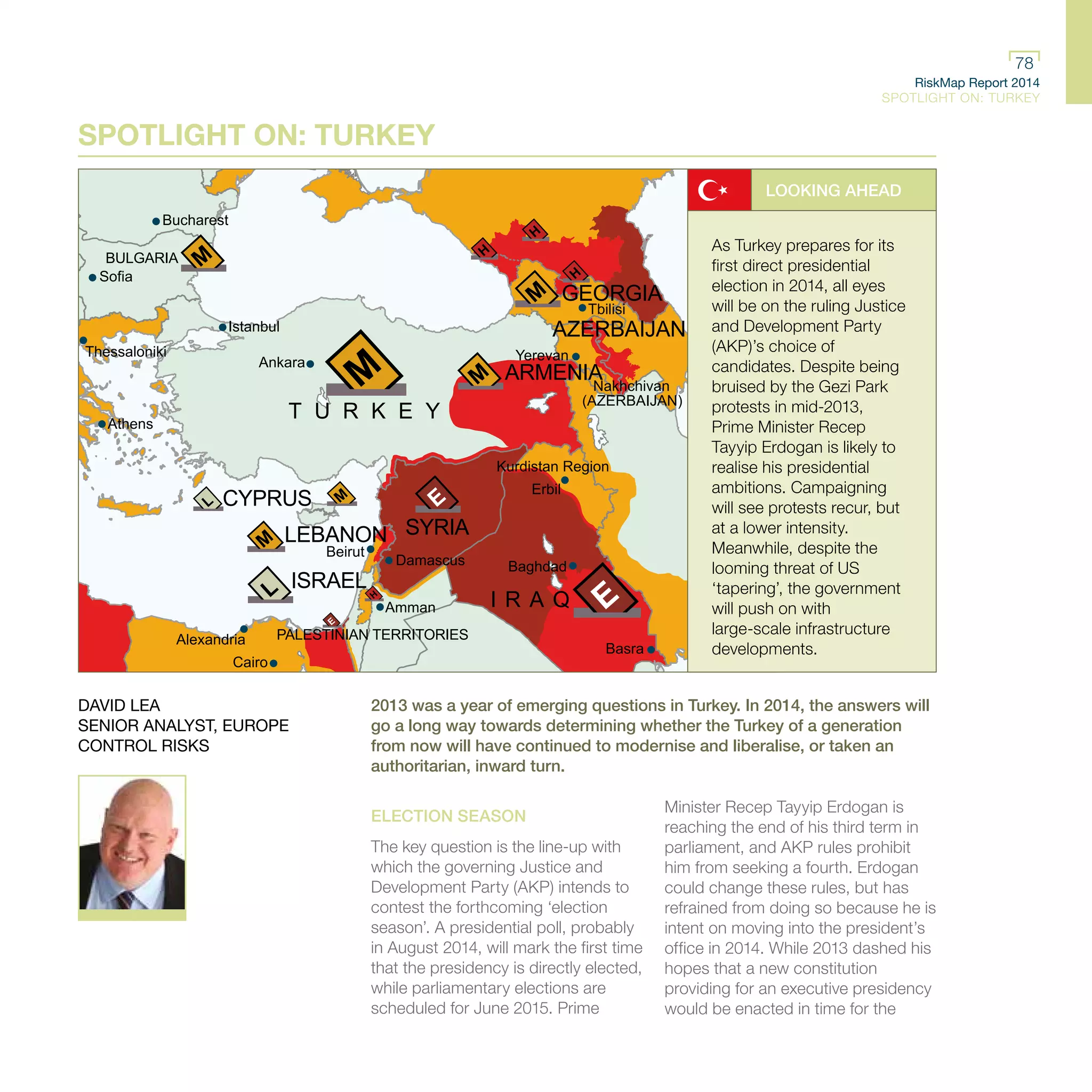 RiskMap Report 2014
SPOTLIGHT ON: TURKEY
78
RiskMap Report 2014
SPOTLIGHT ON: TURKEY
78
BULGARIA
T U R K E Y
GEORGIA
ARMENIA
AZERBAIJAN
Nakhchivan
(AZERBAIJAN)
CYPRUS
SYRIALEBANON
ISRAEL
PALESTINIAN TERRITORIES
I R A Q
Athens
Thessaloniki
Istanbul
Ankara
Tbilisi
Yerevan
Baghdad
Basra
Erbil
Amman
Cairo
Alexandria
Bucharest
Sofia
Damascus
Beirut
Kurdistan Region
.
SPOTLIGHT ON: TURKEY
LOOKING AHEAD
As Turkey prepares for its
first direct presidential
election in 2014, all eyes
will be on the ruling Justice
and Development Party
(AKP)’s choice of
candidates. Despite being
bruised by the Gezi Park
protests in mid-2013,
Prime Minister Recep
Tayyip Erdogan is likely to
realise his presidential
ambitions. Campaigning
will see protests recur, but
at a lower intensity.
Meanwhile, despite the
looming threat of US
‘tapering’, the government
will push on with
large-scale infrastructure
developments.
2013 was a year of emerging questions in Turkey. In 2014, the answers will
go a long way towards determining whether the Turkey of a generation
from now will have continued to modernise and liberalise, or taken an
authoritarian, inward turn.
ELECTION SEASON
The key question is the line-up with
which the governing Justice and
Development Party (AKP) intends to
contest the forthcoming ‘election
season’. A presidential poll, probably
in August 2014, will mark the first time
that the presidency is directly elected,
while parliamentary elections are
scheduled for June 2015. Prime
Minister Recep Tayyip Erdogan is
reaching the end of his third term in
parliament, and AKP rules prohibit
him from seeking a fourth. Erdogan
could change these rules, but has
refrained from doing so because he is
intent on moving into the president’s
office in 2014. While 2013 dashed his
hopes that a new constitution
providing for an executive presidency
would be enacted in time for the
DAVID LEA
SENIOR ANALYST, EUROPE
CONTROL RISKS
 