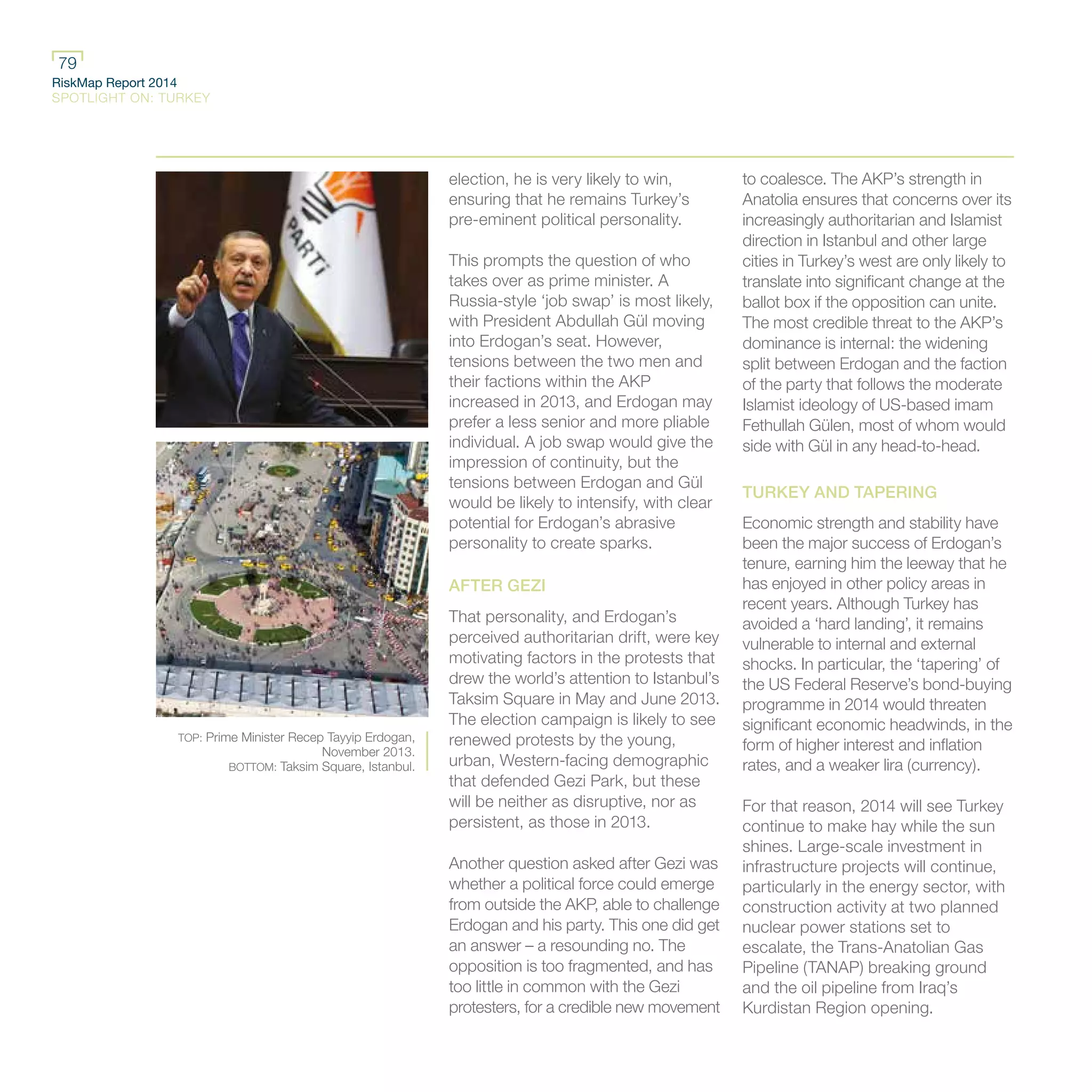 RiskMap Report 2014
SPOTLIGHT ON: TURKEY
79
election, he is very likely to win,
ensuring that he remains Turkey’s
pre-eminent political personality.
This prompts the question of who
takes over as prime minister. A
Russia-style ‘job swap’ is most likely,
with President Abdullah Gül moving
into Erdogan’s seat. However,
tensions between the two men and
their factions within the AKP
increased in 2013, and Erdogan may
prefer a less senior and more pliable
individual. A job swap would give the
impression of continuity, but the
tensions between Erdogan and Gül
would be likely to intensify, with clear
potential for Erdogan’s abrasive
personality to create sparks.
AFTER GEZI
That personality, and Erdogan’s
perceived authoritarian drift, were key
motivating factors in the protests that
drew the world’s attention to Istanbul’s
Taksim Square in May and June 2013.
The election campaign is likely to see
renewed protests by the young,
urban, Western-facing demographic
that defended Gezi Park, but these
will be neither as disruptive, nor as
persistent, as those in 2013.
Another question asked after Gezi was
whether a political force could emerge
from outside the AKP, able to challenge
Erdogan and his party. This one did get
an answer – a resounding no. The
opposition is too fragmented, and has
too little in common with the Gezi
protesters, for a credible new movement
to coalesce. The AKP’s strength in
Anatolia ensures that concerns over its
increasingly authoritarian and Islamist
direction in Istanbul and other large
cities in Turkey’s west are only likely to
translate into significant change at the
ballot box if the opposition can unite.
The most credible threat to the AKP’s
dominance is internal: the widening
split between Erdogan and the faction
of the party that follows the moderate
Islamist ideology of US-based imam
Fethullah Gülen, most of whom would
side with Gül in any head-to-head.
TURKEY AND TAPERING
Economic strength and stability have
been the major success of Erdogan’s
tenure, earning him the leeway that he
has enjoyed in other policy areas in
recent years. Although Turkey has
avoided a ‘hard landing’, it remains
vulnerable to internal and external
shocks. In particular, the ‘tapering’ of
the US Federal Reserve’s bond-buying
programme in 2014 would threaten
significant economic headwinds, in the
form of higher interest and inflation
rates, and a weaker lira (currency).
For that reason, 2014 will see Turkey
continue to make hay while the sun
shines. Large-scale investment in
infrastructure projects will continue,
particularly in the energy sector, with
construction activity at two planned
nuclear power stations set to
escalate, the Trans-Anatolian Gas
Pipeline (TANAP) breaking ground
and the oil pipeline from Iraq’s
Kurdistan Region opening.
TOP: Prime Minister Recep Tayyip Erdogan,
November 2013.
BOTTOM: Taksim Square, Istanbul.
 