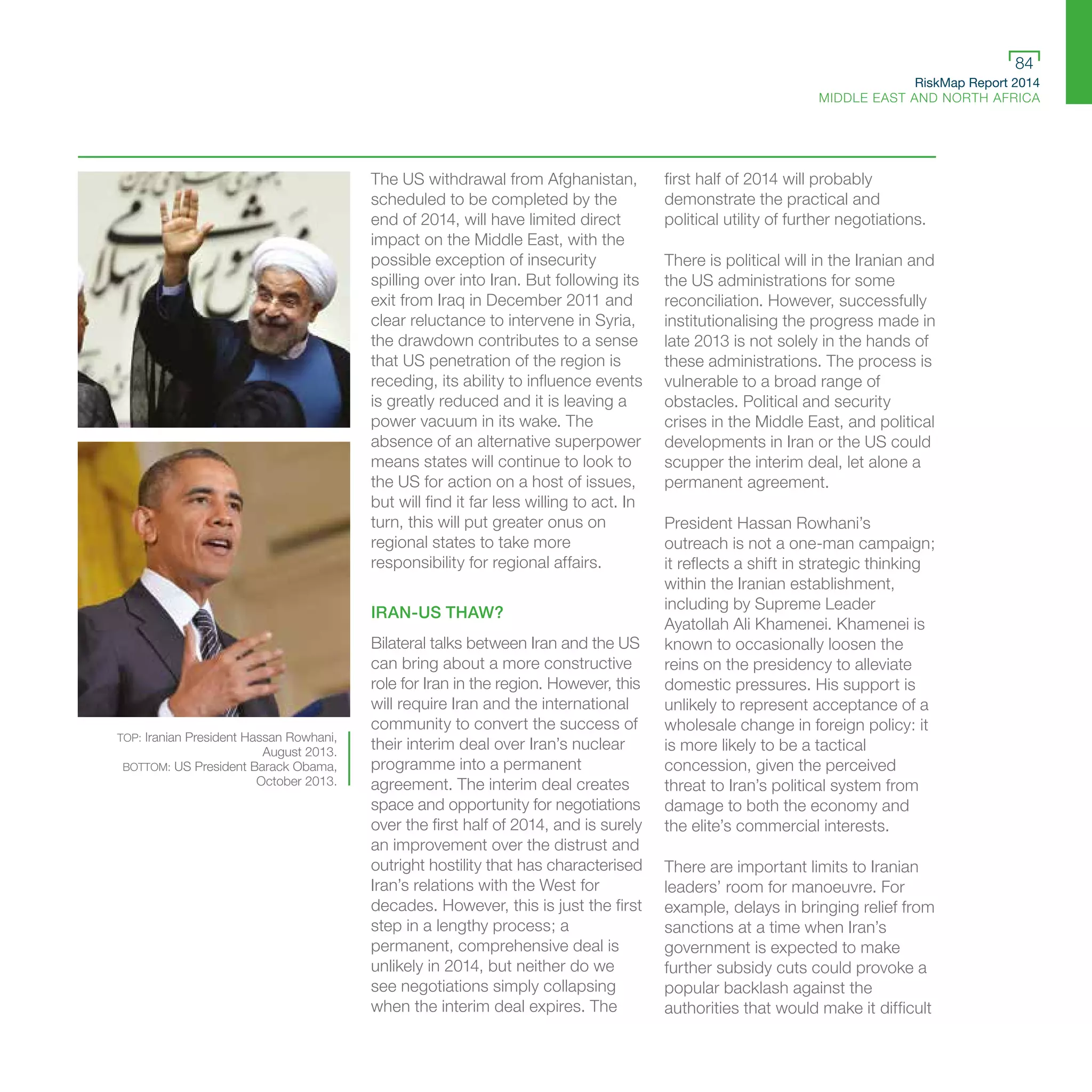 RiskMap Report 2014
MIDDLE EAST AND NORTH AFRICA
84
The US withdrawal from Afghanistan,
scheduled to be completed by the
end of 2014, will have limited direct
impact on the Middle East, with the
possible exception of insecurity
spilling over into Iran. But following its
exit from Iraq in December 2011 and
clear reluctance to intervene in Syria,
the drawdown contributes to a sense
that US penetration of the region is
receding, its ability to influence events
is greatly reduced and it is leaving a
power vacuum in its wake. The
absence of an alternative superpower
means states will continue to look to
the US for action on a host of issues,
but will find it far less willing to act. In
turn, this will put greater onus on
regional states to take more
responsibility for regional affairs.
IRAN-US THAW?
Bilateral talks between Iran and the US
can bring about a more constructive
role for Iran in the region. However, this
will require Iran and the international
community to convert the success of
their interim deal over Iran’s nuclear
programme into a permanent
agreement. The interim deal creates
space and opportunity for negotiations
over the first half of 2014, and is surely
an improvement over the distrust and
outright hostility that has characterised
Iran’s relations with the West for
decades. However, this is just the first
step in a lengthy process; a
permanent, comprehensive deal is
unlikely in 2014, but neither do we
see negotiations simply collapsing
when the interim deal expires. The
first half of 2014 will probably
demonstrate the practical and
political utility of further negotiations.
There is political will in the Iranian and
the US administrations for some
reconciliation. However, successfully
institutionalising the progress made in
late 2013 is not solely in the hands of
these administrations. The process is
vulnerable to a broad range of
obstacles. Political and security
crises in the Middle East, and political
developments in Iran or the US could
scupper the interim deal, let alone a
permanent agreement.
President Hassan Rowhani’s
outreach is not a one-man campaign;
it reflects a shift in strategic thinking
within the Iranian establishment,
including by Supreme Leader
Ayatollah Ali Khamenei. Khamenei is
known to occasionally loosen the
reins on the presidency to alleviate
domestic pressures. His support is
unlikely to represent acceptance of a
wholesale change in foreign policy: it
is more likely to be a tactical
concession, given the perceived
threat to Iran’s political system from
damage to both the economy and
the elite’s commercial interests.
There are important limits to Iranian
leaders’ room for manoeuvre. For
example, delays in bringing relief from
sanctions at a time when Iran’s
government is expected to make
further subsidy cuts could provoke a
popular backlash against the
authorities that would make it difficult
TOP: Iranian President Hassan Rowhani,
August 2013.
BOTTOM: US President Barack Obama,
October 2013.
 