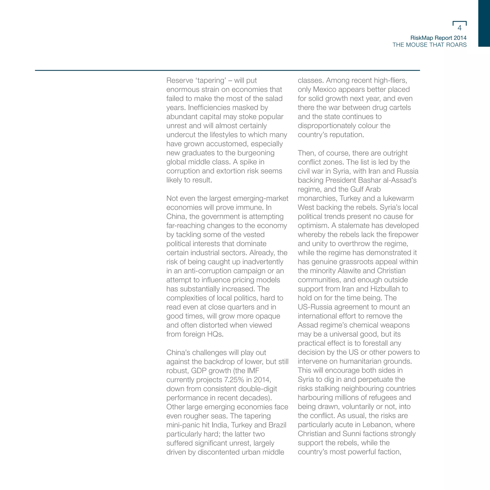RiskMap Report 2014
THE MOUSE THAT ROARS
4
Reserve ‘tapering’ – will put
enormous strain on economies that
failed to make the most of the salad
years. Inefficiencies masked by
abundant capital may stoke popular
unrest and will almost certainly
undercut the lifestyles to which many
have grown accustomed, especially
new graduates to the burgeoning
global middle class. A spike in
corruption and extortion risk seems
likely to result.
Not even the largest emerging-market
economies will prove immune. In
China, the government is attempting
far-reaching changes to the economy
by tackling some of the vested
political interests that dominate
certain industrial sectors. Already, the
risk of being caught up inadvertently
in an anti-corruption campaign or an
attempt to influence pricing models
has substantially increased. The
complexities of local politics, hard to
read even at close quarters and in
good times, will grow more opaque
and often distorted when viewed
from foreign HQs.
China’s challenges will play out
against the backdrop of lower, but still
robust, GDP growth (the IMF
currently projects 7.25% in 2014,
down from consistent double-digit
performance in recent decades).
Other large emerging economies face
even rougher seas. The tapering
mini-panic hit India, Turkey and Brazil
particularly hard; the latter two
suffered significant unrest, largely
driven by discontented urban middle
classes. Among recent high-fliers,
only Mexico appears better placed
for solid growth next year, and even
there the war between drug cartels
and the state continues to
disproportionately colour the
country’s reputation.
Then, of course, there are outright
conflict zones. The list is led by the
civil war in Syria, with Iran and Russia
backing President Bashar al-Assad’s
regime, and the Gulf Arab
monarchies, Turkey and a lukewarm
West backing the rebels. Syria’s local
political trends present no cause for
optimism. A stalemate has developed
whereby the rebels lack the firepower
and unity to overthrow the regime,
while the regime has demonstrated it
has genuine grassroots appeal within
the minority Alawite and Christian
communities, and enough outside
support from Iran and Hizbullah to
hold on for the time being. The
US-Russia agreement to mount an
international effort to remove the
Assad regime’s chemical weapons
may be a universal good, but its
practical effect is to forestall any
decision by the US or other powers to
intervene on humanitarian grounds.
This will encourage both sides in
Syria to dig in and perpetuate the
risks stalking neighbouring countries
harbouring millions of refugees and
being drawn, voluntarily or not, into
the conflict. As usual, the risks are
particularly acute in Lebanon, where
Christian and Sunni factions strongly
support the rebels, while the
country’s most powerful faction,
 