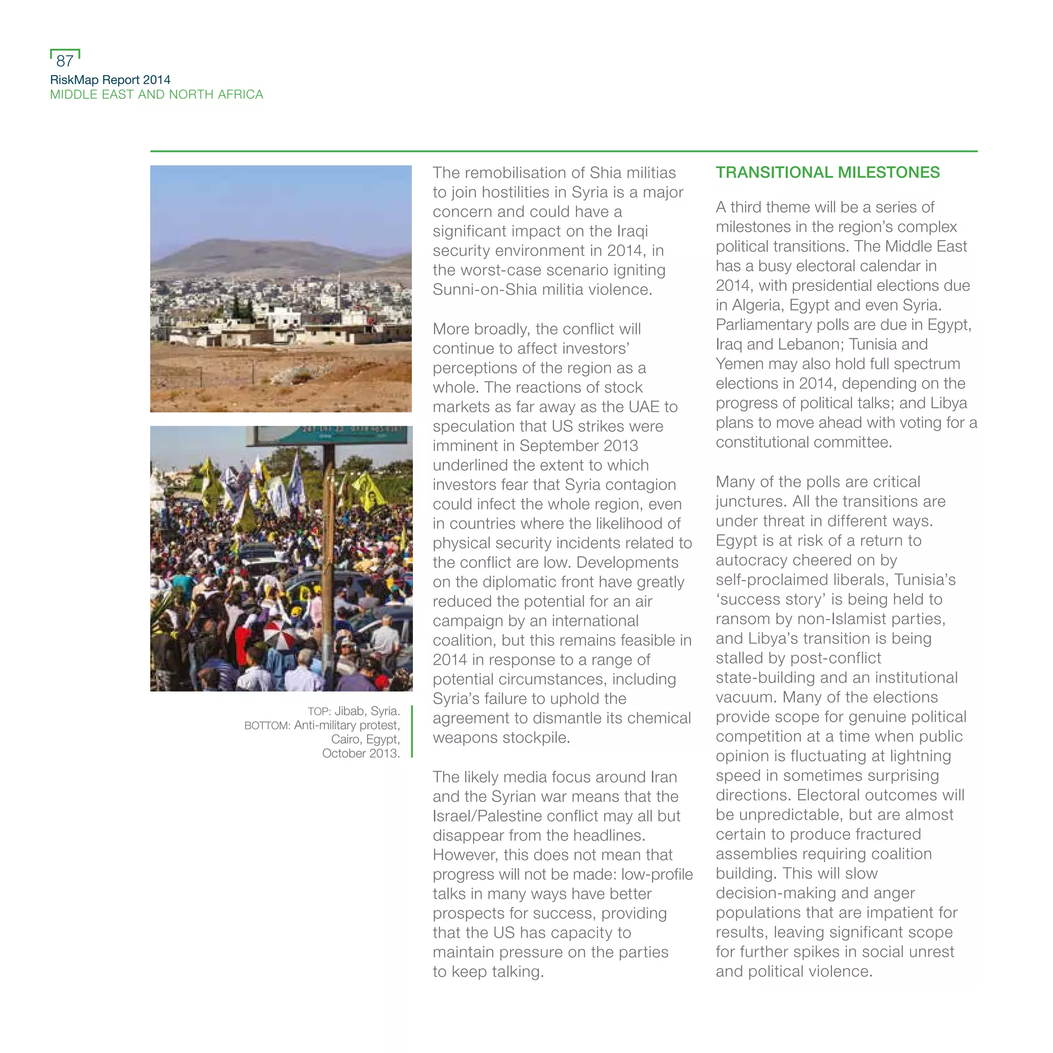 RiskMap Report 2014
MIDDLE EAST AND NORTH AFRICA
87
The remobilisation of Shia militias
to join hostilities in Syria is a major
concern and could have a
significant impact on the Iraqi
security environment in 2014, in
the worst-case scenario igniting
Sunni-on-Shia militia violence.
More broadly, the conflict will
continue to affect investors’
perceptions of the region as a
whole. The reactions of stock
markets as far away as the UAE to
speculation that US strikes were
imminent in September 2013
underlined the extent to which
investors fear that Syria contagion
could infect the whole region, even
in countries where the likelihood of
physical security incidents related to
the conflict are low. Developments
on the diplomatic front have greatly
reduced the potential for an air
campaign by an international
coalition, but this remains feasible in
2014 in response to a range of
potential circumstances, including
Syria’s failure to uphold the
agreement to dismantle its chemical
weapons stockpile.
The likely media focus around Iran
and the Syrian war means that the
Israel/Palestine conflict may all but
disappear from the headlines.
However, this does not mean that
progress will not be made: low-profile
talks in many ways have better
prospects for success, providing
that the US has capacity to
maintain pressure on the parties
to keep talking.
TRANSITIONAL MILESTONES
A third theme will be a series of
milestones in the region’s complex
political transitions. The Middle East
has a busy electoral calendar in
2014, with presidential elections due
in Algeria, Egypt and even Syria.
Parliamentary polls are due in Egypt,
Iraq and Lebanon; Tunisia and
Yemen may also hold full spectrum
elections in 2014, depending on the
progress of political talks; and Libya
plans to move ahead with voting for a
constitutional committee.
Many of the polls are critical
junctures. All the transitions are
under threat in different ways.
Egypt is at risk of a return to
autocracy cheered on by
self-proclaimed liberals, Tunisia’s
‘success story’ is being held to
ransom by non-Islamist parties,
and Libya’s transition is being
stalled by post-conflict
state-building and an institutional
vacuum. Many of the elections
provide scope for genuine political
competition at a time when public
opinion is fluctuating at lightning
speed in sometimes surprising
directions. Electoral outcomes will
be unpredictable, but are almost
certain to produce fractured
assemblies requiring coalition
building. This will slow
decision-making and anger
populations that are impatient for
results, leaving significant scope
for further spikes in social unrest
and political violence.
TOP: Jibab, Syria.
BOTTOM: Anti-military protest,
Cairo, Egypt,
October 2013.
 