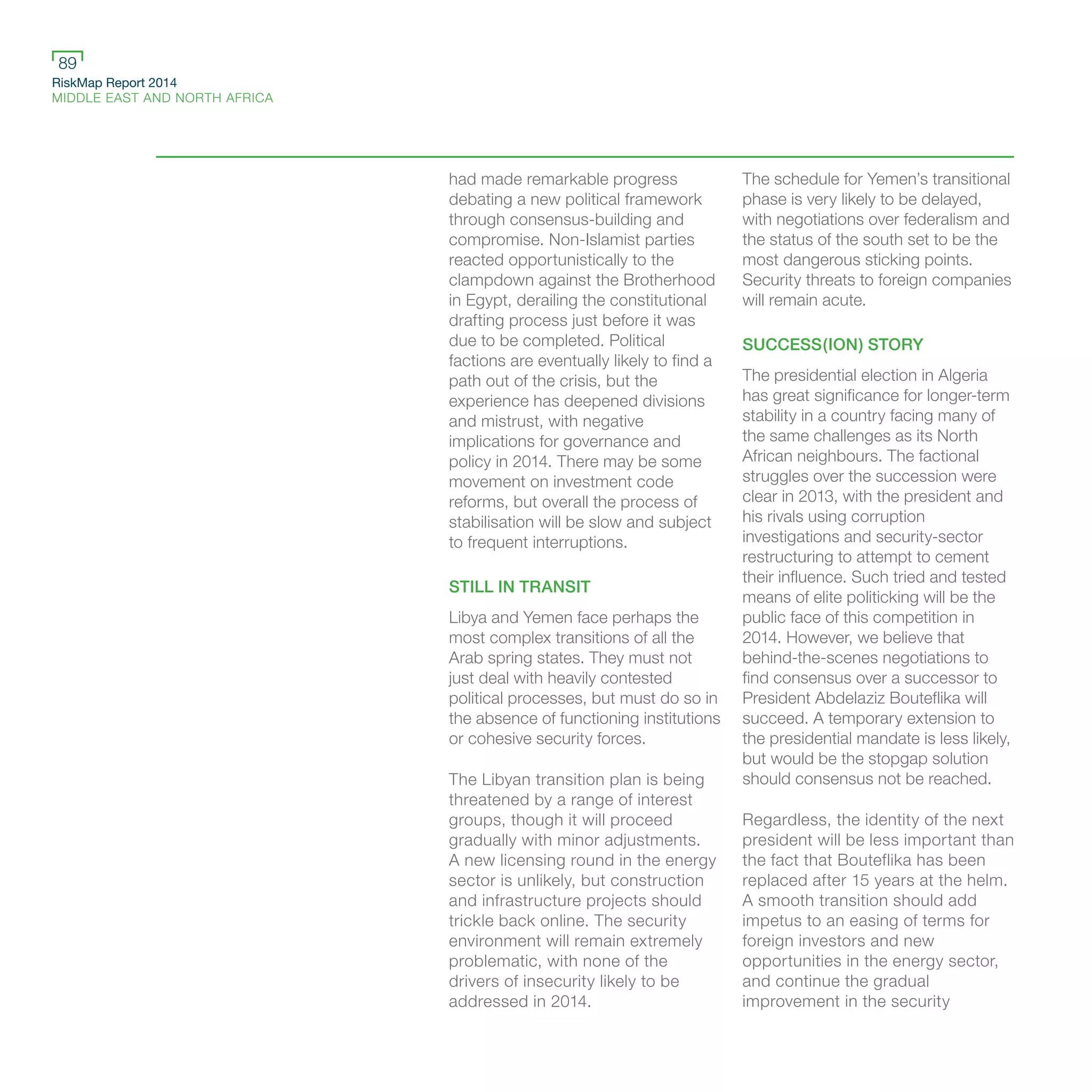 RiskMap Report 2014
MIDDLE EAST AND NORTH AFRICA
89
had made remarkable progress
debating a new political framework
through consensus-building and
compromise. Non-Islamist parties
reacted opportunistically to the
clampdown against the Brotherhood
in Egypt, derailing the constitutional
drafting process just before it was
due to be completed. Political
factions are eventually likely to find a
path out of the crisis, but the
experience has deepened divisions
and mistrust, with negative
implications for governance and
policy in 2014. There may be some
movement on investment code
reforms, but overall the process of
stabilisation will be slow and subject
to frequent interruptions.
STILL IN TRANSIT
Libya and Yemen face perhaps the
most complex transitions of all the
Arab spring states. They must not
just deal with heavily contested
political processes, but must do so in
the absence of functioning institutions
or cohesive security forces.
The Libyan transition plan is being
threatened by a range of interest
groups, though it will proceed
gradually with minor adjustments.
A new licensing round in the energy
sector is unlikely, but construction
and infrastructure projects should
trickle back online. The security
environment will remain extremely
problematic, with none of the
drivers of insecurity likely to be
addressed in 2014.
The schedule for Yemen’s transitional
phase is very likely to be delayed,
with negotiations over federalism and
the status of the south set to be the
most dangerous sticking points.
Security threats to foreign companies
will remain acute.
SUCCESS(ION) STORY
The presidential election in Algeria
has great significance for longer-term
stability in a country facing many of
the same challenges as its North
African neighbours. The factional
struggles over the succession were
clear in 2013, with the president and
his rivals using corruption
investigations and security-sector
restructuring to attempt to cement
their influence. Such tried and tested
means of elite politicking will be the
public face of this competition in
2014. However, we believe that
behind-the-scenes negotiations to
find consensus over a successor to
President Abdelaziz Bouteflika will
succeed. A temporary extension to
the presidential mandate is less likely,
but would be the stopgap solution
should consensus not be reached.
Regardless, the identity of the next
president will be less important than
the fact that Bouteflika has been
replaced after 15 years at the helm.
A smooth transition should add
impetus to an easing of terms for
foreign investors and new
opportunities in the energy sector,
and continue the gradual
improvement in the security
 