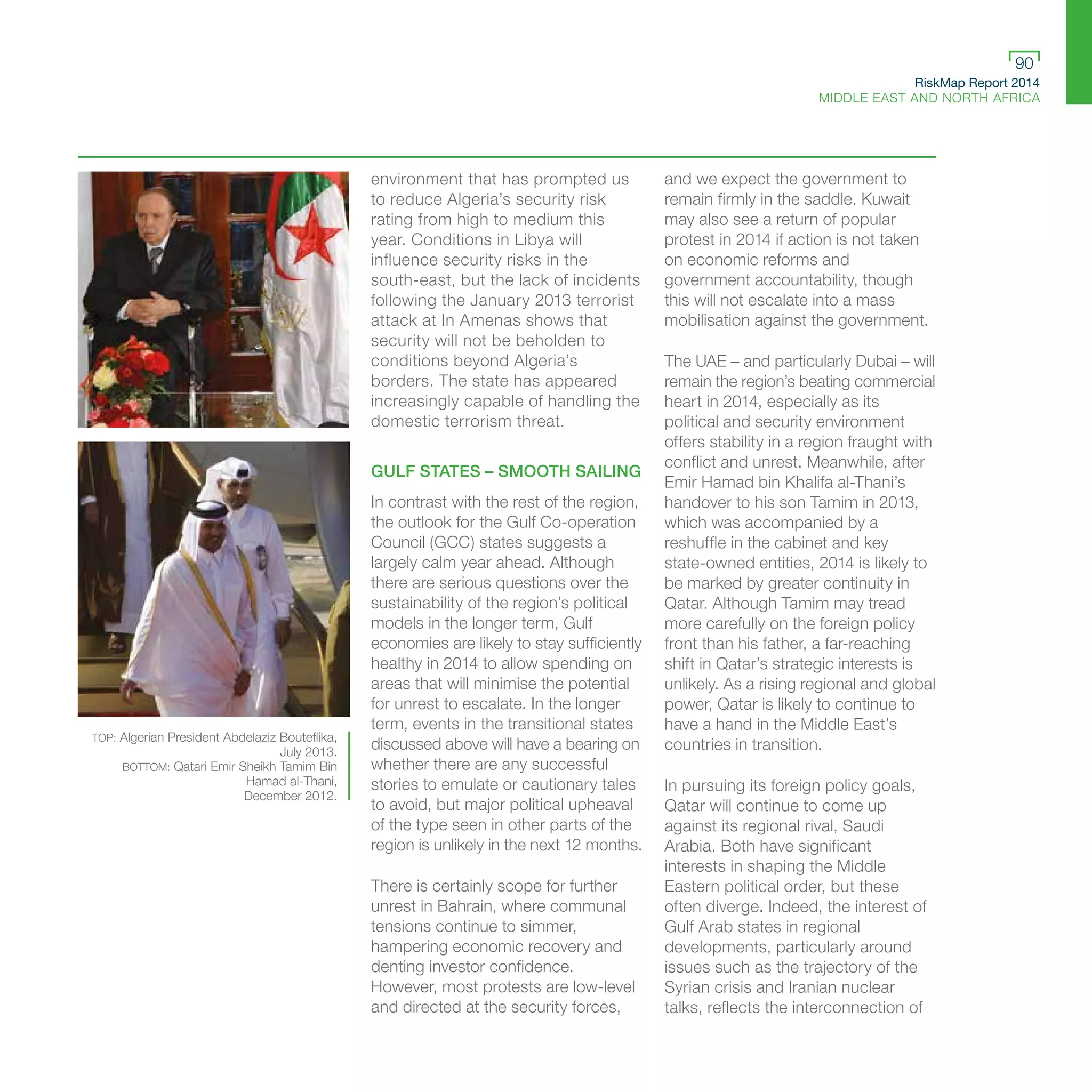 RiskMap Report 2014
MIDDLE EAST AND NORTH AFRICA
90
environment that has prompted us
to reduce Algeria’s security risk
rating from high to medium this
year. Conditions in Libya will
influence security risks in the
south-east, but the lack of incidents
following the January 2013 terrorist
attack at In Amenas shows that
security will not be beholden to
conditions beyond Algeria’s
borders. The state has appeared
increasingly capable of handling the
domestic terrorism threat.
GULF STATES – SMOOTH SAILING
In contrast with the rest of the region,
the outlook for the Gulf Co-operation
Council (GCC) states suggests a
largely calm year ahead. Although
there are serious questions over the
sustainability of the region’s political
models in the longer term, Gulf
economies are likely to stay sufficiently
healthy in 2014 to allow spending on
areas that will minimise the potential
for unrest to escalate. In the longer
term, events in the transitional states
discussed above will have a bearing on
whether there are any successful
stories to emulate or cautionary tales
to avoid, but major political upheaval
of the type seen in other parts of the
region is unlikely in the next 12 months.
There is certainly scope for further
unrest in Bahrain, where communal
tensions continue to simmer,
hampering economic recovery and
denting investor confidence.
However, most protests are low-level
and directed at the security forces,
and we expect the government to
remain firmly in the saddle. Kuwait
may also see a return of popular
protest in 2014 if action is not taken
on economic reforms and
government accountability, though
this will not escalate into a mass
mobilisation against the government.
The UAE – and particularly Dubai – will
remain the region’s beating commercial
heart in 2014, especially as its
political and security environment
offers stability in a region fraught with
conflict and unrest. Meanwhile, after
Emir Hamad bin Khalifa al-Thani’s
handover to his son Tamim in 2013,
which was accompanied by a
reshuffle in the cabinet and key
state-owned entities, 2014 is likely to
be marked by greater continuity in
Qatar. Although Tamim may tread
more carefully on the foreign policy
front than his father, a far-reaching
shift in Qatar’s strategic interests is
unlikely. As a rising regional and global
power, Qatar is likely to continue to
have a hand in the Middle East’s
countries in transition.
In pursuing its foreign policy goals,
Qatar will continue to come up
against its regional rival, Saudi
Arabia. Both have significant
interests in shaping the Middle
Eastern political order, but these
often diverge. Indeed, the interest of
Gulf Arab states in regional
developments, particularly around
issues such as the trajectory of the
Syrian crisis and Iranian nuclear
talks, reflects the interconnection of
TOP: Algerian President Abdelaziz Bouteflika,
July 2013.
BOTTOM: Qatari Emir Sheikh Tamim Bin
Hamad al-Thani,
December 2012.
 