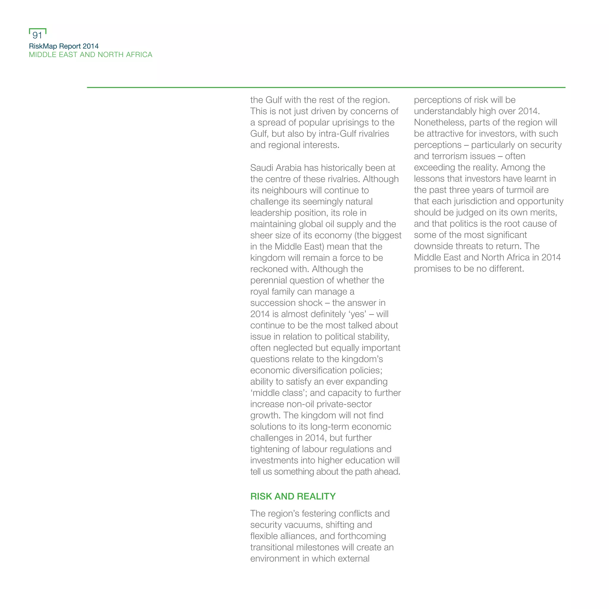 RiskMap Report 2014
MIDDLE EAST AND NORTH AFRICA
91
the Gulf with the rest of the region.
This is not just driven by concerns of
a spread of popular uprisings to the
Gulf, but also by intra-Gulf rivalries
and regional interests.
Saudi Arabia has historically been at
the centre of these rivalries. Although
its neighbours will continue to
challenge its seemingly natural
leadership position, its role in
maintaining global oil supply and the
sheer size of its economy (the biggest
in the Middle East) mean that the
kingdom will remain a force to be
reckoned with. Although the
perennial question of whether the
royal family can manage a
succession shock – the answer in
2014 is almost definitely ‘yes’ – will
continue to be the most talked about
issue in relation to political stability,
often neglected but equally important
questions relate to the kingdom’s
economic diversification policies;
ability to satisfy an ever expanding
‘middle class’; and capacity to further
increase non-oil private-sector
growth. The kingdom will not find
solutions to its long-term economic
challenges in 2014, but further
tightening of labour regulations and
investments into higher education will
tell us something about the path ahead.
RISK AND REALITY
The region’s festering conflicts and
security vacuums, shifting and
flexible alliances, and forthcoming
transitional milestones will create an
environment in which external
perceptions of risk will be
understandably high over 2014.
Nonetheless, parts of the region will
be attractive for investors, with such
perceptions – particularly on security
and terrorism issues – often
exceeding the reality. Among the
lessons that investors have learnt in
the past three years of turmoil are
that each jurisdiction and opportunity
should be judged on its own merits,
and that politics is the root cause of
some of the most significant
downside threats to return. The
Middle East and North Africa in 2014
promises to be no different.
 