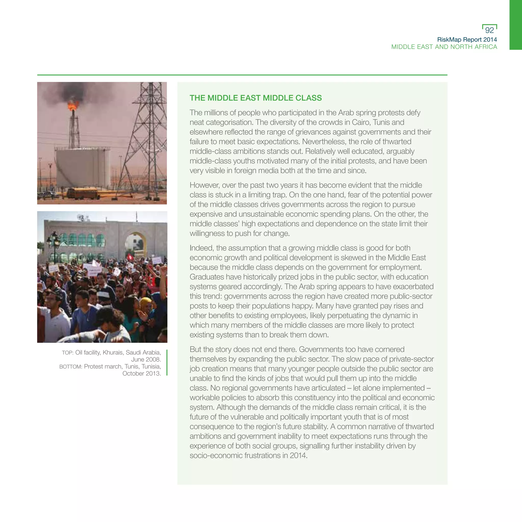 RiskMap Report 2014
MIDDLE EAST AND NORTH AFRICA
92
THE MIDDLE EAST MIDDLE CLASS
The millions of people who participated in the Arab spring protests defy
neat categorisation. The diversity of the crowds in Cairo, Tunis and
elsewhere reflected the range of grievances against governments and their
failure to meet basic expectations. Nevertheless, the role of thwarted
middle-class ambitions stands out. Relatively well educated, arguably
middle-class youths motivated many of the initial protests, and have been
very visible in foreign media both at the time and since.
However, over the past two years it has become evident that the middle
class is stuck in a limiting trap. On the one hand, fear of the potential power
of the middle classes drives governments across the region to pursue
expensive and unsustainable economic spending plans. On the other, the
middle classes’ high expectations and dependence on the state limit their
willingness to push for change.
Indeed, the assumption that a growing middle class is good for both
economic growth and political development is skewed in the Middle East
because the middle class depends on the government for employment.
Graduates have historically prized jobs in the public sector, with education
systems geared accordingly. The Arab spring appears to have exacerbated
this trend: governments across the region have created more public-sector
posts to keep their populations happy. Many have granted pay rises and
other benefits to existing employees, likely perpetuating the dynamic in
which many members of the middle classes are more likely to protect
existing systems than to break them down.
But the story does not end there. Governments too have cornered
themselves by expanding the public sector. The slow pace of private-sector
job creation means that many younger people outside the public sector are
unable to find the kinds of jobs that would pull them up into the middle
class. No regional governments have articulated – let alone implemented –
workable policies to absorb this constituency into the political and economic
system. Although the demands of the middle class remain critical, it is the
future of the vulnerable and politically important youth that is of most
consequence to the region’s future stability. A common narrative of thwarted
ambitions and government inability to meet expectations runs through the
experience of both social groups, signalling further instability driven by
socio-economic frustrations in 2014.
TOP: Oil facility, Khurais, Saudi Arabia,
June 2008.
BOTTOM: Protest march, Tunis, Tunisia,
October 2013.
 