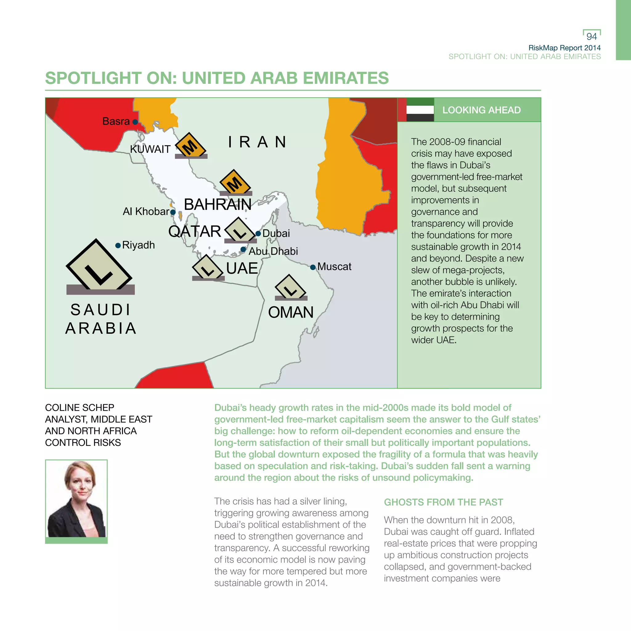 RiskMap Report 2014
SPOTLIGHT ON: UNITED ARAB EMIRATES
94
S A U D I
A R A B I A
OMAN
UAE
QATAR
BAHRAIN
KUWAIT
I R A N
Basra
Muscat
Abu Dhabi
Dubai
Al Khobar
Riyadh
SPOTLIGHT ON: UNITED ARAB EMIRATES
LOOKING AHEAD
The 2008-09 financial
crisis may have exposed
the flaws in Dubai’s
government-led free-market
model, but subsequent
improvements in
governance and
transparency will provide
the foundations for more
sustainable growth in 2014
and beyond. Despite a new
slew of mega-projects,
another bubble is unlikely.
The emirate’s interaction
with oil-rich Abu Dhabi will
be key to determining
growth prospects for the
wider UAE.
Dubai’s heady growth rates in the mid-2000s made its bold model of
government-led free-market capitalism seem the answer to the Gulf states’
big challenge: how to reform oil-dependent economies and ensure the
long-term satisfaction of their small but politically important populations.
But the global downturn exposed the fragility of a formula that was heavily
based on speculation and risk-taking. Dubai’s sudden fall sent a warning
around the region about the risks of unsound policymaking.
The crisis has had a silver lining,
triggering growing awareness among
Dubai’s political establishment of the
need to strengthen governance and
transparency. A successful reworking
of its economic model is now paving
the way for more tempered but more
sustainable growth in 2014.
GHOSTS FROM THE PAST
When the downturn hit in 2008,
Dubai was caught off guard. Inflated
real-estate prices that were propping
up ambitious construction projects
collapsed, and government-backed
investment companies were
COLINE SCHEP
ANALYST, MIDDLE EAST
AND NORTH AFRICA
CONTROL RISKS
 