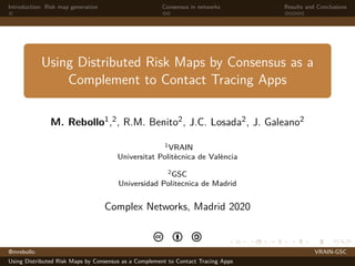 Introduction: Risk map generation Consensus in networks Results and Conclusions
Using Distributed Risk Maps by Consensus as a
Complement to Contact Tracing Apps
M. Rebollo1,2, R.M. Benito2, J.C. Losada2, J. Galeano2
1VRAIN
Universitat Polit`ecnica de Val`encia
2GSC
Universidad Politecnica de Madrid
Complex Networks, Madrid 2020
c b a
@mrebollo VRAIN-GSC
Using Distributed Risk Maps by Consensus as a Complement to Contact Tracing Apps
 