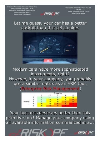 Let me guess, your car has a better
       cockpit than this old clunker.




  Modern cars have more sophisticated
           instruments, right?
 However, in your company, you probably
   use a similar matrix as an ERM tool.
     (Enterprise Risk Management)




  Your business deserves better than this
primitive tool! Manage your company using
all available information summarized in a...
 