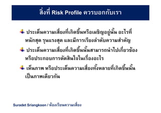 ประเด็นความเสียงทีเกิดขึนหรือเผชิญอยู่นัน อะไรที
หนักสุด รุนแรงสุด และมีการเรียงลําดับความสําคัญ
ประเด็นความเสียงทีเกิดขึนนันสามารถนําไปเกียวข้อง
หรือประกอบการตัดสินใจในเรืองอะไร
เห็นภาพ หรือประเด็นความเสียงทังหลายทีเกิดขึนนัน
เป็นภาพเดียวกัน
สิงที Risk Profile ควรบอกกับเรา
Suradet Sriangkoon / ห้องเรียนความเสียง
 