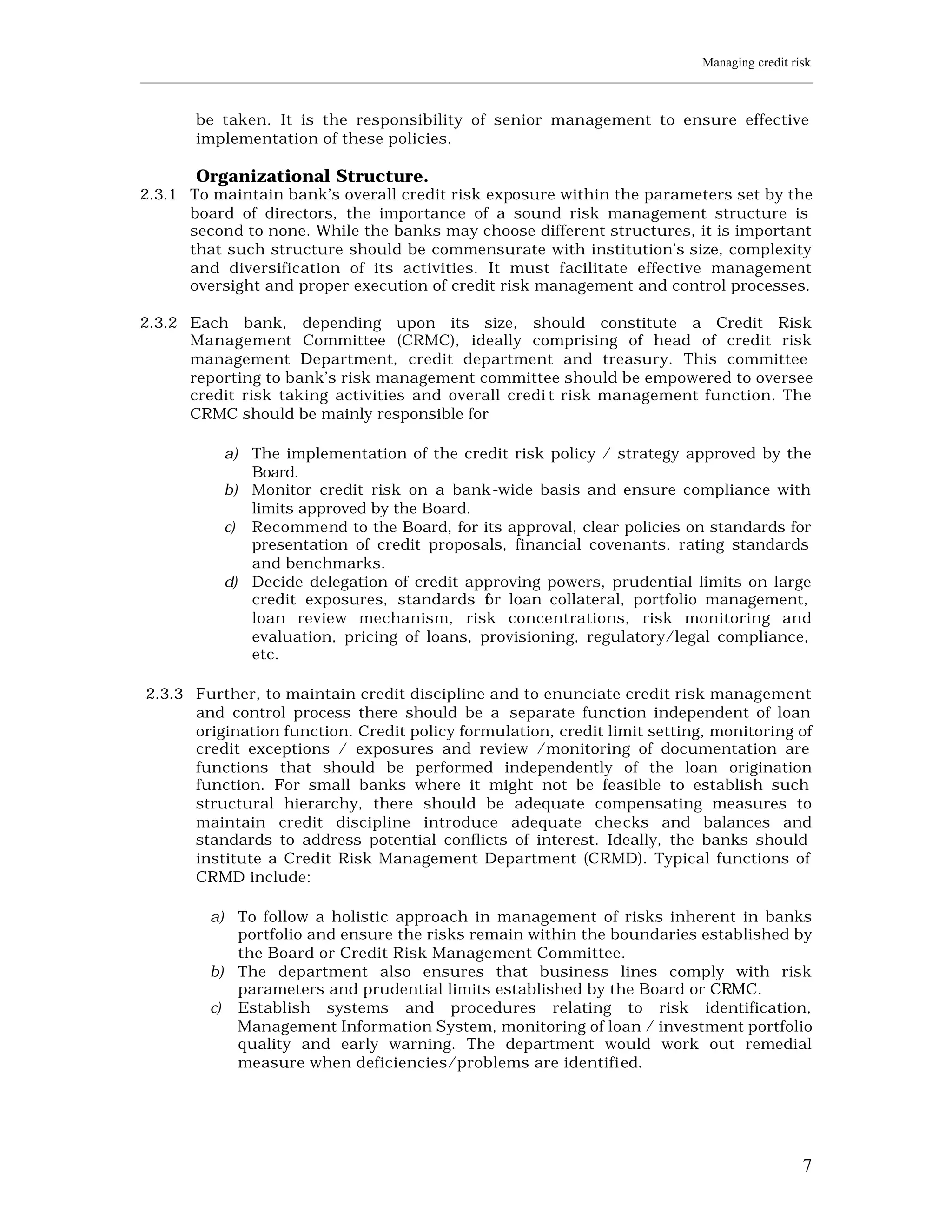Managing credit risk
____________________________________________________________________________________________________________


         be taken. It is the responsibility of senior management to ensure effective
         implementation of these policies.

         Organizational Structure.
2.3.1 To maintain bank’s overall credit risk exposure within the parameters set by the
      board of directors, the importance of a sound risk management structure is
      second to none. While the banks may choose different structures, it is important
      that such structure should be commensurate with institution’s size, complexity
      and diversification of its activities. It must facilitate effective management
      oversight and proper execution of credit risk management and control processes.

2.3.2 Each bank, depending upon its size, should constitute a Credit Risk
      Management Committee (CRMC), ideally comprising of head of credit risk
      management Department, credit department and treasury. This committee
      reporting to bank’s risk management committee should be empowered to oversee
      credit risk taking activities and overall credi t risk management function. The
      CRMC should be mainly responsible for

             a) The implementation of the credit risk policy / strategy approved by the
                Board.
             b) Monitor credit risk on a bank-wide basis and ensure compliance with
                limits approved by the Board.
             c) Recommend to the Board, for its approval, clear policies on standards for
                presentation of credit proposals, financial covenants, rating standards
                and benchmarks.
             d) Decide delegation of credit approving powers, prudential limits on large
                credit exposures, standards f r loan collateral, portfolio management,
                                               o
                loan review mechanism, risk concentrations, risk monitoring and
                evaluation, pricing of loans, provisioning, regulatory/legal compliance,
                etc.

2.3.3 Further, to maintain credit discipline and to enunciate credit risk management
      and control process there should be a separate function independent of loan
      origination function. Credit policy formulation, credit limit setting, monitoring of
      credit exceptions / exposures and review /monitoring of documentation are
      functions that should be performed independently of the loan origination
      function. For small banks where it might not be feasible to establish such
      structural hierarchy, there should be adequate compensating measures to
      maintain credit discipline introduce adequate che cks and balances and
      standards to address potential conflicts of interest. Ideally, the banks should
      institute a Credit Risk Management Department (CRMD). Typical functions of
      CRMD include:

           a) To follow a holistic approach in management of risks inherent in banks
              portfolio and ensure the risks remain within the boundaries established by
              the Board or Credit Risk Management Committee.
           b) The department also ensures that business lines comply with risk
              parameters and prudential limits established by the Board or CRMC.
           c) Establish systems and procedures relating to risk identification,
              Management Information System, monitoring of loan / investment portfolio
              quality and early warning. The department would work out remedial
              measure when deficiencies/problems are identifi ed.




                                                                                                           7
 