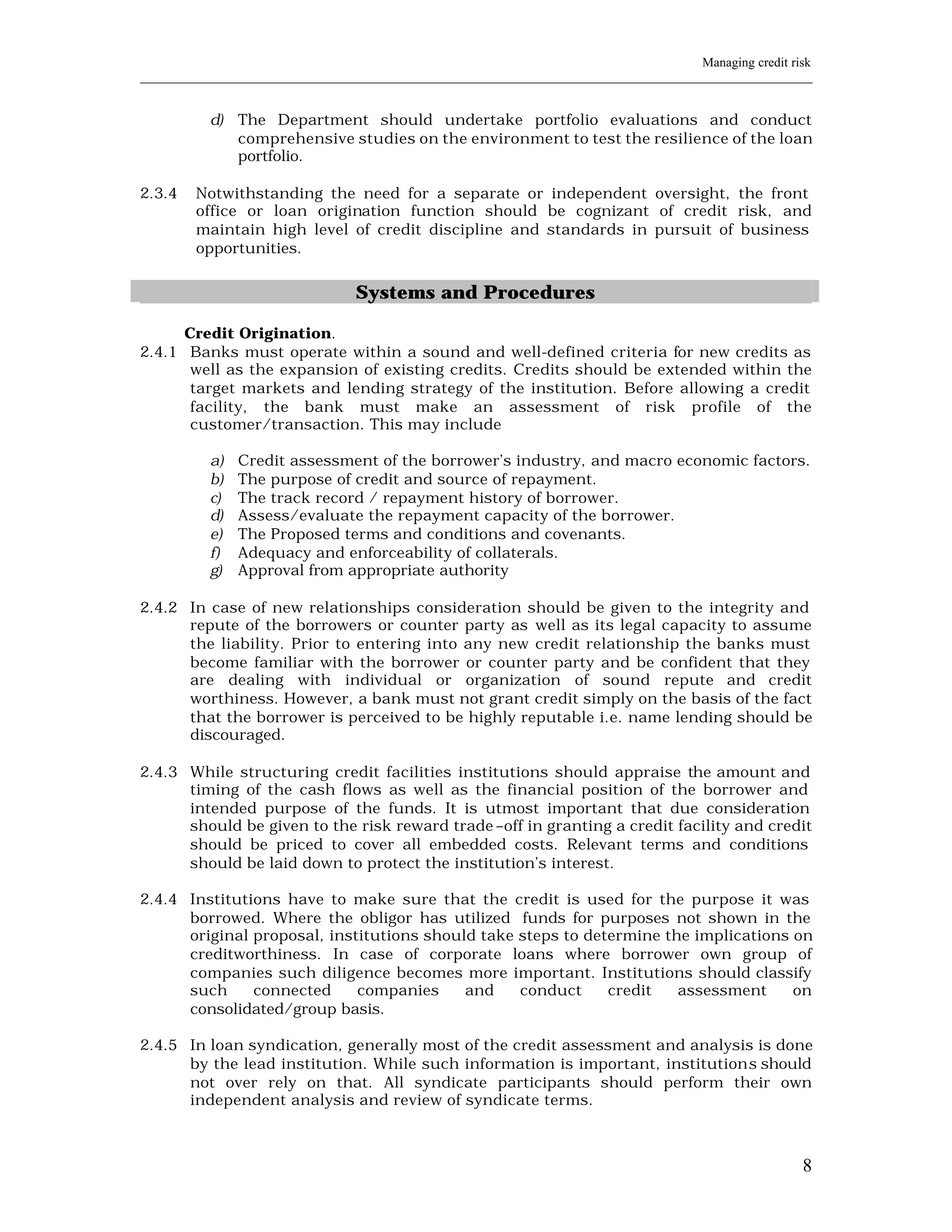Managing credit risk
____________________________________________________________________________________________________________


           d) The Department should undertake portfolio evaluations and conduct
              comprehensive studies on the environment to test the resilience of the loan
              portfolio.

2.3.4    Notwithstanding the need for a separate or independent oversight, the front
         office or loan origination function should be cognizant of credit risk, and
         maintain high level of credit discipline and standards in pursuit of business
         opportunities.


                                  Systems and Procedures

      Credit Origination.
2.4.1 Banks must operate within a sound and well-defined criteria for new credits as
       well as the expansion of existing credits. Credits should be extended within the
       target markets and lending strategy of the institution. Before allowing a credit
       facility, the bank must make an assessment of risk profile of the
       customer/transaction. This may include

           a)   Credit assessment of the borrower’s industry, and macro economic factors.
           b)   The purpose of credit and source of repayment.
           c)   The track record / repayment history of borrower.
           d)   Assess/evaluate the repayment capacity of the borrower.
           e)   The Proposed terms and conditions and covenants.
           f)   Adequacy and enforceability of collaterals.
           g)   Approval from appropriate authority

2.4.2 In case of new relationships consideration should be given to the integrity and
      repute of the borrowers or counter party as well as its legal capacity to assume
      the liability. Prior to entering into any new credit relationship the banks must
      become familiar with the borrower or counter party and be confident that they
      are dealing with individual or organization of sound repute and credit
      worthiness. However, a bank must not grant credit simply on the basis of the fact
      that the borrower is perceived to be highly reputable i.e. name lending should be
      discouraged.

2.4.3 While structuring credit facilities institutions should appraise the amount and
      timing of the cash flows as well as the financial position of the borrower and
      intended purpose of the funds. It is utmost important that due consideration
      should be given to the risk reward trade –off in granting a credit facility and credit
      should be priced to cover all embedded costs. Relevant terms and conditions
      should be laid down to protect the institution’s interest.

2.4.4 Institutions have to make sure that the credit is used for the purpose it was
      borrowed. Where the obligor has utilized funds for purposes not shown in the
      original proposal, institutions should take steps to determine the implications on
      creditworthiness. In case of corporate loans where borrower own group of
      companies such diligence becomes more important. Institutions should classify
      such     connected     companies     and    conduct     credit   assessment     on
      consolidated/group basis.

2.4.5 In loan syndication, generally most of the credit assessment and analysis is done
      by the lead institution. While such information is important, institution s should
      not over rely on that. All syndicate participants should perform their own
      independent analysis and review of syndicate terms.



                                                                                                           8
 
