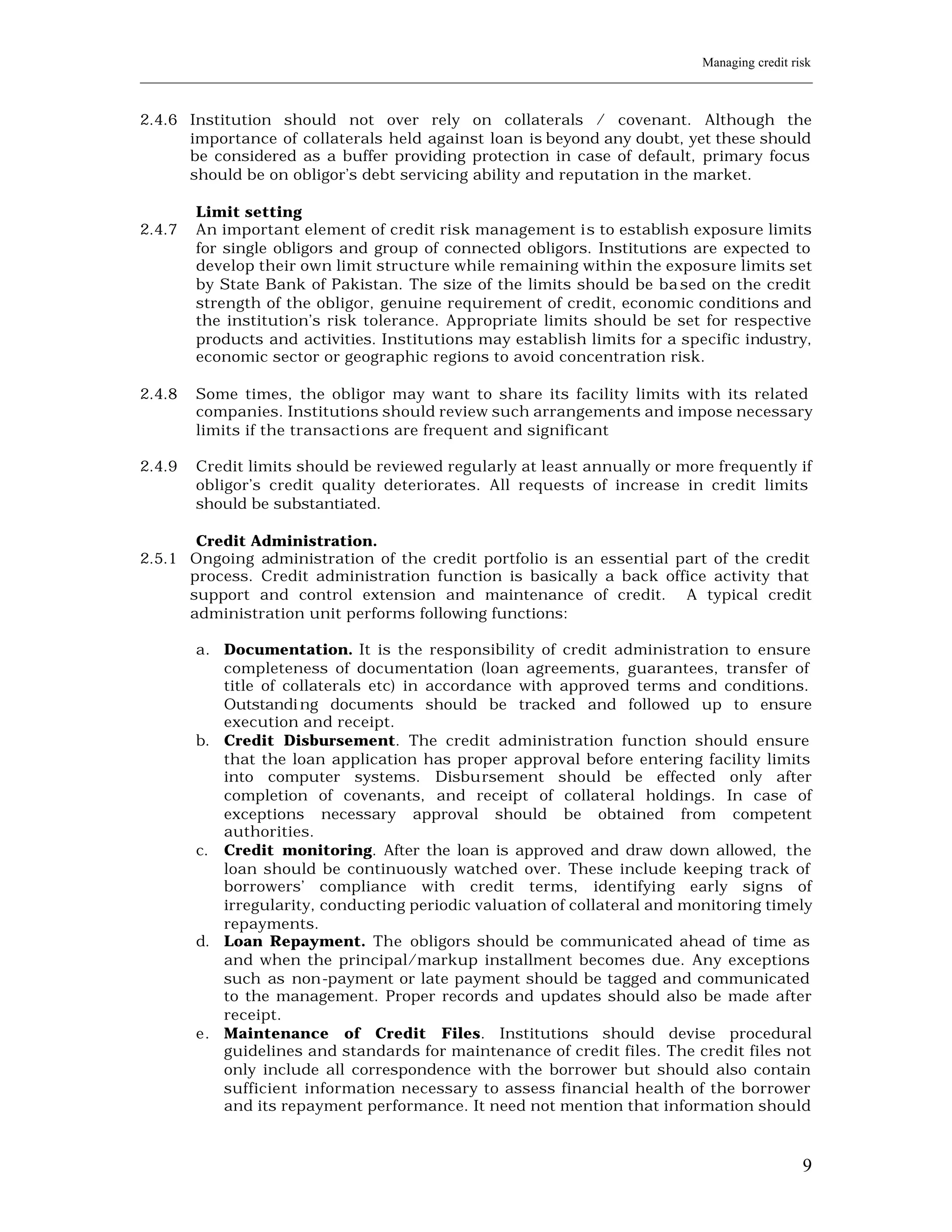 Managing credit risk
____________________________________________________________________________________________________________


2.4.6 Institution should not over rely on collaterals / covenant. Although the
      importance of collaterals held against loan is beyond any doubt, yet these should
      be considered as a buffer providing protection in case of default, primary focus
      should be on obligor’s debt servicing ability and reputation in the market.

         Limit setting
2.4.7    An important element of credit risk management i s to establish exposure limits
         for single obligors and group of connected obligors. Institutions are expected to
         develop their own limit structure while remaining within the exposure limits set
         by State Bank of Pakistan. The size of the limits should be ba sed on the credit
         strength of the obligor, genuine requirement of credit, economic conditions and
         the institution’s risk tolerance. Appropriate limits should be set for respective
         products and activities. Institutions may establish limits for a specific industry,
         economic sector or geographic regions to avoid concentration risk.

2.4.8    Some times, the obligor may want to share its facility limits with its related
         companies. Institutions should review such arrangements and impose necessary
         limits if the transacti ons are frequent and significant

2.4.9    Credit limits should be reviewed regularly at least annually or more frequently if
         obligor’s credit quality deteriorates. All requests of increase in credit limits
         should be substantiated.

       Credit Administration.
2.5.1 Ongoing administration of the credit portfolio is an essential part of the credit
      process. Credit administration function is basically a back office activity that
      support and control extension and maintenance of credit. A typical credit
      administration unit performs following functions:

         a. Documentation. It is the responsibility of credit administration to ensure
            completeness of documentation (loan agreements, guarantees, transfer of
            title of collaterals etc) in accordance with approved terms and conditions.
            Outstandi ng documents should be tracked and followed up to ensure
            execution and receipt.
         b. Credit Disbursement. The credit administration function should ensure
            that the loan application has proper approval before entering facility limits
            into computer systems. Disbursement should be effected only after
            completion of covenants, and receipt of collateral holdings. In case of
            exceptions necessary approval should be obtained from competent
            authorities.
         c. Credit monitoring. After the loan is approved and draw down allowed, the
            loan should be continuously watched over. These include keeping track of
            borrowers’ compliance with credit terms, identifying early signs of
            irregularity, conducting periodic valuation of collateral and monitoring timely
            repayments.
         d. Loan Repayment. The obligors should be communicated ahead of time as
            and when the principal/markup installment becomes due. Any exceptions
            such as non-payment or late payment should be tagged and communicated
            to the management. Proper records and updates should also be made after
            receipt.
         e. Maintenance of Credit Files. Institutions should devise procedural
            guidelines and standards for maintenance of credit files. The credit files not
            only include all correspondence with the borrower but should also contain
            sufficient information necessary to assess financial health of the borrower
            and its repayment performance. It need not mention that information should



                                                                                                           9
 