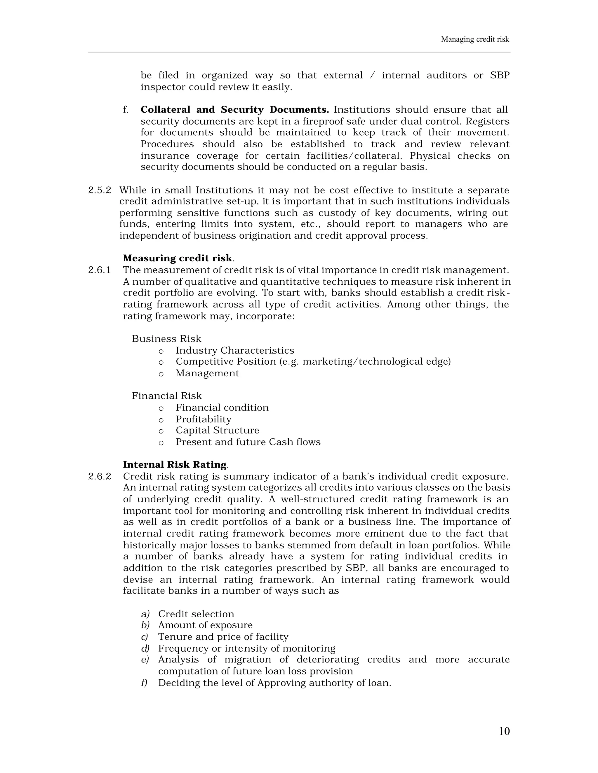 Managing credit risk
____________________________________________________________________________________________________________


               be filed in organized way so that external / internal auditors or SBP
               inspector could review it easily.

         f.    Collateral and Security Documents. Institutions should ensure that all
               security documents are kept in a fireproof safe under dual control. Registers
               for documents should be maintained to keep track of their movement.
               Procedures should also be established to track and review relevant
               insurance coverage for certain facilities/collateral. Physical checks on
               security documents should be conducted on a regular basis.

2.5.2 While in small Institutions it may not be cost effective to institute a separate
      credit administrative set-up, it is important that in such institutions individuals
      performing sensitive functions such as custody of key documents, wiring out
      funds, entering limits into system, etc., should report to managers who are
      independent of business origination and credit approval process.

         Measuring credit risk.
2.6.1    The measurement of credit risk is of vital importance in credit risk management.
         A number of qualitative and quantitative techniques to measure risk inherent in
         credit portfolio are evolving. To start with, banks should establish a credit risk-
         rating framework across all type of credit activities. Among other things, the
         rating framework may, incorporate:

              Business Risk
                   o Industry Characteristics
                   o Competitive Position (e.g. marketing/technological edge)
                   o Management

              Financial Risk
                   o Financial condition
                   o Profitability
                   o Capital Structure
                   o Present and future Cash flows

         Internal Risk Rating.
2.6.2    Credit risk rating is summary indicator of a bank’s individual credit exposure.
         An internal rating system categorizes all credits into various classes on the basis
         of underlying credit quality. A well-structured credit rating framework is an
         important tool for monitoring and controlling risk inherent in individual credits
         as well as in credit portfolios of a bank or a business line. The importance of
         internal credit rating framework becomes more eminent due to the fact that
         historically major losses to banks stemmed from default in loan portfolios. While
         a number of banks already have a system for rating individual credits in
         addition to the risk categories prescribed by SBP, all banks are encouraged to
         devise an internal rating framework. An internal rating framework would
         facilitate banks in a number of ways such as

               a)   Credit selection
               b)   Amount of exposure
               c)   Tenure and price of facility
               d)   Frequency or inte nsity of monitoring
               e)   Analysis of migration of deteriorating credits and more accurate
                    computation of future loan loss provision
               f)   Deciding the level of Approving authority of loan.




                                                                                                         10
 