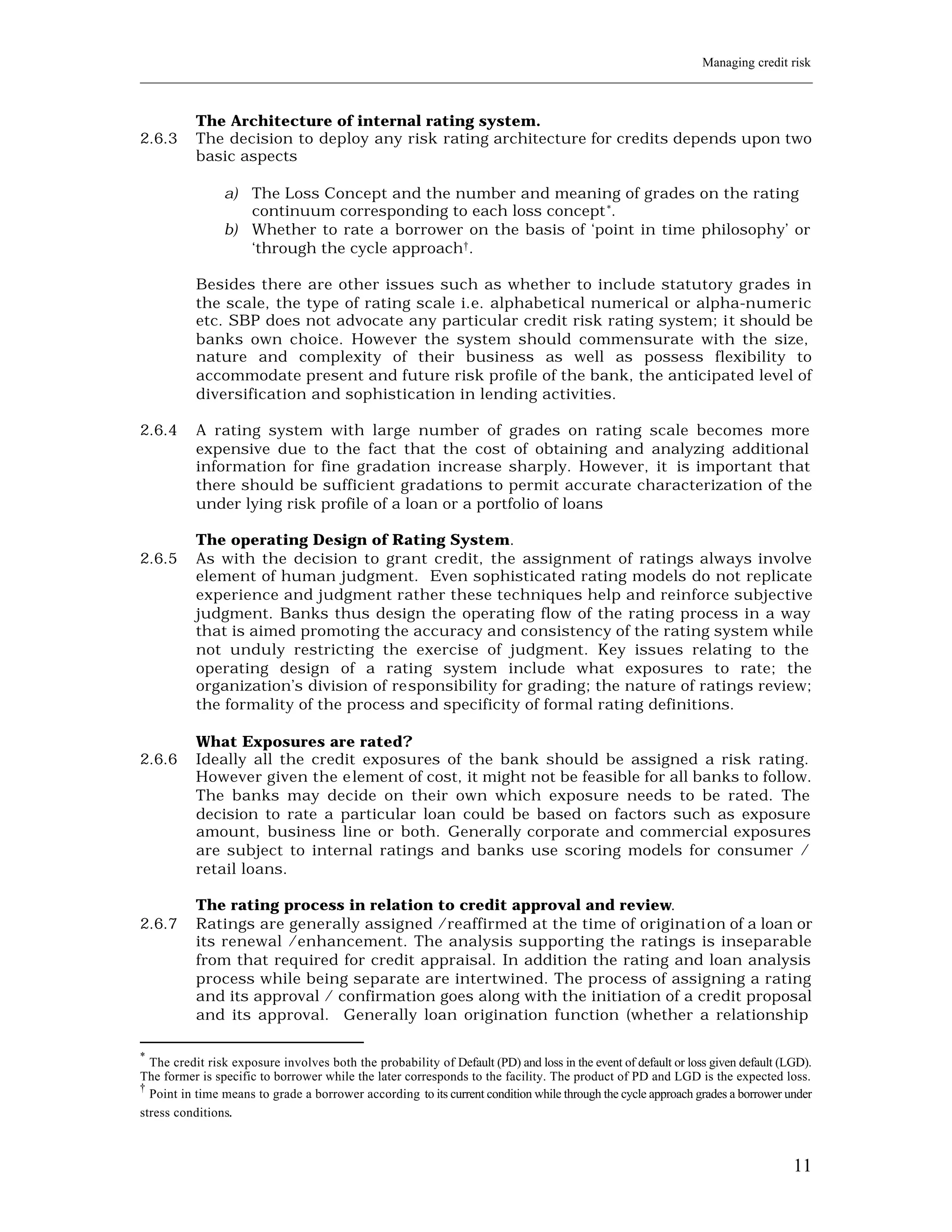 Managing credit risk
____________________________________________________________________________________________________________


           The Architecture of internal rating system.
2.6.3      The decision to deploy any risk rating architecture for credits depends upon two
           basic aspects

                a) The Loss Concept and the number and meaning of grades on the rating
                   continuum corresponding to each loss concept *.
                b) Whether to rate a borrower on the basis of ‘point in time philosophy’ or
                   ‘through the cycle approach†.

           Besides there are other issues such as whether to include statutory grades in
           the scale, the type of rating scale i.e. alphabetical numerical or alpha-numeric
           etc. SBP does not advocate any particular credit risk rating system; it should be
           banks own choice. However the system should commensurate with the size,
           nature and complexity of their business as well as possess flexibility to
           accommodate present and future risk profile of the bank, the anticipated level of
           diversification and sophistication in lending activities.

2.6.4      A rating system with large number of grades on rating scale becomes more
           expensive due to the fact that the cost of obtaining and analyzing additional
           information for fine gradation increase sharply. However, it is important that
           there should be sufficient gradations to permit accurate characterization of the
           under lying risk profile of a loan or a portfolio of loans

           The operating Design of Rating System.
2.6.5      As with the decision to grant credit, the assignment of ratings always involve
           element of human judgment. Even sophisticated rating models do not replicate
           experience and judgment rather these techniques help and reinforce subjective
           judgment. Banks thus design the operating flow of the rating process in a way
           that is aimed promoting the accuracy and consistency of the rating system while
           not unduly restricting the exercise of judgment. Key issues relating to the
           operating design of a rating system include what exposures to rate; the
           organization’s division of responsibility for grading; the nature of ratings review;
           the formality of the process and specificity of formal rating definitions.

           What Exposures are rated?
2.6.6      Ideally all the credit exposures of the bank should be assigned a risk rating.
           However given the e lement of cost, it might not be feasible for all banks to follow.
           The banks may decide on their own which exposure needs to be rated. The
           decision to rate a particular loan could be based on factors such as exposure
           amount, business line or both. Generally corporate and commercial exposures
           are subject to internal ratings and banks use scoring models for consumer /
           retail loans.

           The rating process in relation to credit approval and review.
2.6.7      Ratings are generally assigned /reaffirmed at the time of originati on of a loan or
           its renewal /enhancement. The analysis supporting the ratings is inseparable
           from that required for credit appraisal. In addition the rating and loan analysis
           process while being separate are intertwined. The process of assigning a rating
           and its approval / confirmation goes along with the initiation of a credit proposal
           and its approval. Generally loan origination function (whether a relationship

*
  The credit risk exposure involves both the probability of Default (PD) and loss in the event of default or loss given default (LGD).
The former is specific to borrower while the later corresponds to the facility. The product of PD and LGD is the expected loss.
†
  Point in time means to grade a borrower according to its current condition while through the cycle approach grades a borrower under
stress conditions.



                                                                                                                                  11
 