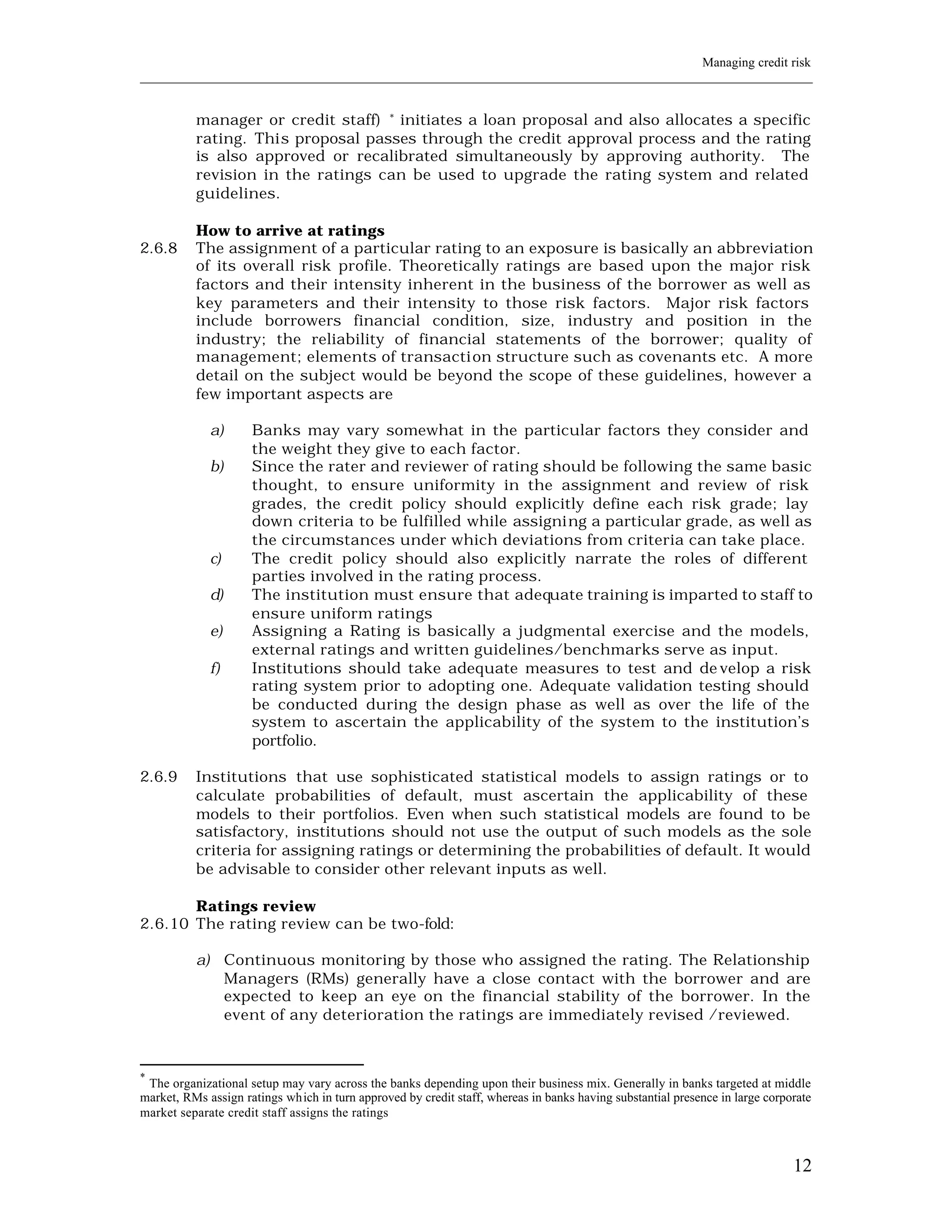 Managing credit risk
____________________________________________________________________________________________________________


          manager or credit staff) * initiates a loan proposal and also allocates a specific
          rating. Thi s proposal passes through the credit approval process and the rating
          is also approved or recalibrated simultaneously by approving authority. The
          revision in the ratings can be used to upgrade the rating system and related
          guidelines.

          How to arrive at ratings
2.6.8     The assignment of a particular rating to an exposure is basically an abbreviation
          of its overall risk profile. Theoretically ratings are based upon the major risk
          factors and their intensity inherent in the business of the borrower as well as
          key parameters and their intensity to those risk factors. Major risk factors
          include borrowers financial condition, size, industry and position in the
          industry; the reliability of financial statements of the borrower; quality of
          management; elements of transacti on structure such as covenants etc. A more
          detail on the subject would be beyond the scope of these guidelines, however a
          few important aspects are

             a)      Banks may vary somewhat in the particular factors they consider and
                     the weight they give to each factor.
             b)      Since the rater and reviewer of rating should be following the same basic
                     thought, to ensure uniformity in the assignment and review of risk
                     grades, the credit policy should explicitly define each risk grade; lay
                     down criteria to be fulfilled while assigning a particular grade, as well as
                     the circumstances under which deviations from criteria can take place.
             c)      The credit policy should also explicitly narrate the roles of different
                     parties involved in the rating process.
             d)      The institution must ensure that adequate training is imparted to staff to
                     ensure uniform ratings
             e)      Assigning a Rating is basically a judgmental exercise and the models,
                     external ratings and written guidelines/benchmarks serve as input.
             f)      Institutions should take adequate measures to test and de velop a risk
                     rating system prior to adopting one. Adequate validation testing should
                     be conducted during the design phase as well as over the life of the
                     system to ascertain the applicability of the system to the institution’s
                     portfolio.

2.6.9     Institutions that use sophisticated statistical models to assign ratings or to
          calculate probabilities of default, must ascertain the applicability of these
          models to their portfolios. Even when such statistical models are found to be
          satisfactory, institutions should not use the output of such models as the sole
          criteria for assigning ratings or determining the probabilities of default. It would
          be advisable to consider other relevant inputs as well.

       Ratings review
2.6.10 The rating review can be two-fold:

          a) Continuous monitoring by those who assigned the rating. The Relationship
             Managers (RMs) generally have a close contact with the borrower and are
             expected to keep an eye on the financial stability of the borrower. In the
             event of any deterioration the ratings are immediately revised /reviewed.



*
 The organizational setup may vary across the banks depending upon their business mix. Generally in banks targeted at middle
market, RMs assign ratings which in turn approved by credit staff, whereas in banks having substantial presence in large corporate
market separate credit staff assigns the ratings



                                                                                                                              12
 