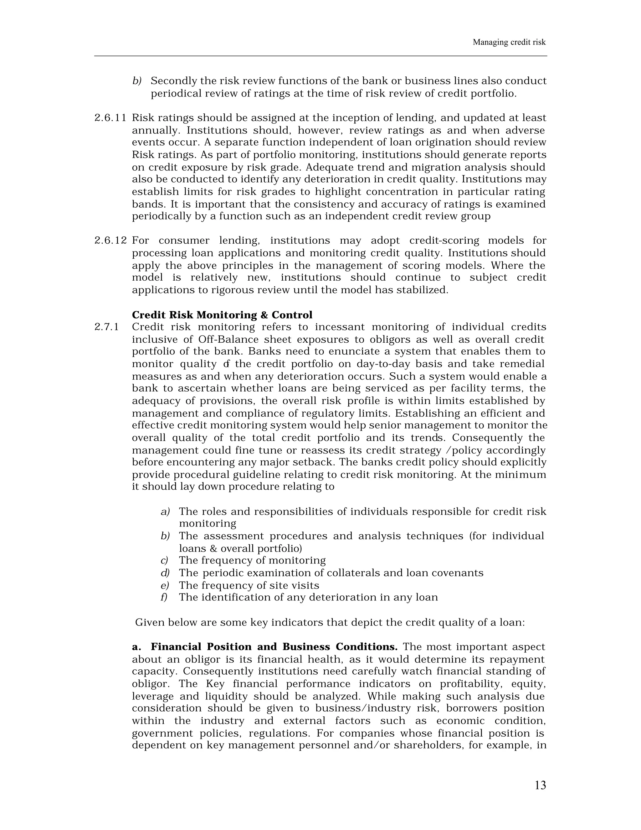 Managing credit risk
____________________________________________________________________________________________________________


         b) Secondly the risk review functions of the bank or business lines also conduct
            periodical review of ratings at the time of risk review of credit portfolio.

2.6.11 Risk ratings should be assigned at the inception of lending, and updated at least
       annually. Institutions should, however, review ratings as and when adverse
       events occur. A separate function independent of loan origination should review
       Risk ratings. As part of portfolio monitoring, institutions should generate reports
       on credit exposure by risk grade. Adequate trend and migration analysis should
       also be conducted to identify any deterioration in credit quality. Institutions may
       establish limits for risk grades to highlight concentration in particular rating
       bands. It is important that the consistency and accuracy of ratings is examined
       periodically by a function such as an independent credit review group

2.6.12 For consumer lending, institutions may adopt credit-scoring models for
       processing loan applications and monitoring credit quality. Institutions should
       apply the above principles in the management of scoring models. Where the
       model is relatively new, institutions should continue to subject credit
       applications to rigorous review until the model has stabilized.

         Credit Risk Monitoring & Control
2.7.1    Credit risk monitoring refers to incessant monitoring of individual credits
         inclusive of Off-Balance sheet exposures to obligors as well as overall credit
         portfolio of the bank. Banks need to enunciate a system that enables them to
         monitor quality o the credit portfolio on day-to-day basis and take remedial
                            f
         measures as and when any deterioration occurs. Such a system would enable a
         bank to ascertain whether loans are being serviced as per facility terms, the
         adequacy of provisions, the overall risk profile is within limits established by
         management and compliance of regulatory limits. Establishing an efficient and
         effective credit monitoring system would help senior management to monitor the
         overall quality of the total credit portfolio and its trends. Consequently the
         management could fine tune or reassess its credit strategy /policy accordingly
         before encountering any major setback. The banks credit policy should explicitly
         provide procedural guideline relating to credit risk monitoring. At the mini mum
         it should lay down procedure relating to

               a) The roles and responsibilities of individuals responsible for credit risk
                  monitoring
               b) The assessment procedures and analysis techniques (for individual
                  loans & overall portfolio)
               c) The frequency of monitoring
               d) The periodic examination of collaterals and loan covenants
               e) The frequency of site visits
               f) The identification of any deterioration in any loan

         Given below are some key indicators that depict the credit quality of a loan:

         a. Financial Position and Business Conditions. The most important aspect
         about an obligor is its financial health, as it would determine its repayment
         capacity. Consequently institutions need carefully watch financial standing of
         obligor. The Key financial performance indicators on profitability, equity,
         leverage and liquidity should be analyzed. While making such analysis due
         consideration should be given to business/industry risk, borrowers position
         within the industry and external factors such as economic condition,
         government policies, regulations. For companies whose financial position is
         dependent on key management personnel and/or shareholders, for example, in



                                                                                                         13
 