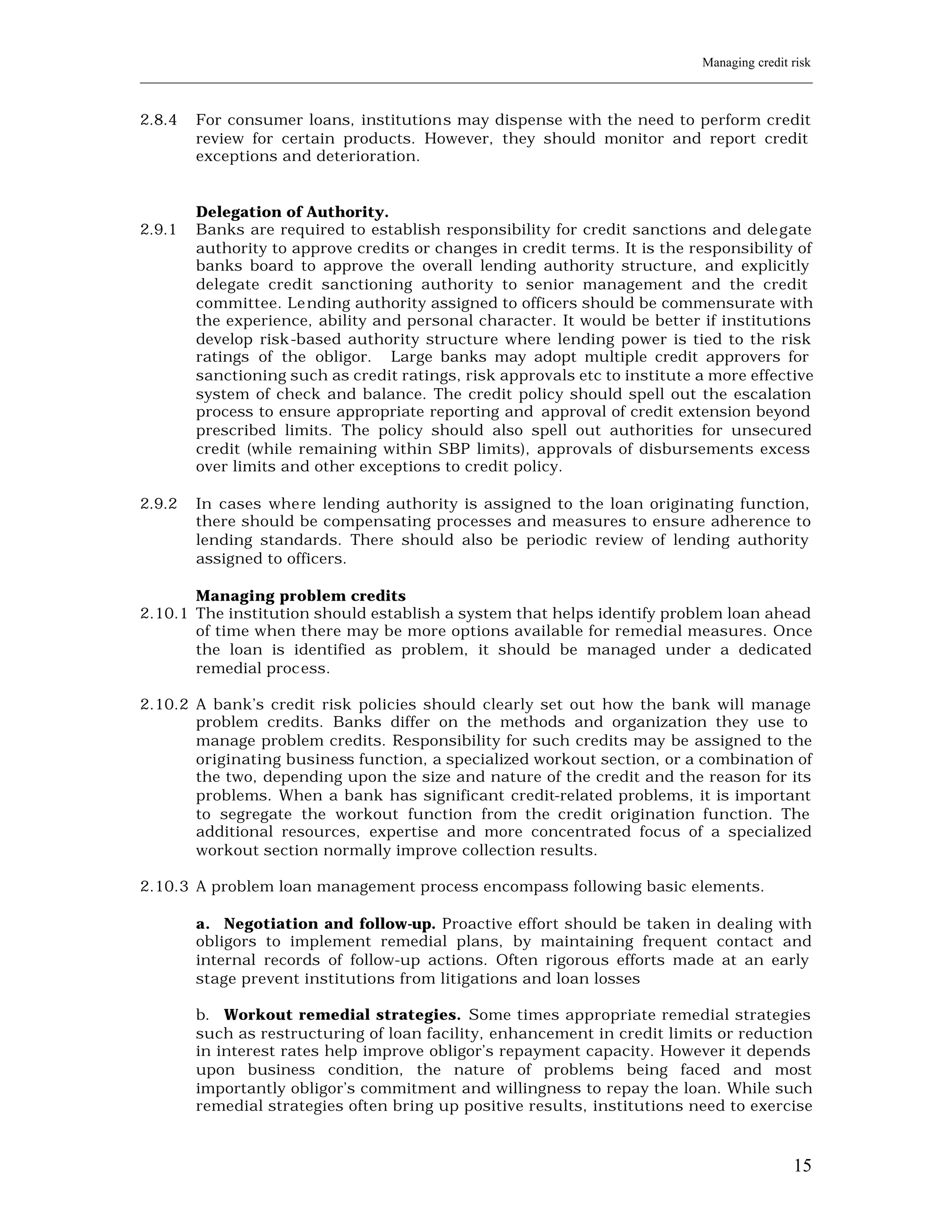 Managing credit risk
____________________________________________________________________________________________________________


2.8.4    For consumer loans, institutions may dispense with the need to perform credit
         review for certain products. However, they should monitor and report credit
         exceptions and deterioration.


         Delegation of Authority.
2.9.1    Banks are required to establish responsibility for credit sanctions and delegate
         authority to approve credits or changes in credit terms. It is the responsibility of
         banks board to approve the overall lending authority structure, and explicitly
         delegate credit sanctioning authority to senior management and the credit
         committee. Le nding authority assigned to officers should be commensurate with
         the experience, ability and personal character. It would be better if institutions
         develop risk-based authority structure where lending power is tied to the risk
         ratings of the obligor. Large banks may adopt multiple credit approvers for
         sanctioning such as credit ratings, risk approvals etc to institute a more effective
         system of check and balance. The credit policy should spell out the escalation
         process to ensure appropriate reporting and approval of credit extension beyond
         prescribed limits. The policy should also spell out authorities for unsecured
         credit (while remaining within SBP limits), approvals of disbursements excess
         over limits and other exceptions to credit policy.

2.9.2    In cases whe re lending authority is assigned to the loan originating function,
         there should be compensating processes and measures to ensure adherence to
         lending standards. There should also be periodic review of lending authority
         assigned to officers.

       Managing problem credits
2.10.1 The institution should establish a system that helps identify problem loan ahead
       of time when there may be more options available for remedial measures. Once
       the loan is identified as problem, it should be managed under a dedicated
       remedial process.

2.10.2 A bank’s credit risk policies should clearly set out how the bank will manage
       problem credits. Banks differ on the methods and organization they use to
       manage problem credits. Responsibility for such credits may be assigned to the
       originating business function, a specialized workout section, or a combination of
       the two, depending upon the size and nature of the credit and the reason for its
       problems. When a bank has significant credit-related problems, it is important
       to segregate the workout function from the credit origination function. The
       additional resources, expertise and more concentrated focus of a specialized
       workout section normally improve collection results.

2.10.3 A problem loan management process encompass following basic elements.

         a. Negotiation and follow-up. Proactive effort should be taken in dealing with
         obligors to implement remedial plans, by maintaining frequent contact and
         internal records of follow-up actions. Often rigorous efforts made at an early
         stage prevent institutions from litigations and loan losses

         b. Workout remedial strategies. Some times appropriate remedial strategies
         such as restructuring of loan facility, enhancement in credit limits or reduction
         in interest rates help improve obligor’s repayment capacity. However it depends
         upon business condition, the nature of problems being faced and most
         importantly obligor’s commitment and willingness to repay the loan. While such
         remedial strategies often bring up positive results, institutions need to exercise



                                                                                                         15
 