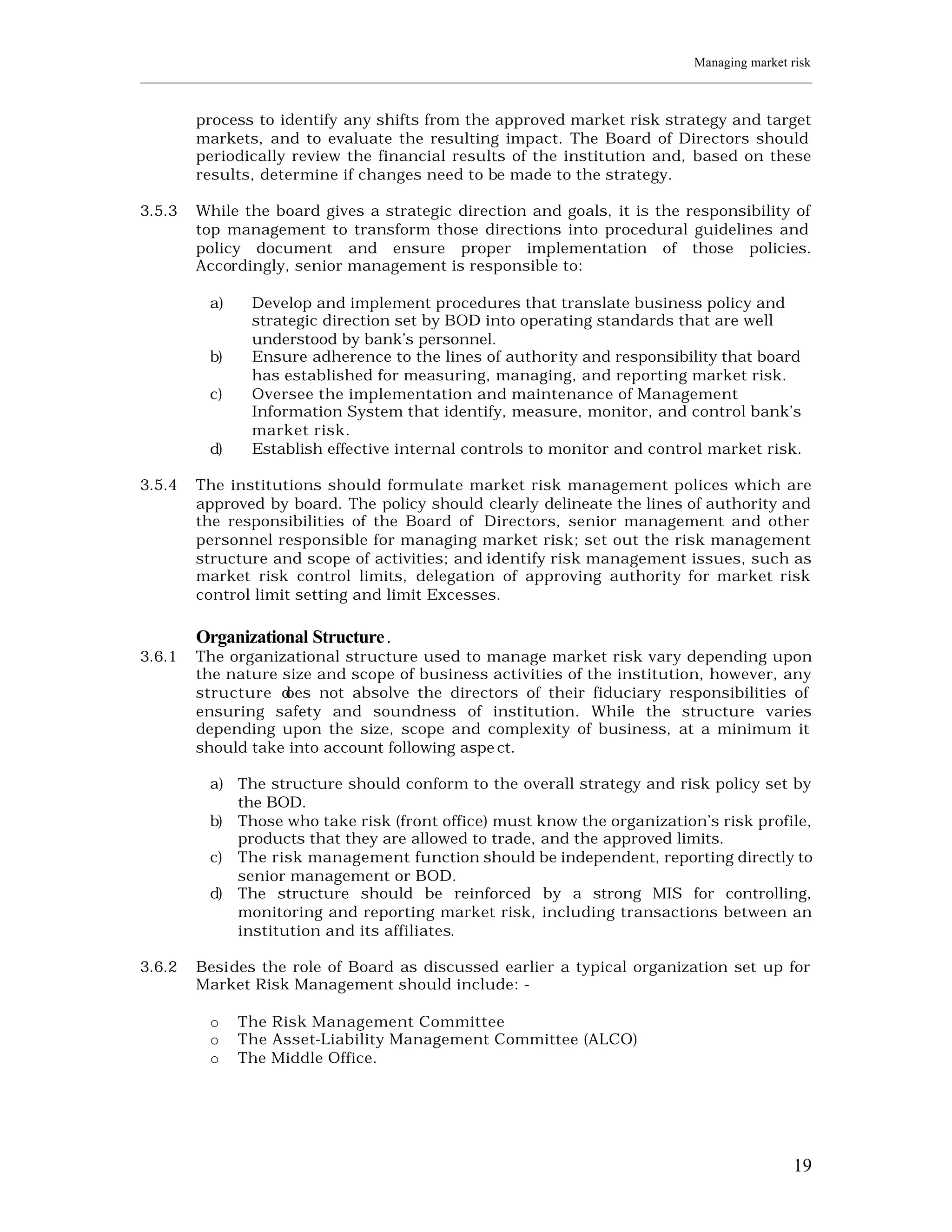 Managing market risk
____________________________________________________________________________________________________________


         process to identify any shifts from the approved market risk strategy and target
         markets, and to evaluate the resulting impact. The Board of Directors should
         periodically review the financial results of the institution and, based on these
         results, determine if changes need to be made to the strategy.

3.5.3    While the board gives a strategic direction and goals, it is the responsibility of
         top management to transform those directions into procedural guidelines and
         policy document and ensure proper implementation of those policies.
         Accordingly, senior management is responsible to:

           a)     Develop and implement procedures that translate business policy and
                  strategic direction set by BOD into operating standards that are well
                  understood by bank’s personnel.
           b)     Ensure adherence to the lines of authority and responsibility that board
                  has established for measuring, managing, and reporting market risk.
           c)     Oversee the implementation and maintenance of Management
                  Information System that identify, measure, monitor, and control bank’s
                  market risk.
           d)     Establish effective internal controls to monitor and control market risk.

3.5.4    The institutions should formulate market risk management polices which are
         approved by board. The policy should clearly delineate the lines of authority and
         the responsibilities of the Board of Directors, senior management and other
         personnel responsible for managing market risk; set out the risk management
         structure and scope of activities; and identify risk management issues, such as
         market risk control limits, delegation of approving authority for market risk
         control limit setting and limit Excesses.

         Organizational Structure.
3.6.1    The organizational structure used to manage market risk vary depending upon
         the nature size and scope of business activities of the institution, however, any
         structure does not absolve the directors of their fiduciary responsibilities of
         ensuring safety and soundness of institution. While the structure varies
         depending upon the size, scope and complexity of business, at a minimum it
         should take into account following aspe ct.

           a) The structure should conform to the overall strategy and risk policy set by
              the BOD.
           b) Those who take risk (front office) must know the organization’s risk profile,
              products that they are allowed to trade, and the approved limits.
           c) The risk management function should be independent, reporting directly to
              senior management or BOD.
           d) The structure should be reinforced by a strong MIS for controlling,
              monitoring and reporting market risk, including transactions between an
              institution and its affiliates.

3.6.2    Besides the role of Board as discussed earlier a typical organization set up for
         Market Risk Management should include: -

           o    The Risk Management Committee
           o    The Asset-Liability Management Committee (ALCO)
           o    The Middle Office.




                                                                                                         19
 