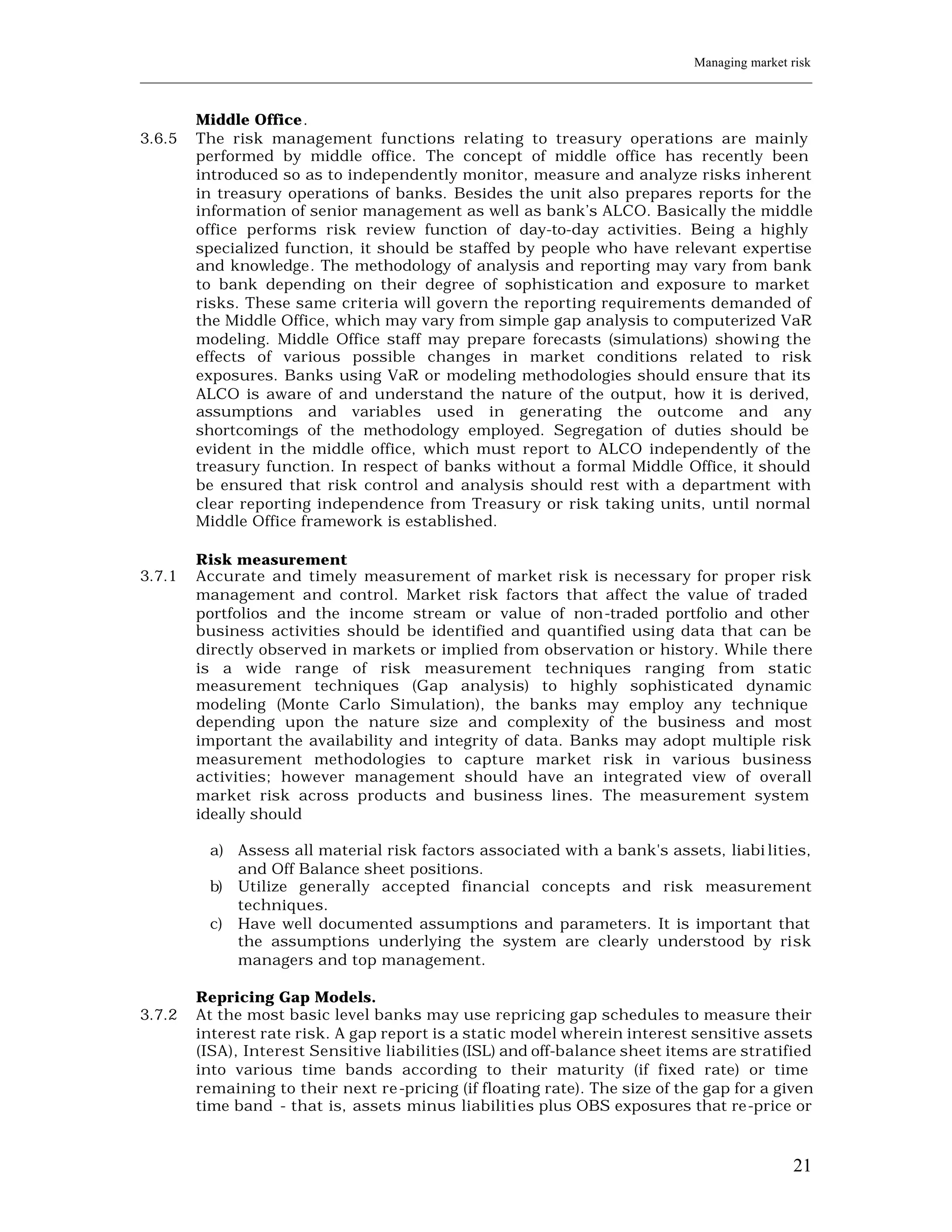 Managing market risk
____________________________________________________________________________________________________________


         Middle Office.
3.6.5    The risk management functions relating to treasury operations are mainly
         performed by middle office. The concept of middle office has recently been
         introduced so as to independently monitor, measure and analyze risks inherent
         in treasury operations of banks. Besides the unit also prepares reports for the
         information of senior management as well as bank’s ALCO. Basically the middle
         office performs risk review function of day-to-day activities. Being a highly
         specialized function, it should be staffed by people who have relevant expertise
         and knowledge. The methodology of analysis and reporting may vary from bank
         to bank depending on their degree of sophistication and exposure to market
         risks. These same criteria will govern the reporting requirements demanded of
         the Middle Office, which may vary from simple gap analysis to computerized VaR
         modeling. Middle Office staff may prepare forecasts (simulations) showing the
         effects of various possible changes in market conditions related to risk
         exposures. Banks using VaR or modeling methodologies should ensure that its
         ALCO is aware of and understand the nature of the output, how it is derived,
         assumptions and variables used in generating the outcome and any
         shortcomings of the methodology employed. Segregation of duties should be
         evident in the middle office, which must report to ALCO independently of the
         treasury function. In respect of banks without a formal Middle Office, it should
         be ensured that risk control and analysis should rest with a department with
         clear reporting independence from Treasury or risk taking units, until normal
         Middle Office framework is established.

         Risk measurement
3.7.1    Accurate and timely measurement of market risk is necessary for proper risk
         management and control. Market risk factors that affect the value of traded
         portfolios and the income stream or value of non-traded portfolio and other
         business activities should be identified and quantified using data that can be
         directly observed in markets or implied from observation or history. While there
         is a wide range of risk measurement techniques ranging from static
         measurement techniques (Gap analysis) to highly sophisticated dynamic
         modeling (Monte Carlo Simulation), the banks may employ any technique
         depending upon the nature size and complexity of the business and most
         important the availability and integrity of data. Banks may adopt multiple risk
         measurement methodologies to capture market risk in various business
         activities; however management should have an integrated view of overall
         market risk across products and business lines. The measurement system
         ideally should

           a) Assess all material risk factors associated with a bank's assets, liabi lities,
              and Off Balance sheet positions.
           b) Utilize generally accepted financial concepts and risk measurement
              techniques.
           c) Have well documented assumptions and parameters. It is important that
              the assumptions underlying the system are clearly understood by risk
              managers and top management.

         Repricing Gap Models.
3.7.2    At the most basic level banks may use repricing gap schedules to measure their
         interest rate risk. A gap report is a static model wherein interest sensitive assets
         (ISA), Interest Sensitive liabilities (ISL) and off-balance sheet items are stratified
         into various time bands according to their maturity (if fixed rate) or time
         remaining to their next re -pricing (if floating rate). The size of the gap for a given
         time band - that is, assets minus liabiliti es plus OBS exposures that re-price or



                                                                                                         21
 