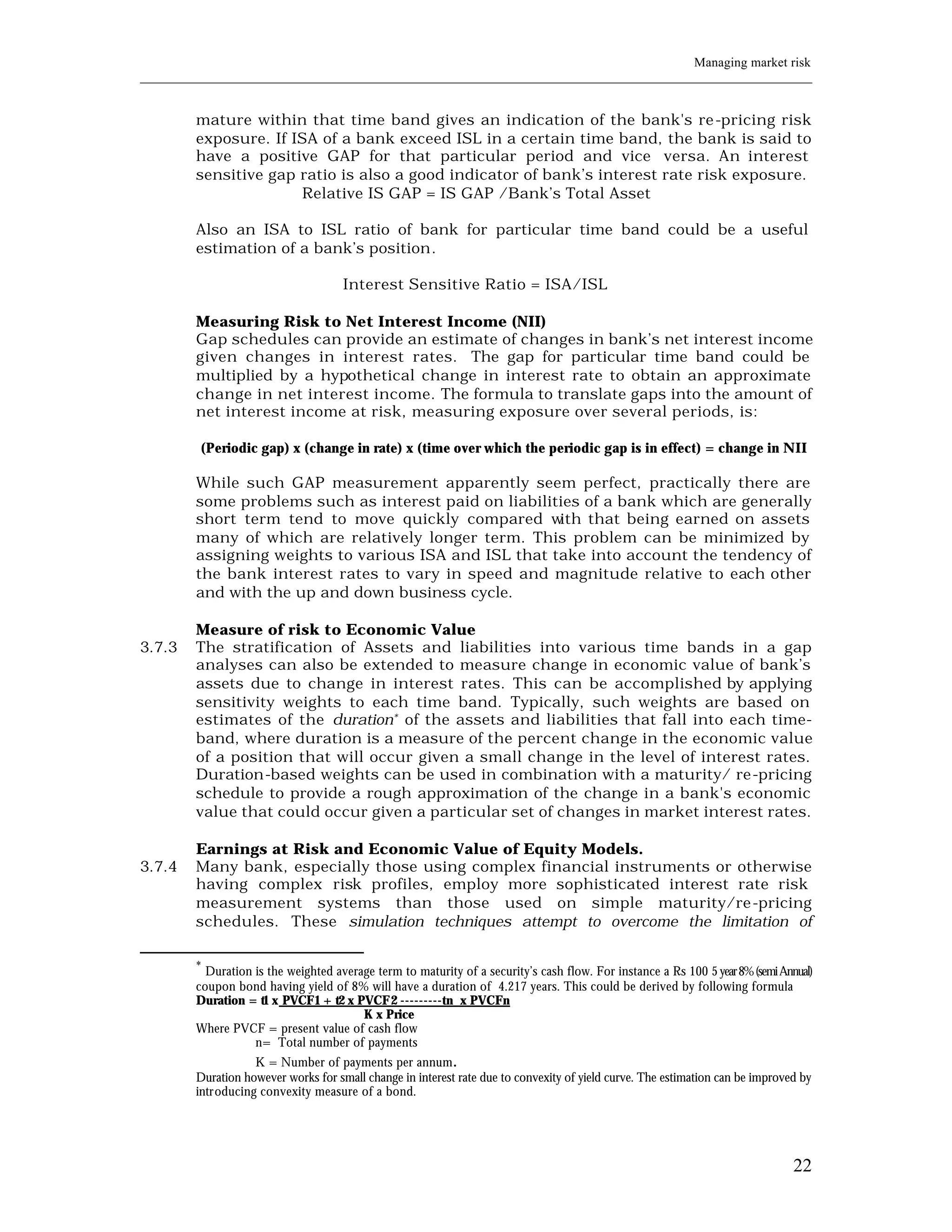Managing market risk
____________________________________________________________________________________________________________


         mature within that time band gives an indication of the bank's re -pricing risk
         exposure. If ISA of a bank exceed ISL in a certain time band, the bank is said to
         have a positive GAP for that particular period and vice versa. An interest
         sensitive gap ratio is also a good indicator of bank’s interest rate risk exposure.
                       Relative IS GAP = IS GAP /Bank’s Total Asset

         Also an ISA to ISL ratio of bank for particular time band could be a useful
         estimation of a bank’s position.

                                      Interest Sensitive Ratio = ISA/ISL

         Measuring Risk to Net Interest Income (NII)
         Gap schedules can provide an estimate of changes in bank’s net interest income
         given changes in interest rates. The gap for particular time band could be
         multiplied by a hypothetical change in interest rate to obtain an approximate
         change in net interest income. The formula to translate gaps into the amount of
         net interest income at risk, measuring exposure over several periods, is:

         (Periodic gap) x (change in rate) x (time over which the periodic gap is in effect) = change in NII

         While such GAP measurement apparently seem perfect, practically there are
         some problems such as interest paid on liabilities of a bank which are generally
         short term tend to move quickly compared w     ith that being earned on assets
         many of which are relatively longer term. This problem can be minimized by
         assigning weights to various ISA and ISL that take into account the tendency of
         the bank interest rates to vary in speed and magnitude relative to each other
         and with the up and down business cycle.

         Measure of risk to Economic Value
3.7.3    The stratification of Assets and liabilities into various time bands in a gap
         analyses can also be extended to measure change in economic value of bank’s
         assets due to change in interest rates. This can be accomplished by applying
         sensitivity weights to each time band. Typically, such weights are based on
         estimates of the duration* of the assets and liabilities that fall into each time-
         band, where duration is a measure of the percent change in the economic value
         of a position that will occur given a small change in the level of interest rates.
         Duration-based weights can be used in combination with a maturity/ re-pricing
         schedule to provide a rough approximation of the change in a bank's economic
         value that could occur given a particular set of changes in market interest rates.

         Earnings at Risk and Economic Value of Equity Models.
3.7.4    Many bank, especially those using complex financial instruments or otherwise
         having complex risk profiles, employ more sophisticated interest rate risk
         measurement systems than those used on simple maturity/re -pricing
         schedules. These simulation techniques attempt to overcome the limitation of

         *
           Duration is the weighted average term to maturity of a security’s cash flow. For instance a Rs 100 5 year 8% (semi Annual)
         coupon bond having yield of 8% will have a duration of 4.217 years. This could be derived by following formula
         Duration = t1 x PVCF1 + t2 x PVCF2 ---------tn x PVCFn
                                         K x Price
         Where PVCF = present value of cash flow
                    n= Total number of payments
                    K = Number of payments per annum.
         Duration however works for small change in interest rate due to convexity of yield curve. The estimation can be improved by
         introducing convexity measure of a bond.




                                                                                                                                 22
 