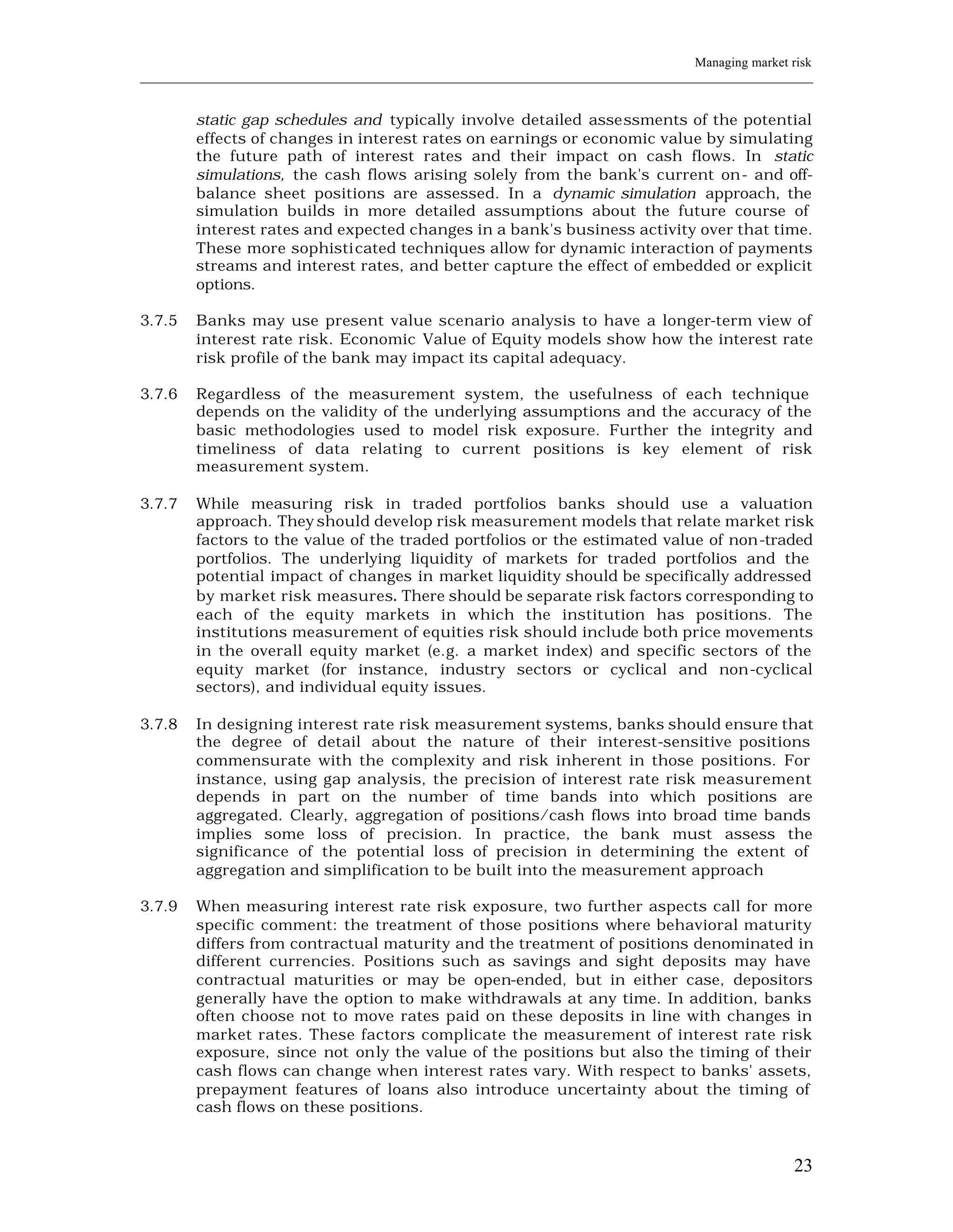 Managing market risk
____________________________________________________________________________________________________________


         static gap schedules and typically involve detailed assessments of the potential
         effects of changes in interest rates on earnings or economic value by simulating
         the future path of interest rates and their impact on cash flows. In static
         simulations, the cash flows arising solely from the bank's current on- and off-
         balance sheet positions are assessed. In a dynamic simulation approach, the
         simulation builds in more detailed assumptions about the future course of
         interest rates and expected changes in a bank's business activity over that time.
         These more sophisti cated techniques allow for dynamic interaction of payments
         streams and interest rates, and better capture the effect of embedded or explicit
         options.

3.7.5    Banks may use present value scenario analysis to have a longer-term view of
         interest rate risk. Economic Value of Equity models show how the interest rate
         risk profile of the bank may impact its capital adequacy.

3.7.6    Regardless of the measurement system, the usefulness of each technique
         depends on the validity of the underlying assumptions and the accuracy of the
         basic methodologies used to model risk exposure. Further the integrity and
         timeliness of data relating to current positions is key element of risk
         measurement system.

3.7.7    While measuring risk in traded portfolios banks should use a valuation
         approach. They should develop risk measurement models that relate market risk
         factors to the value of the traded portfolios or the estimated value of non-traded
         portfolios. The underlying liquidity of markets for traded portfolios and the
         potential impact of changes in market liquidity should be specifically addressed
         by market risk measures. There should be separate risk factors corresponding to
         each of the equity markets in which the institution has positions. The
         institutions measurement of equities risk should include both price movements
         in the overall equity market (e.g. a market index) and specific sectors of the
         equity market (for instance, industry sectors or cyclical and non-cyclical
         sectors), and individual equity issues.

3.7.8    In designing interest rate risk measurement systems, banks should ensure that
         the degree of detail about the nature of their interest-sensitive positions
         commensurate with the complexity and risk inherent in those positions. For
         instance, using gap analysis, the precision of interest rate risk measurement
         depends in part on the number of time bands into which positions are
         aggregated. Clearly, aggregation of positions/cash flows into broad time bands
         implies some loss of precision. In practice, the bank must assess the
         significance of the potential loss of precision in determining the extent of
         aggregation and simplification to be built into the measurement approach

3.7.9    When measuring interest rate risk exposure, two further aspects call for more
         specific comment: the treatment of those positions where behavioral maturity
         differs from contractual maturity and the treatment of positions denominated in
         different currencies. Positions such as savings and sight deposits may have
         contractual maturities or may be open-ended, but in either case, depositors
         generally have the option to make withdrawals at any time. In addition, banks
         often choose not to move rates paid on these deposits in line with changes in
         market rates. These factors complicate the measurement of interest rate risk
         exposure, since not only the value of the positions but also the timing of their
         cash flows can change when interest rates vary. With respect to banks' assets,
         prepayment features of loans also introduce uncertainty about the timing of
         cash flows on these positions.


                                                                                                         23
 