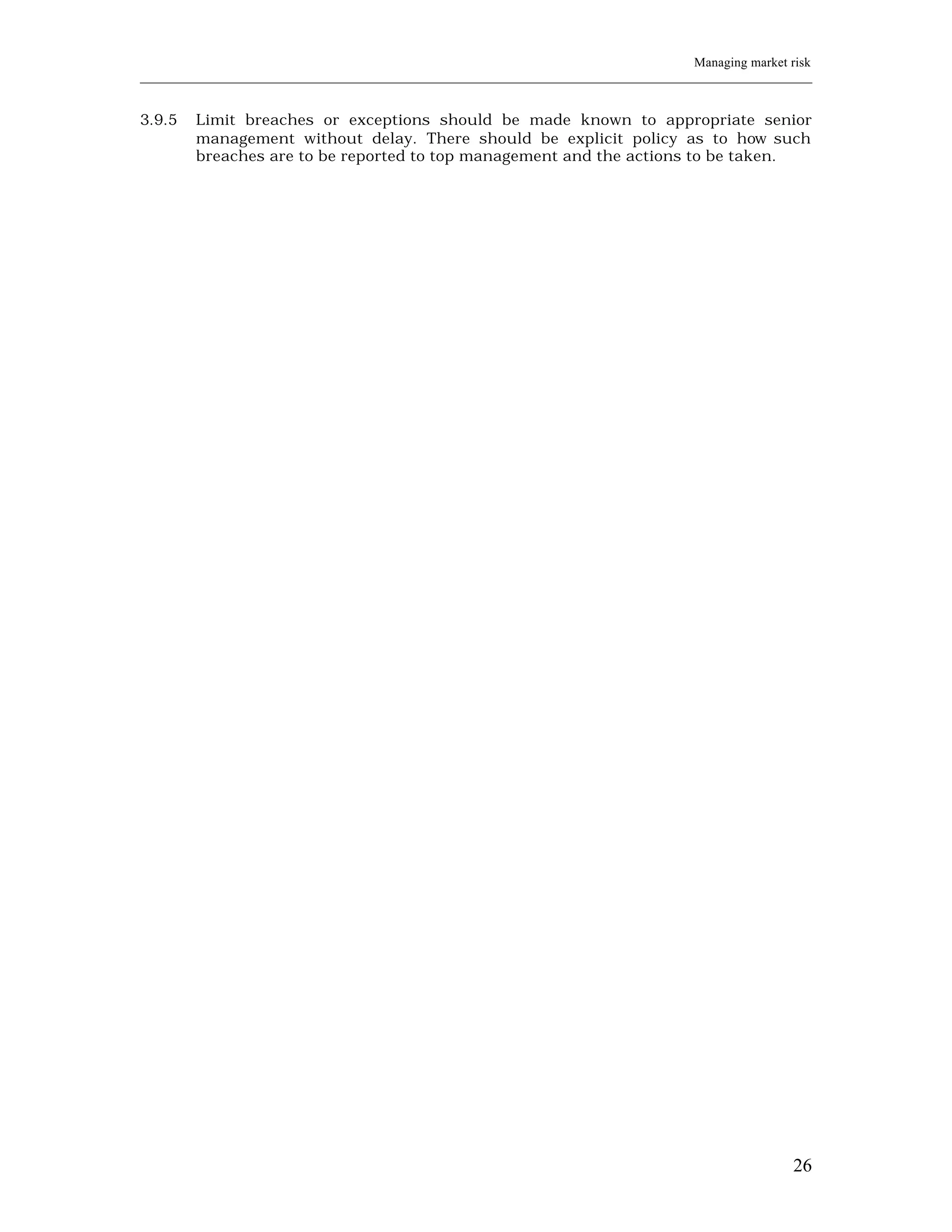 Managing market risk
____________________________________________________________________________________________________________


3.9.5    Limit breaches or exceptions should be made known to appropriate senior
         management without delay. There should be explicit policy as to how such
         breaches are to be reported to top management and the actions to be taken.




                                                                                                         26
 