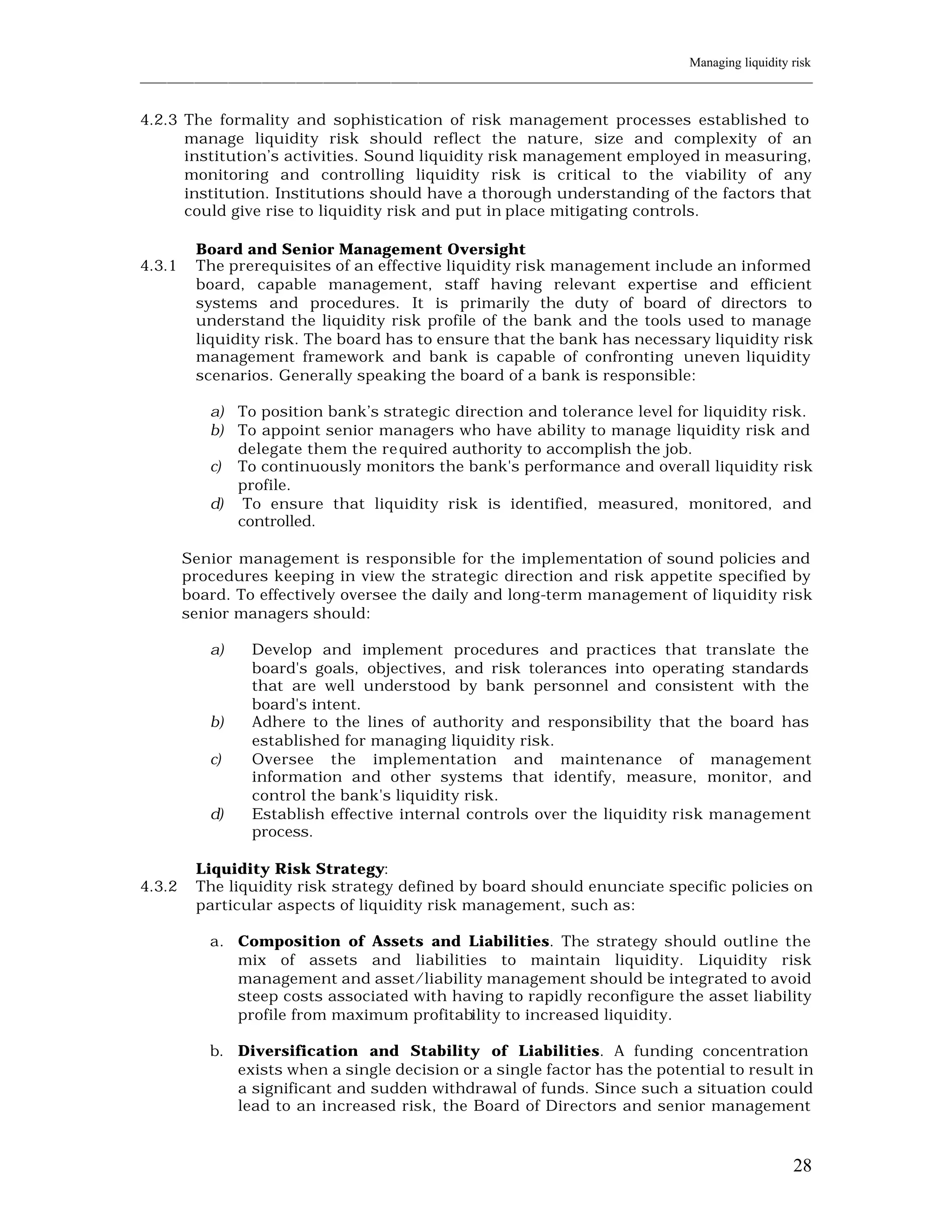 Managing liquidity risk
____________________________________________________________________________________________________________


4.2.3 The formality and sophistication of risk management processes established to
      manage liquidity risk should reflect the nature, size and complexity of an
      institution’s activities. Sound liquidity risk management employed in measuring,
      monitoring and controlling liquidity risk is critical to the viability of any
      institution. Institutions should have a thorough understanding of the factors that
      could give rise to liquidity risk and put in place mitigating controls.

         Board and Senior Management Oversight
4.3.1    The prerequisites of an effective liquidity risk management include an informed
         board, capable management, staff having relevant expertise and efficient
         systems and procedures. It is primarily the duty of board of directors to
         understand the liquidity risk profile of the bank and the tools used to manage
         liquidity risk. The board has to ensure that the bank has necessary liquidity risk
         management framework and bank is capable of confronting uneven liquidity
         scenarios. Generally speaking the board of a bank is responsible:

           a) To position bank’s strategic direction and tolerance level for liquidity risk.
           b) To appoint senior managers who have ability to manage liquidity risk and
              delegate them the re quired authority to accomplish the job.
           c) To continuously monitors the bank's performance and overall liquidity risk
              profile.
           d) To ensure that liquidity risk is identified, measured, monitored, and
              controlled.

        Senior management is responsible for the implementation of sound policies and
        procedures keeping in view the strategic direction and risk appetite specified by
        board. To effectively oversee the daily and long-term management of liquidity risk
        senior managers should:

           a)     Develop and implement procedures and practices that translate the
                  board's goals, objectives, and risk tolerances into operating standards
                  that are well understood by bank personnel and consistent with the
                  board's intent.
           b)     Adhere to the lines of authority and responsibility that the board has
                  established for managing liquidity risk.
           c)     Oversee the implementation and maintenance of management
                  information and other systems that identify, measure, monitor, and
                  control the bank's liquidity risk.
           d)     Establish effective internal controls over the liquidity risk management
                  process.

         Liquidity Risk Strategy:
4.3.2    The liquidity risk strategy defined by board should enunciate specific policies on
         particular aspects of liquidity risk management, such as:

           a. Composition of Assets and Liabilities. The strategy should outline the
              mix of assets and liabilities to maintain liquidity. Liquidity risk
              management and asset/liability management should be integrated to avoid
              steep costs associated with having to rapidly reconfigure the asset liability
              profile from maximum profitability to increased liquidity.

           b. Diversification and Stability of Liabilities. A funding concentration
              exists when a single decision or a single factor has the potential to result in
              a significant and sudden withdrawal of funds. Since such a situation could
              lead to an increased risk, the Board of Directors and senior management



                                                                                                          28
 