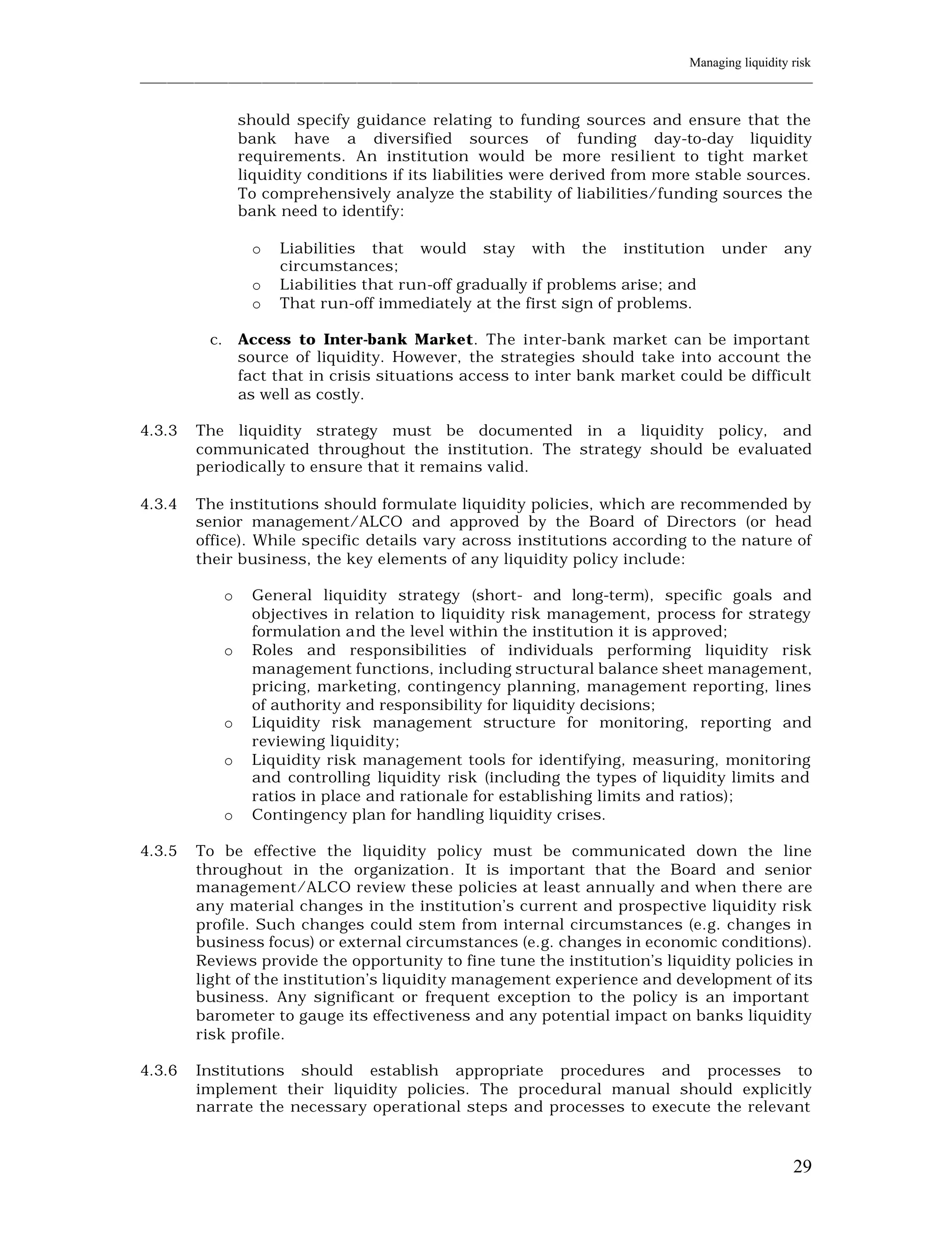 Managing liquidity risk
____________________________________________________________________________________________________________


                    should specify guidance relating to funding sources and ensure that the
                    bank have a diversified sources of funding day-to-day liquidity
                    requirements. An institution would be more resi lient to tight market
                    liquidity conditions if its liabilities were derived from more stable sources.
                    To comprehensively analyze the stability of liabilities/funding sources the
                    bank need to identify:

                     o   Liabilities that would stay with the institution                      under     any
                         circumstances;
                     o   Liabilities that run-off gradually if problems arise; and
                     o   That run-off immediately at the first sign of problems.

           c.       Access to Inter-bank Market. The inter-bank market can be important
                    source of liquidity. However, the strategies should take into account the
                    fact that in crisis situations access to inter bank market could be difficult
                    as well as costly.

4.3.3    The liquidity strategy must be documented in a liquidity policy, and
         communicated throughout the institution. The strategy should be evaluated
         periodically to ensure that it remains valid.

4.3.4    The institutions should formulate liquidity policies, which are recommended by
         senior management/ALCO and approved by the Board of Directors (or head
         office). While specific details vary across institutions according to the nature of
         their business, the key elements of any liquidity policy include:

                o    General liquidity strategy (short- and long-term), specific goals and
                     objectives in relation to liquidity risk management, process for strategy
                     formulation and the level within the institution it is approved;
                o    Roles and responsibilities of individuals performing liquidity risk
                     management functions, including structural balance sheet management,
                     pricing, marketing, contingency planning, management reporting, lines
                     of authority and responsibility for liquidity decisions;
                o    Liquidity risk management structure for monitoring, reporting and
                     reviewing liquidity;
                o    Liquidity risk management tools for identifying, measuring, monitoring
                     and controlling liquidity risk (including the types of liquidity limits and
                     ratios in place and rationale for establishing limits and ratios);
                o    Contingency plan for handling liquidity crises.

4.3.5    To be effective the liquidity policy must be communicated down the line
         throughout in the organization. It is important that the Board and senior
         management/ALCO review these policies at least annually and when there are
         any material changes in the institution’s current and prospective liquidity risk
         profile. Such changes could stem from internal circumstances (e.g. changes in
         business focus) or external circumstances (e.g. changes in economic conditions).
         Reviews provide the opportunity to fine tune the institution’s liquidity policies in
         light of the institution’s liquidity management experience and development of its
         business. Any significant or frequent exception to the policy is an important
         barometer to gauge its effectiveness and any potential impact on banks liquidity
         risk profile.

4.3.6    Institutions should establish appropriate procedures and processes to
         implement their liquidity policies. The procedural manual should explicitly
         narrate the necessary operational steps and processes to execute the relevant



                                                                                                          29
 