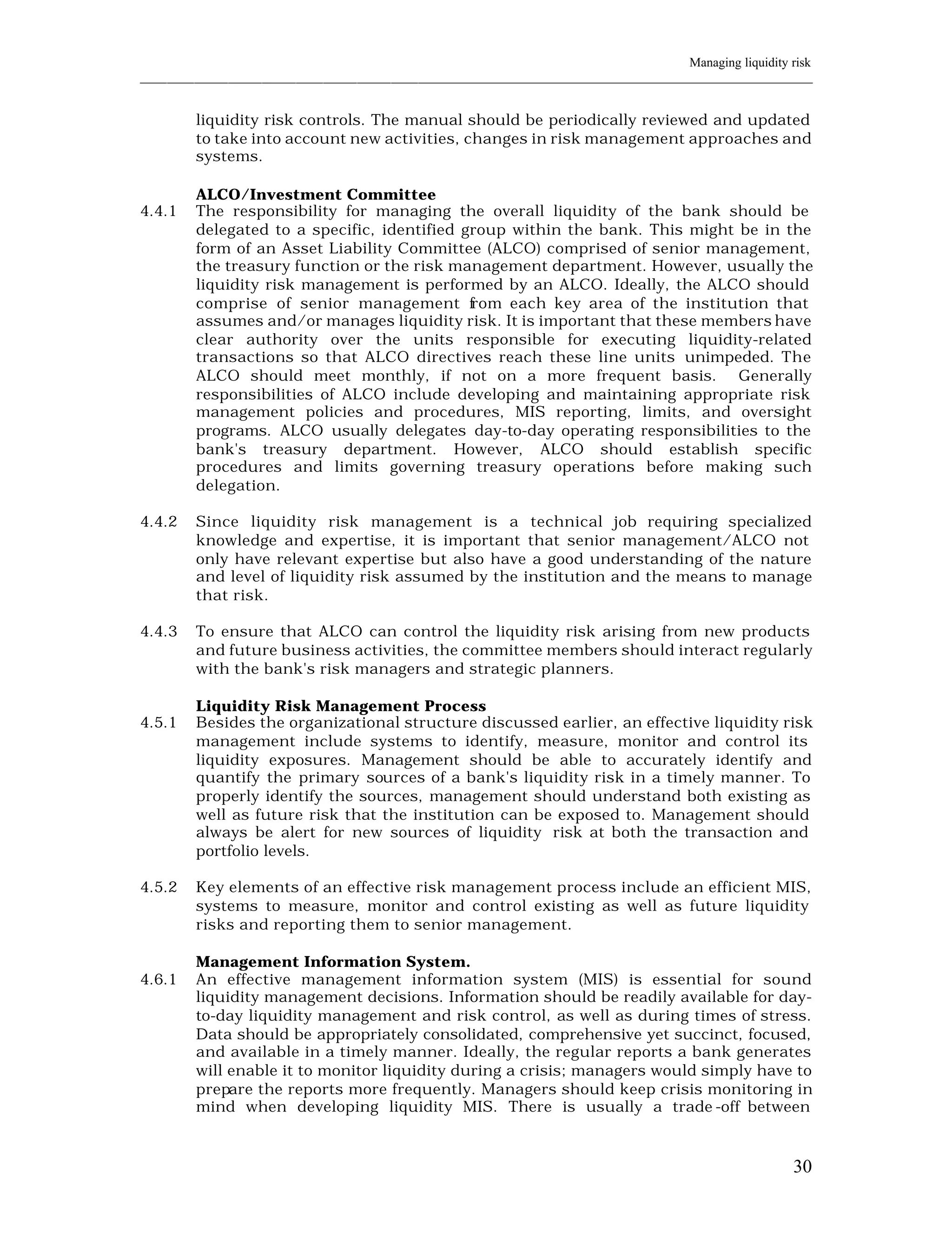 Managing liquidity risk
____________________________________________________________________________________________________________


         liquidity risk controls. The manual should be periodically reviewed and updated
         to take into account new activities, changes in risk management approaches and
         systems.

         ALCO/Investment Committee
4.4.1    The responsibility for managing the overall liquidity of the bank should be
         delegated to a specific, identified group within the bank. This might be in the
         form of an Asset Liability Committee (ALCO) comprised of senior management,
         the treasury function or the risk management department. However, usually the
         liquidity risk management is performed by an ALCO. Ideally, the ALCO should
         comprise of senior management from each key area of the institution that
         assumes and/or manages liquidity risk. It is important that these members have
         clear authority over the units responsible for executing liquidity-related
         transactions so that ALCO directives reach these line units unimpeded. The
         ALCO should meet monthly, if not on a more frequent basis. Generally
         responsibilities of ALCO include developing and maintaining appropriate risk
         management policies and procedures, MIS reporting, limits, and oversight
         programs. ALCO usually delegates day-to-day operating responsibilities to the
         bank's treasury department. However, ALCO should establish specific
         procedures and limits governing treasury operations before making such
         delegation.

4.4.2    Since liquidity risk management is a technical job requiring specialized
         knowledge and expertise, it is important that senior management/ALCO not
         only have relevant expertise but also have a good understanding of the nature
         and level of liquidity risk assumed by the institution and the means to manage
         that risk.

4.4.3    To ensure that ALCO can control the liquidity risk arising from new products
         and future business activities, the committee members should interact regularly
         with the bank's risk managers and strategic planners.

         Liquidity Risk Management Process
4.5.1    Besides the organizational structure discussed earlier, an effective liquidity risk
         management include systems to identify, measure, monitor and control its
         liquidity exposures. Management should be able to accurately identify and
         quantify the primary sources of a bank's liquidity risk in a timely manner. To
         properly identify the sources, management should understand both existing as
         well as future risk that the institution can be exposed to. Management should
         always be alert for new sources of liquidity risk at both the transaction and
         portfolio levels.

4.5.2    Key elements of an effective risk management process include an efficient MIS,
         systems to measure, monitor and control existing as well as future liquidity
         risks and reporting them to senior management.

         Management Information System.
4.6.1    An effective management information system (MIS) is essential for sound
         liquidity management decisions. Information should be readily available for day-
         to-day liquidity management and risk control, as well as during times of stress.
         Data should be appropriately consolidated, comprehensive yet succinct, focused,
         and available in a timely manner. Ideally, the regular reports a bank generates
         will enable it to monitor liquidity during a crisis; managers would simply have to
         prepare the reports more frequently. Managers should keep crisis monitoring in
         mind when developing liquidity MIS. There is usually a trade -off between



                                                                                                          30
 