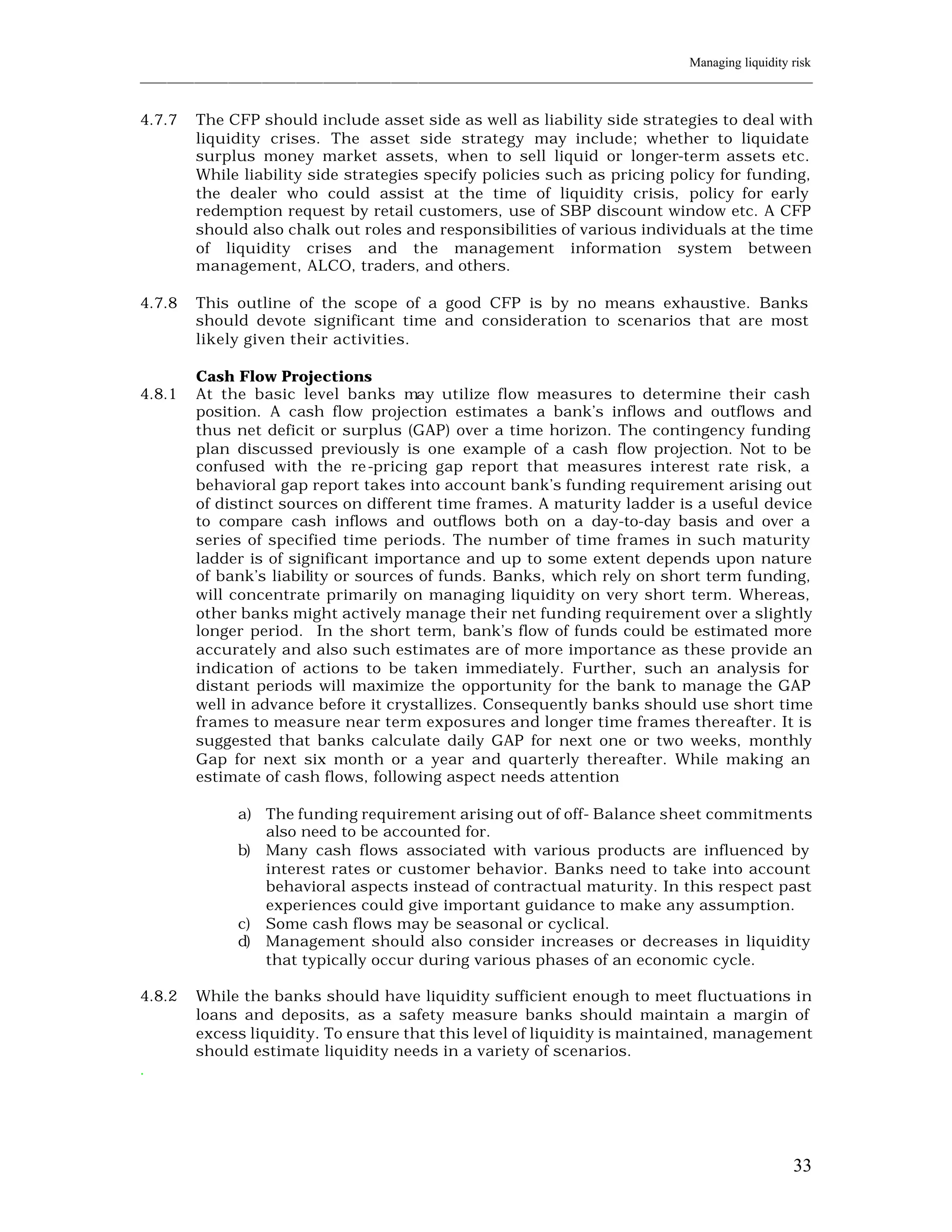 Managing liquidity risk
____________________________________________________________________________________________________________


4.7.7    The CFP should include asset side as well as liability side strategies to deal with
         liquidity crises. The asset side strategy may include; whether to liquidate
         surplus money market assets, when to sell liquid or longer-term assets etc.
         While liability side strategies specify policies such as pricing policy for funding,
         the dealer who could assist at the time of liquidity crisis, policy for early
         redemption request by retail customers, use of SBP discount window etc. A CFP
         should also chalk out roles and responsibilities of various individuals at the time
         of liquidity crises and the management information system between
         management, ALCO, traders, and others.

4.7.8    This outline of the scope of a good CFP is by no means exhaustive. Banks
         should devote significant time and consideration to scenarios that are most
         likely given their activities.

         Cash Flow Projections
4.8.1    At the basic level banks may utilize flow measures to determine their cash
         position. A cash flow projection estimates a bank’s inflows and outflows and
         thus net deficit or surplus (GAP) over a time horizon. The contingency funding
         plan discussed previously is one example of a cash flow projection. Not to be
         confused with the re-pricing gap report that measures interest rate risk, a
         behavioral gap report takes into account bank’s funding requirement arising out
         of distinct sources on different time frames. A maturity ladder is a useful device
         to compare cash inflows and outflows both on a day-to-day basis and over a
         series of specified time periods. The number of time frames in such maturity
         ladder is of significant importance and up to some extent depends upon nature
         of bank’s liability or sources of funds. Banks, which rely on short term funding,
         will concentrate primarily on managing liquidity on very short term. Whereas,
         other banks might actively manage their net funding requirement over a slightly
         longer period. In the short term, bank’s flow of funds could be estimated more
         accurately and also such estimates are of more importance as these provide an
         indication of actions to be taken immediately. Further, such an analysis for
         distant periods will maximize the opportunity for the bank to manage the GAP
         well in advance before it crystallizes. Consequently banks should use short time
         frames to measure near term exposures and longer time frames thereafter. It is
         suggested that banks calculate daily GAP for next one or two weeks, monthly
         Gap for next six month or a year and quarterly thereafter. While making an
         estimate of cash flows, following aspect needs attention

                a) The funding requirement arising out of off- Balance sheet commitments
                   also need to be accounted for.
                b) Many cash flows associated with various products are influenced by
                   interest rates or customer behavior. Banks need to take into account
                   behavioral aspects instead of contractual maturity. In this respect past
                   experiences could give important guidance to make any assumption.
                c) Some cash flows may be seasonal or cyclical.
                d) Management should also consider increases or decreases in liquidity
                   that typically occur during various phases of an economic cycle.

4.8.2    While the banks should have liquidity sufficient enough to meet fluctuations in
         loans and deposits, as a safety measure banks should maintain a margin of
         excess liquidity. To ensure that this level of liquidity is maintained, management
         should estimate liquidity needs in a variety of scenarios.
.




                                                                                                          33
 