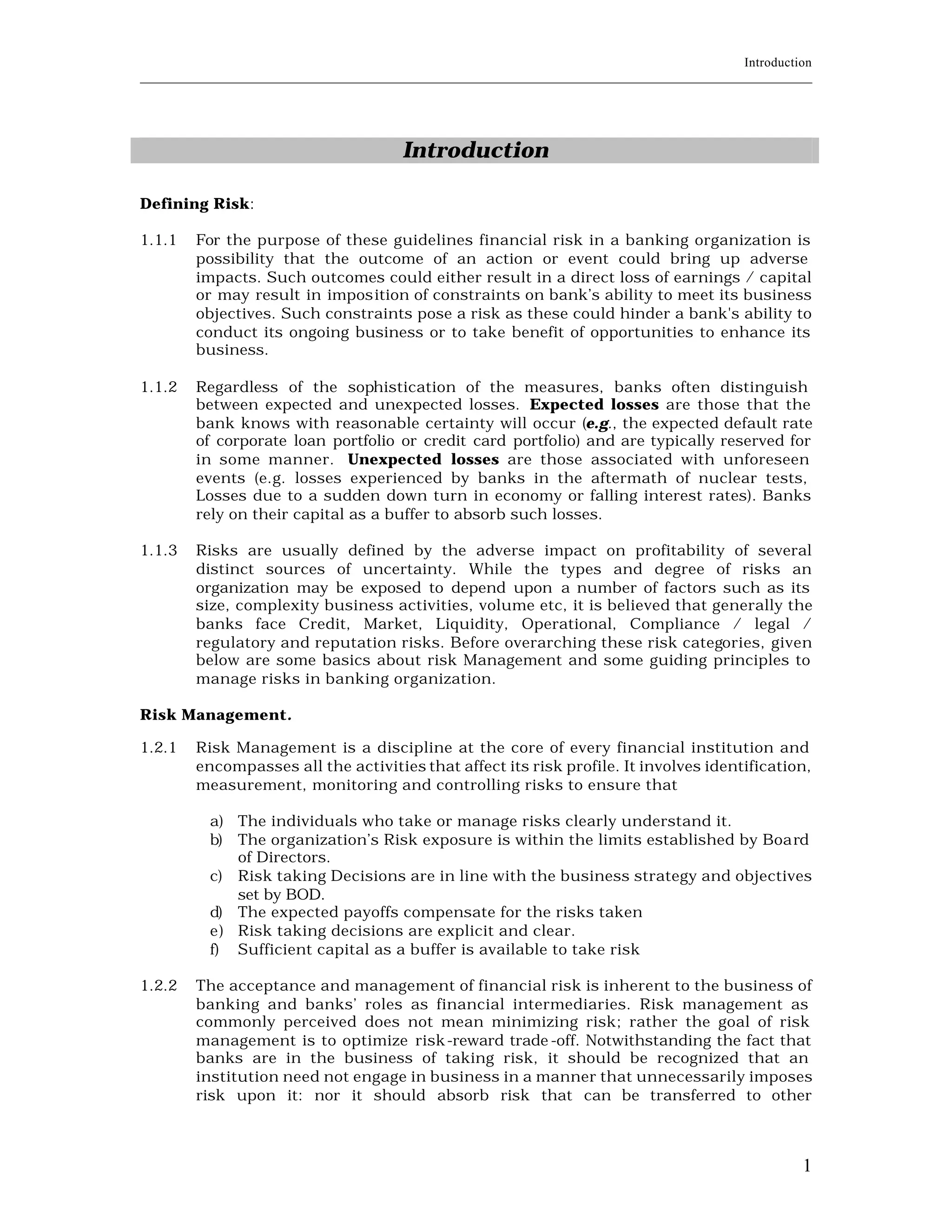 Introduction
____________________________________________________________________________________________________________




                                          Introduction

Defining Risk:

1.1.1    For the purpose of these guidelines financial risk in a banking organization is
         possibility that the outcome of an action or event could bring up adverse
         impacts. Such outcomes could either result in a direct loss of earnings / capital
         or may result in imposition of constraints on bank’s ability to meet its business
         objectives. Such constraints pose a risk as these could hinder a bank's ability to
         conduct its ongoing business or to take benefit of opportunities to enhance its
         business.

1.1.2    Regardless of the sophistication of the measures, banks often distinguish
         between expected and unexpected losses. Expected losses are those that the
         bank knows with reasonable certainty will occur (e.g., the expected default rate
         of corporate loan portfolio or credit card portfolio) and are typically reserved for
         in some manner. Unexpected losses are those associated with unforeseen
         events (e.g. losses experienced by banks in the aftermath of nuclear tests,
         Losses due to a sudden down turn in economy or falling interest rates). Banks
         rely on their capital as a buffer to absorb such losses.

1.1.3    Risks are usually defined by the adverse impact on profitability of several
         distinct sources of uncertainty. While the types and degree of risks an
         organization may be exposed to depend upon a number of factors such as its
         size, complexity business activities, volume etc, it is believed that generally the
         banks face Credit, Market, Liquidity, Operational, Compliance / legal /
         regulatory and reputation risks. Before overarching these risk categories, given
         below are some basics about risk Management and some guiding principles to
         manage risks in banking organization.

Risk Management.

1.2.1    Risk Management is a discipline at the core of every financial institution and
         encompasses all the activities that affect its risk profile. It involves identification,
         measurement, monitoring and controlling risks to ensure that

           a) The individuals who take or manage risks clearly understand it.
           b) The organization’s Risk exposure is within the limits established by Boa rd
              of Directors.
           c) Risk taking Decisions are in line with the business strategy and objectives
              set by BOD.
           d) The expected payoffs compensate for the risks taken
           e) Risk taking decisions are explicit and clear.
           f) Sufficient capital as a buffer is available to take risk

1.2.2    The acceptance and management of financial risk is inherent to the business of
         banking and banks’ roles as financial intermediaries. Risk management as
         commonly perceived does not mean minimizing risk; rather the goal of risk
         management is to optimize risk -reward trade -off. Notwithstanding the fact that
         banks are in the business of taking risk, it should be recognized that an
         institution need not engage in business in a manner that unnecessarily imposes
         risk upon it: nor it should absorb risk that can be transferred to other



                                                                                                           1
 