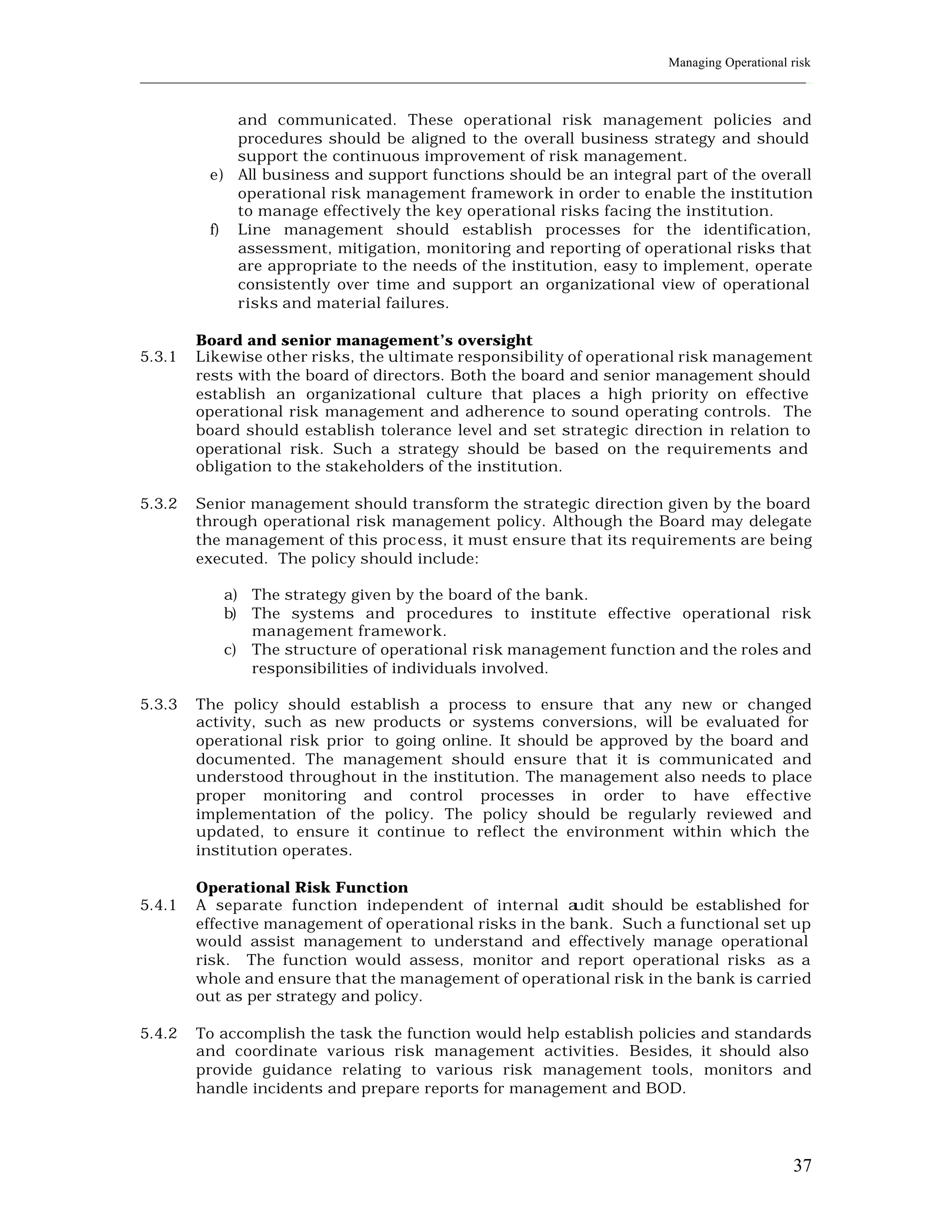 Managing Operational risk
____________________________________________________________________________________________________________


              and communicated. These operational risk management policies and
              procedures should be aligned to the overall business strategy and should
              support the continuous improvement of risk management.
           e) All business and support functions should be an integral part of the overall
              operational risk management framework in order to enable the institution
              to manage effectively the key operational risks facing the institution.
           f) Line management should establish processes for the identification,
              assessment, mitigation, monitoring and reporting of operational risks that
              are appropriate to the needs of the institution, easy to implement, operate
              consistently over time and support an organizational view of operational
              risks and material failures.

         Board and senior management’s oversight
5.3.1    Likewise other risks, the ultimate responsibility of operational risk management
         rests with the board of directors. Both the board and senior management should
         establish an organizational culture that places a high priority on effective
         operational risk management and adherence to sound operating controls. The
         board should establish tolerance level and set strategic direction in relation to
         operational risk. Such a strategy should be based on the requirements and
         obligation to the stakeholders of the institution.

5.3.2    Senior management should transform the strategic direction given by the board
         through operational risk management policy. Although the Board may delegate
         the management of this proc ess, it must ensure that its requirements are being
         executed. The policy should include:

             a) The strategy given by the board of the bank.
             b) The systems and procedures to institute effective operational risk
                management framework.
             c) The structure of operational risk management function and the roles and
                responsibilities of individuals involved.

5.3.3    The policy should establish a process to ensure that any new or changed
         activity, such as new products or systems conversions, will be evaluated for
         operational risk prior to going online. It should be approved by the board and
         documented. The management should ensure that it is communicated and
         understood throughout in the institution. The management also needs to place
         proper monitoring and control processes in order to have effective
         implementation of the policy. The policy should be regularly reviewed and
         updated, to ensure it continue to reflect the environment within which the
         institution operates.

         Operational Risk Function
5.4.1    A separate function independent of internal a    udit should be established for
         effective management of operational risks in the bank. Such a functional set up
         would assist management to understand and effectively manage operational
         risk. The function would assess, monitor and report operational risks as a
         whole and ensure that the management of operational risk in the bank is carried
         out as per strategy and policy.

5.4.2    To accomplish the task the function would help establish policies and standards
         and coordinate various risk management activities. Besides, it should also
         provide guidance relating to various risk management tools, monitors and
         handle incidents and prepare reports for management and BOD.




                                                                                                          37
 