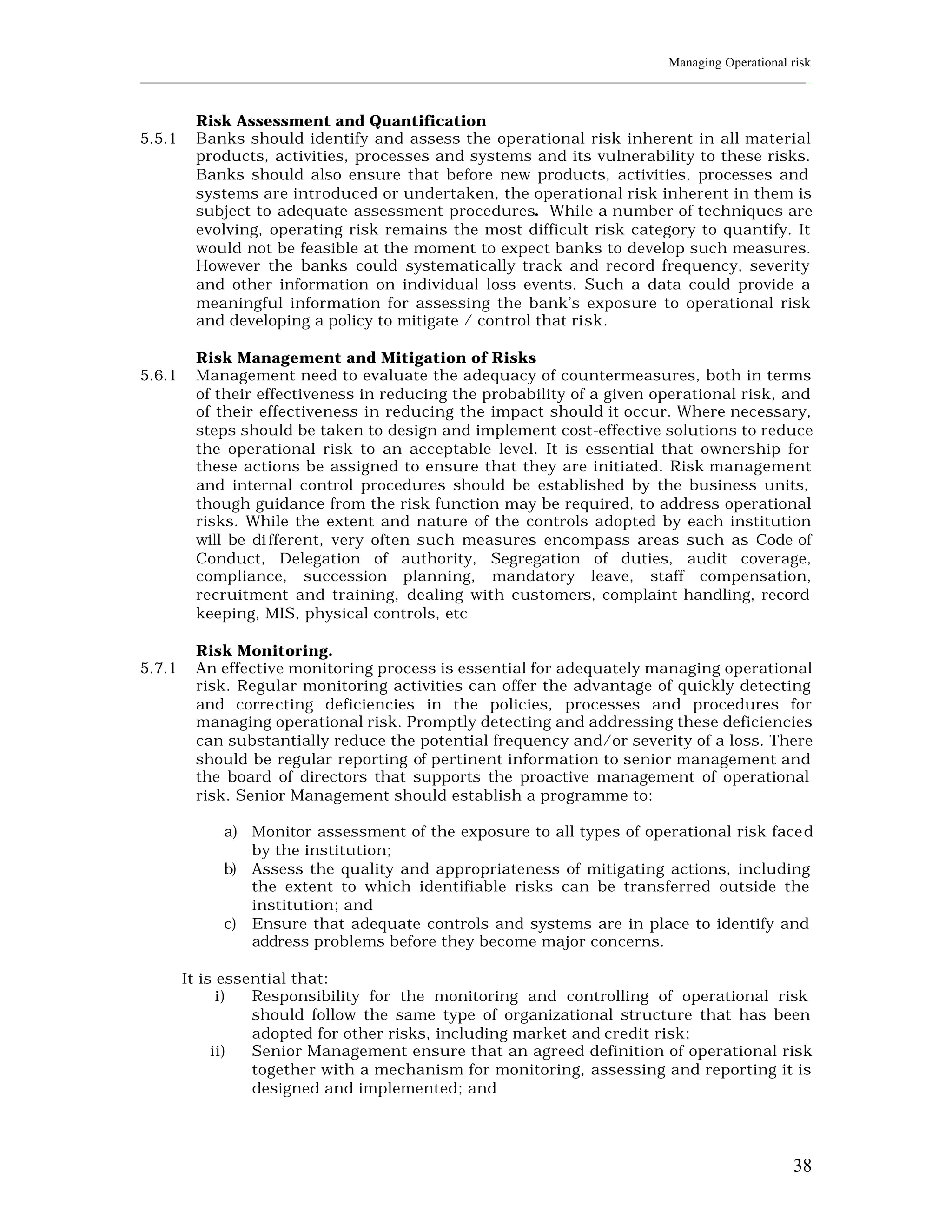 Managing Operational risk
____________________________________________________________________________________________________________


         Risk Assessment and Quantification
5.5.1    Banks should identify and assess the operational risk inherent in all material
         products, activities, processes and systems and its vulnerability to these risks.
         Banks should also ensure that before new products, activities, processes and
         systems are introduced or undertaken, the operational risk inherent in them is
         subject to adequate assessment procedures. While a number of techniques are
         evolving, operating risk remains the most difficult risk category to quantify. It
         would not be feasible at the moment to expect banks to develop such measures.
         However the banks could systematically track and record frequency, severity
         and other information on individual loss events. Such a data could provide a
         meaningful information for assessing the bank’s exposure to operational risk
         and developing a policy to mitigate / control that risk.

         Risk Management and Mitigation of Risks
5.6.1    Management need to evaluate the adequacy of countermeasures, both in terms
         of their effectiveness in reducing the probability of a given operational risk, and
         of their effectiveness in reducing the impact should it occur. Where necessary,
         steps should be taken to design and implement cost-effective solutions to reduce
         the operational risk to an acceptable level. It is essential that ownership for
         these actions be assigned to ensure that they are initiated. Risk management
         and internal control procedures should be established by the business units,
         though guidance from the risk function may be required, to address operational
         risks. While the extent and nature of the controls adopted by each institution
         will be di fferent, very often such measures encompass areas such as Code of
         Conduct, Delegation of authority, Segregation of duties, audit coverage,
         compliance, succession planning, mandatory leave, staff compensation,
         recruitment and training, dealing with customers, complaint handling, record
         keeping, MIS, physical controls, etc

         Risk Monitoring.
5.7.1    An effective monitoring process is essential for adequately managing operational
         risk. Regular monitoring activities can offer the advantage of quickly detecting
         and correcting deficiencies in the policies, processes and procedures for
         managing operational risk. Promptly detecting and addressing these deficiencies
         can substantially reduce the potential frequency and/or severity of a loss. There
         should be regular reporting of pertinent information to senior management and
         the board of directors that supports the proactive management of operational
         risk. Senior Management should establish a programme to:

             a) Monitor assessment of the exposure to all types of operational risk faced
                by the institution;
             b) Assess the quality and appropriateness of mitigating actions, including
                the extent to which identifiable risks can be transferred outside the
                institution; and
             c) Ensure that adequate controls and systems are in place to identify and
                address problems before they become major concerns.

        It is essential that:
              i)  Responsibility for the monitoring and controlling of operational risk
                  should follow the same type of organizational structure that has been
                  adopted for other risks, including market and credit risk;
             ii)  Senior Management ensure that an agreed definition of operational risk
                  together with a mechanism for monitoring, assessing and reporting it is
                  designed and implemented; and




                                                                                                          38
 