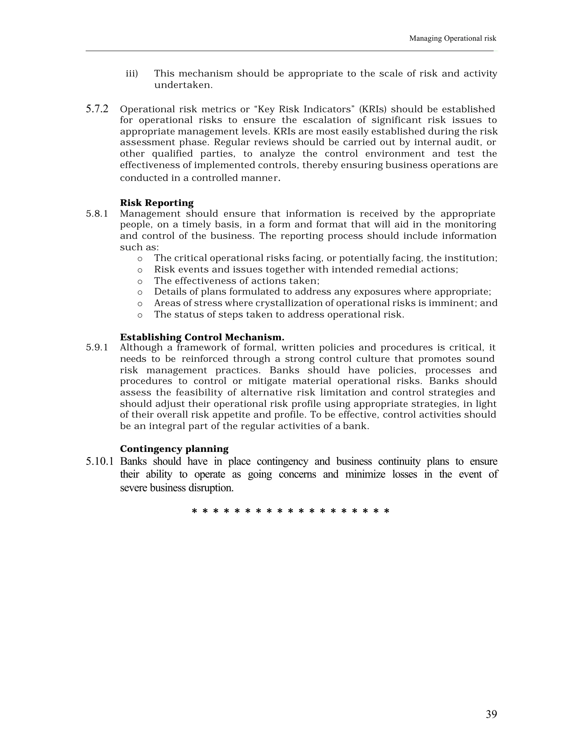 Managing Operational risk
____________________________________________________________________________________________________________


          iii)    This mechanism should be appropriate to the scale of risk and activity
                  undertaken.

5.7.2    Operational risk metrics or “Key Risk Indicators” (KRIs) should be established
         for operational risks to ensure the escalation of significant risk issues to
         appropriate management levels. KRIs are most easily established during the risk
         assessment phase. Regular reviews should be carried out by internal audit, or
         other qualified parties, to analyze the control environment and test the
         effectiveness of implemented controls, thereby ensuring business operations are
         conducted in a controlled manner.

         Risk Reporting
5.8.1    Management should ensure that information is received by the appropriate
         people, on a timely basis, in a form and format that will aid in the monitoring
         and control of the business. The reporting process should include information
         such as:
            o The critical operational risks facing, or potentially facing, the institution;
            o Risk events and issues together with intended remedial actions;
            o The effectiveness of actions taken;
            o Details of plans formulated to address any exposures where appropriate;
            o Areas of stress where crystallization of operational risks is imminent; and
            o The status of steps taken to address operational risk.

         Establishing Control Mechanism.
5.9.1    Although a framework of formal, written policies and procedures is critical, it
         needs to be reinforced through a strong control culture that promotes sound
         risk management practices. Banks should have policies, processes and
         procedures to control or mitigate material operational risks. Banks should
         assess the feasibility of alternative risk limitation and control strategies and
         should adjust their operational risk profile using appropriate strategies, in light
         of their overall risk appetite and profile. To be effective, control activities should
         be an integral part of the regular activities of a bank.

         Contingency planning
5.10.1 Banks should have in place contingency and business continuity plans to ensure
       their ability to operate as going concerns and minimize losses in the event of
       severe business disruption.

                            *******************




                                                                                                          39
 